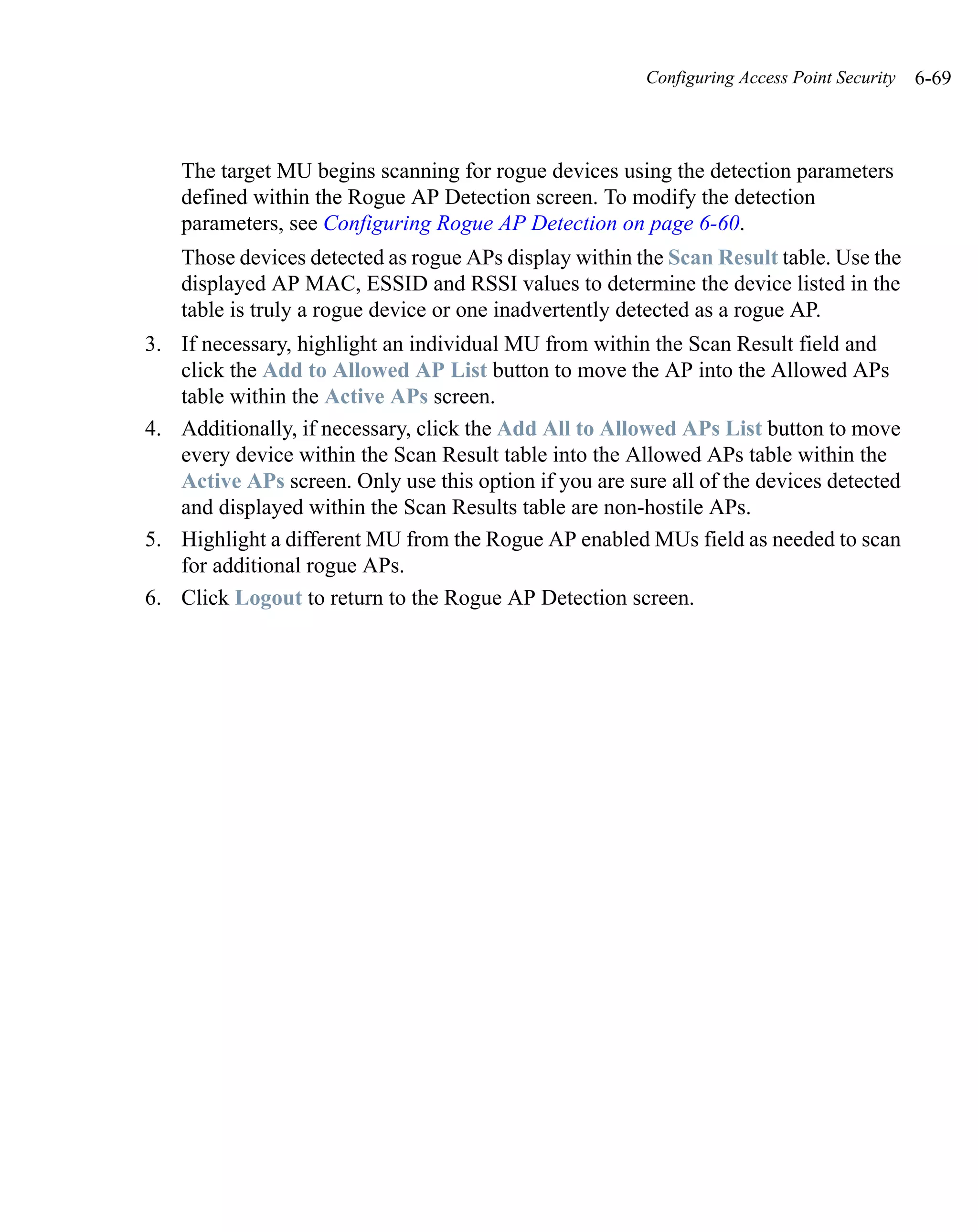 Configuring Access Point Security   6-69



    The target MU begins scanning for rogue devices using the detection parameters
    defined within the Rogue AP Detection screen. To modify the detection
    parameters, see Configuring Rogue AP Detection on page 6-60.
    Those devices detected as rogue APs display within the Scan Result table. Use the
    displayed AP MAC, ESSID and RSSI values to determine the device listed in the
    table is truly a rogue device or one inadvertently detected as a rogue AP.
3. If necessary, highlight an individual MU from within the Scan Result field and
   click the Add to Allowed AP List button to move the AP into the Allowed APs
   table within the Active APs screen.
4. Additionally, if necessary, click the Add All to Allowed APs List button to move
   every device within the Scan Result table into the Allowed APs table within the
   Active APs screen. Only use this option if you are sure all of the devices detected
   and displayed within the Scan Results table are non-hostile APs.
5. Highlight a different MU from the Rogue AP enabled MUs field as needed to scan
   for additional rogue APs.
6. Click Logout to return to the Rogue AP Detection screen.
 
