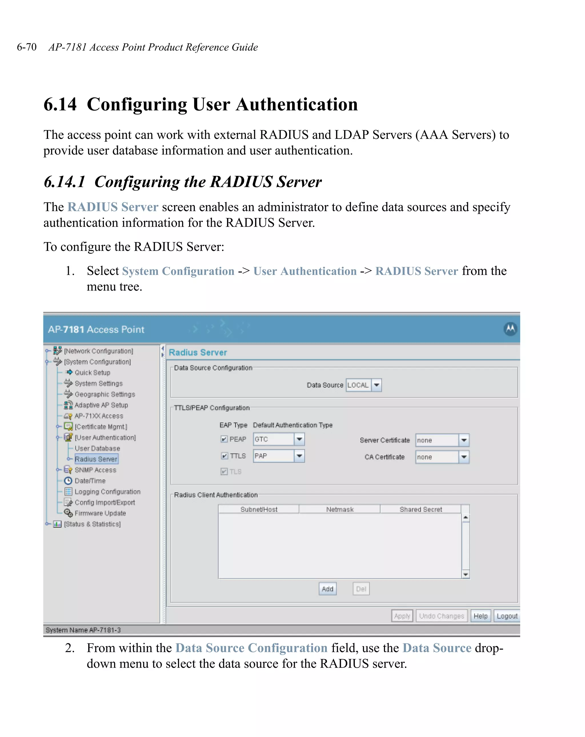 6-70   AP-7181 Access Point Product Reference Guide




       6.14 Configuring User Authentication
       The access point can work with external RADIUS and LDAP Servers (AAA Servers) to
       provide user database information and user authentication.

       6.14.1 Configuring the RADIUS Server
       The RADIUS Server screen enables an administrator to define data sources and specify
       authentication information for the RADIUS Server.
       To configure the RADIUS Server:
          1. Select System Configuration -> User Authentication -> RADIUS Server from the
             menu tree.




          2. From within the Data Source Configuration field, use the Data Source drop-
             down menu to select the data source for the RADIUS server.
 