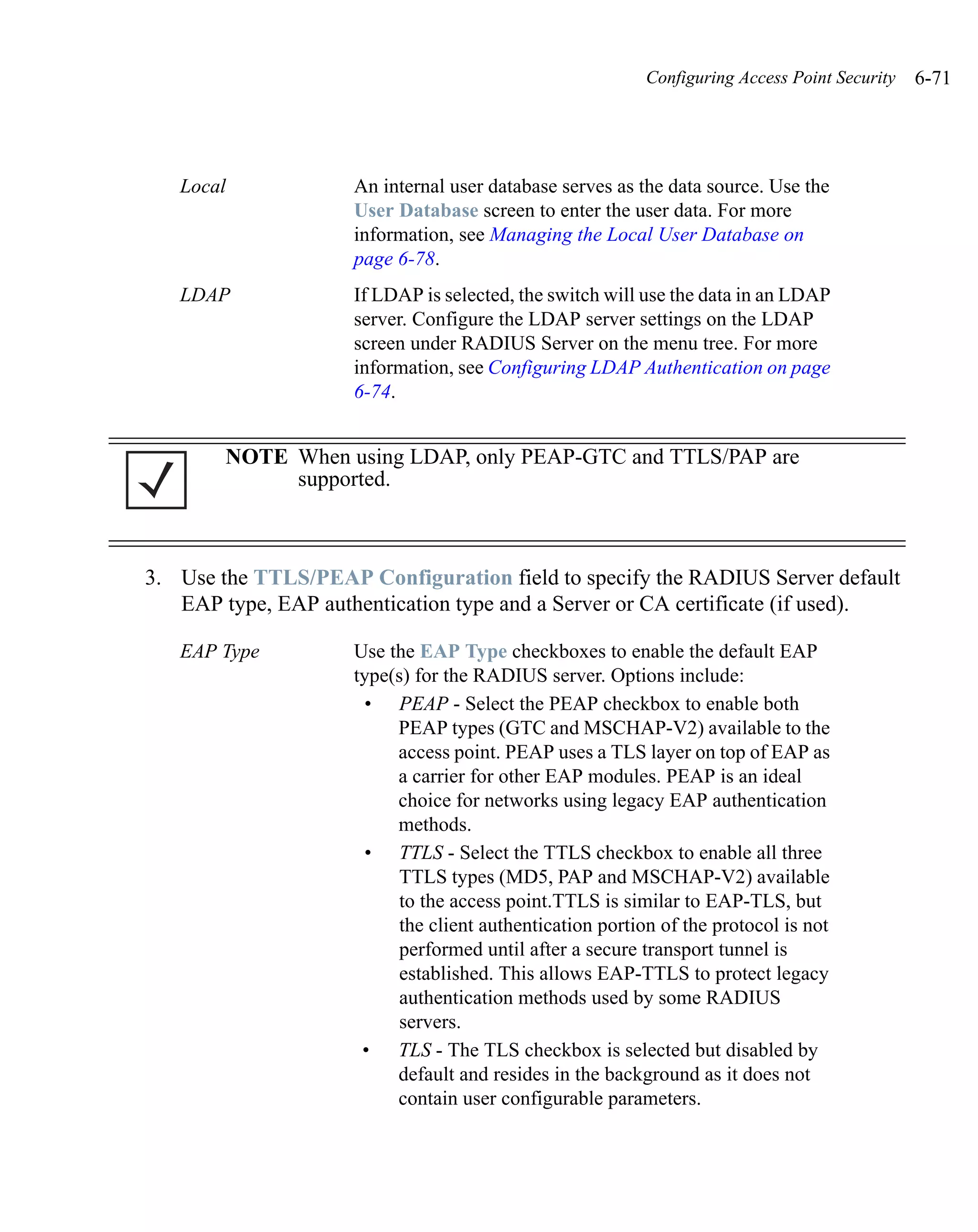 Configuring Access Point Security   6-71




   Local             An internal user database serves as the data source. Use the
                     User Database screen to enter the user data. For more
                     information, see Managing the Local User Database on
                     page 6-78.
   LDAP              If LDAP is selected, the switch will use the data in an LDAP
                     server. Configure the LDAP server settings on the LDAP
                     screen under RADIUS Server on the menu tree. For more
                     information, see Configuring LDAP Authentication on page
                     6-74.


        NOTE When using LDAP, only PEAP-GTC and TTLS/PAP are
             supported.



3. Use the TTLS/PEAP Configuration field to specify the RADIUS Server default
   EAP type, EAP authentication type and a Server or CA certificate (if used).

   EAP Type          Use the EAP Type checkboxes to enable the default EAP
                     type(s) for the RADIUS server. Options include:
                      • PEAP - Select the PEAP checkbox to enable both
                          PEAP types (GTC and MSCHAP-V2) available to the
                          access point. PEAP uses a TLS layer on top of EAP as
                          a carrier for other EAP modules. PEAP is an ideal
                          choice for networks using legacy EAP authentication
                          methods.
                      • TTLS - Select the TTLS checkbox to enable all three
                           TTLS types (MD5, PAP and MSCHAP-V2) available
                           to the access point.TTLS is similar to EAP-TLS, but
                           the client authentication portion of the protocol is not
                           performed until after a secure transport tunnel is
                           established. This allows EAP-TTLS to protect legacy
                           authentication methods used by some RADIUS
                           servers.
                      • TLS - The TLS checkbox is selected but disabled by
                          default and resides in the background as it does not
                          contain user configurable parameters.
 