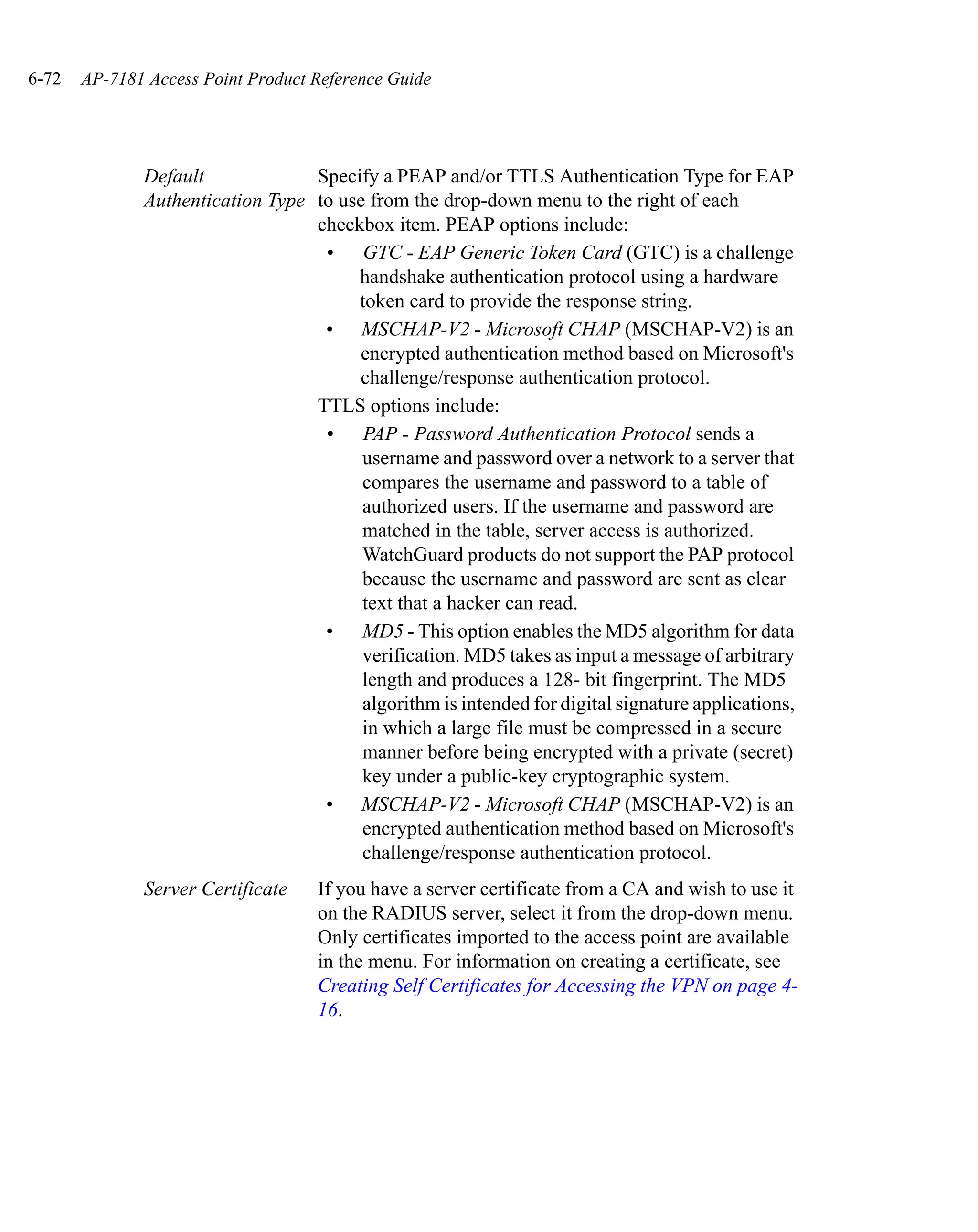 6-72   AP-7181 Access Point Product Reference Guide




              Default             Specify a PEAP and/or TTLS Authentication Type for EAP
              Authentication Type to use from the drop-down menu to the right of each
                                  checkbox item. PEAP options include:
                                   • GTC - EAP Generic Token Card (GTC) is a challenge
                                       handshake authentication protocol using a hardware
                                       token card to provide the response string.
                                   • MSCHAP-V2 - Microsoft CHAP (MSCHAP-V2) is an
                                        encrypted authentication method based on Microsoft's
                                        challenge/response authentication protocol.
                                  TTLS options include:
                                   • PAP - Password Authentication Protocol sends a
                                        username and password over a network to a server that
                                        compares the username and password to a table of
                                        authorized users. If the username and password are
                                        matched in the table, server access is authorized.
                                        WatchGuard products do not support the PAP protocol
                                        because the username and password are sent as clear
                                        text that a hacker can read.
                                   • MD5 - This option enables the MD5 algorithm for data
                                        verification. MD5 takes as input a message of arbitrary
                                        length and produces a 128- bit fingerprint. The MD5
                                        algorithm is intended for digital signature applications,
                                        in which a large file must be compressed in a secure
                                        manner before being encrypted with a private (secret)
                                        key under a public-key cryptographic system.
                                   • MSCHAP-V2 - Microsoft CHAP (MSCHAP-V2) is an
                                        encrypted authentication method based on Microsoft's
                                        challenge/response authentication protocol.
              Server Certificate    If you have a server certificate from a CA and wish to use it
                                    on the RADIUS server, select it from the drop-down menu.
                                    Only certificates imported to the access point are available
                                    in the menu. For information on creating a certificate, see
                                    Creating Self Certificates for Accessing the VPN on page 4-
                                    16.
 