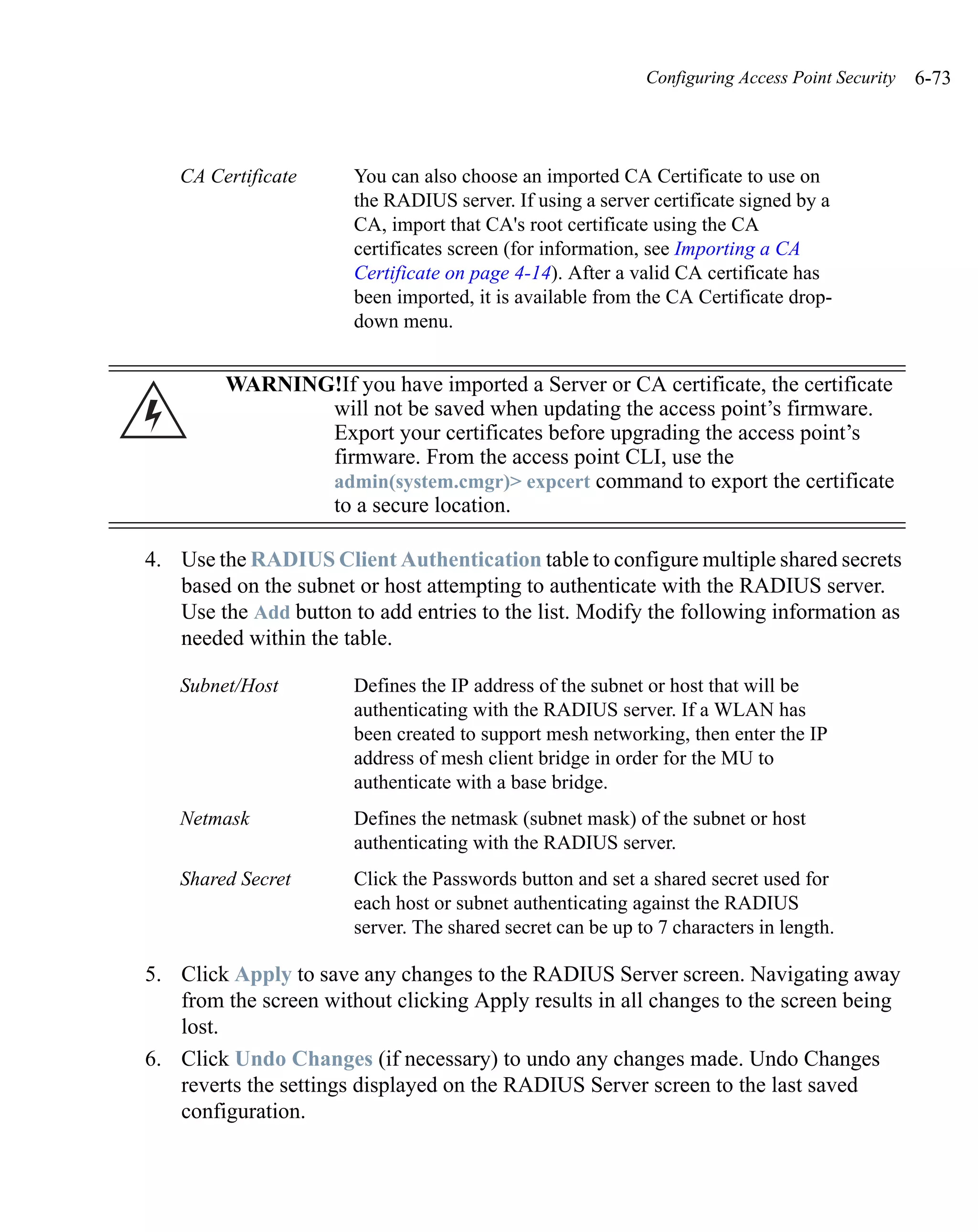 Configuring Access Point Security   6-73



   CA Certificate      You can also choose an imported CA Certificate to use on
                       the RADIUS server. If using a server certificate signed by a
                       CA, import that CA's root certificate using the CA
                       certificates screen (for information, see Importing a CA
                       Certificate on page 4-14). After a valid CA certificate has
                       been imported, it is available from the CA Certificate drop-
                       down menu.


         WARNING!If you have imported a Server or CA certificate, the certificate
                will not be saved when updating the access point’s firmware.
                Export your certificates before upgrading the access point’s
                firmware. From the access point CLI, use the
                admin(system.cmgr)> expcert command to export the certificate
                to a secure location.

4. Use the RADIUS Client Authentication table to configure multiple shared secrets
   based on the subnet or host attempting to authenticate with the RADIUS server.
   Use the Add button to add entries to the list. Modify the following information as
   needed within the table.

   Subnet/Host         Defines the IP address of the subnet or host that will be
                       authenticating with the RADIUS server. If a WLAN has
                       been created to support mesh networking, then enter the IP
                       address of mesh client bridge in order for the MU to
                       authenticate with a base bridge.
   Netmask             Defines the netmask (subnet mask) of the subnet or host
                       authenticating with the RADIUS server.
   Shared Secret       Click the Passwords button and set a shared secret used for
                       each host or subnet authenticating against the RADIUS
                       server. The shared secret can be up to 7 characters in length.

5. Click Apply to save any changes to the RADIUS Server screen. Navigating away
   from the screen without clicking Apply results in all changes to the screen being
   lost.
6. Click Undo Changes (if necessary) to undo any changes made. Undo Changes
   reverts the settings displayed on the RADIUS Server screen to the last saved
   configuration.
 