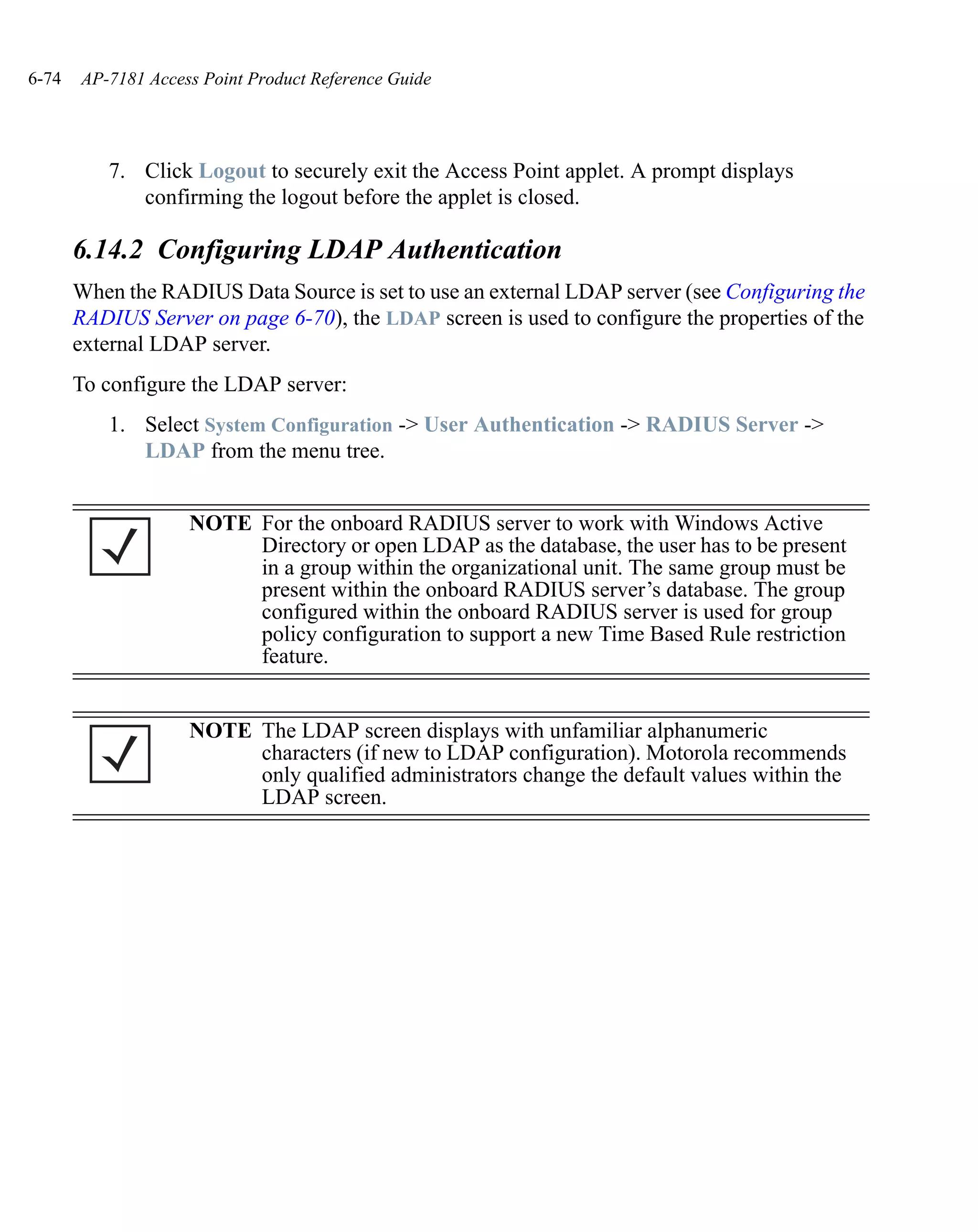 6-74   AP-7181 Access Point Product Reference Guide




          7. Click Logout to securely exit the Access Point applet. A prompt displays
             confirming the logout before the applet is closed.

       6.14.2 Configuring LDAP Authentication
       When the RADIUS Data Source is set to use an external LDAP server (see Configuring the
       RADIUS Server on page 6-70), the LDAP screen is used to configure the properties of the
       external LDAP server.
       To configure the LDAP server:
          1. Select System Configuration -> User Authentication -> RADIUS Server ->
             LDAP from the menu tree.


                    NOTE For the onboard RADIUS server to work with Windows Active
                         Directory or open LDAP as the database, the user has to be present
                         in a group within the organizational unit. The same group must be
                         present within the onboard RADIUS server’s database. The group
                         configured within the onboard RADIUS server is used for group
                         policy configuration to support a new Time Based Rule restriction
                         feature.


                    NOTE The LDAP screen displays with unfamiliar alphanumeric
                         characters (if new to LDAP configuration). Motorola recommends
                         only qualified administrators change the default values within the
                         LDAP screen.
 
