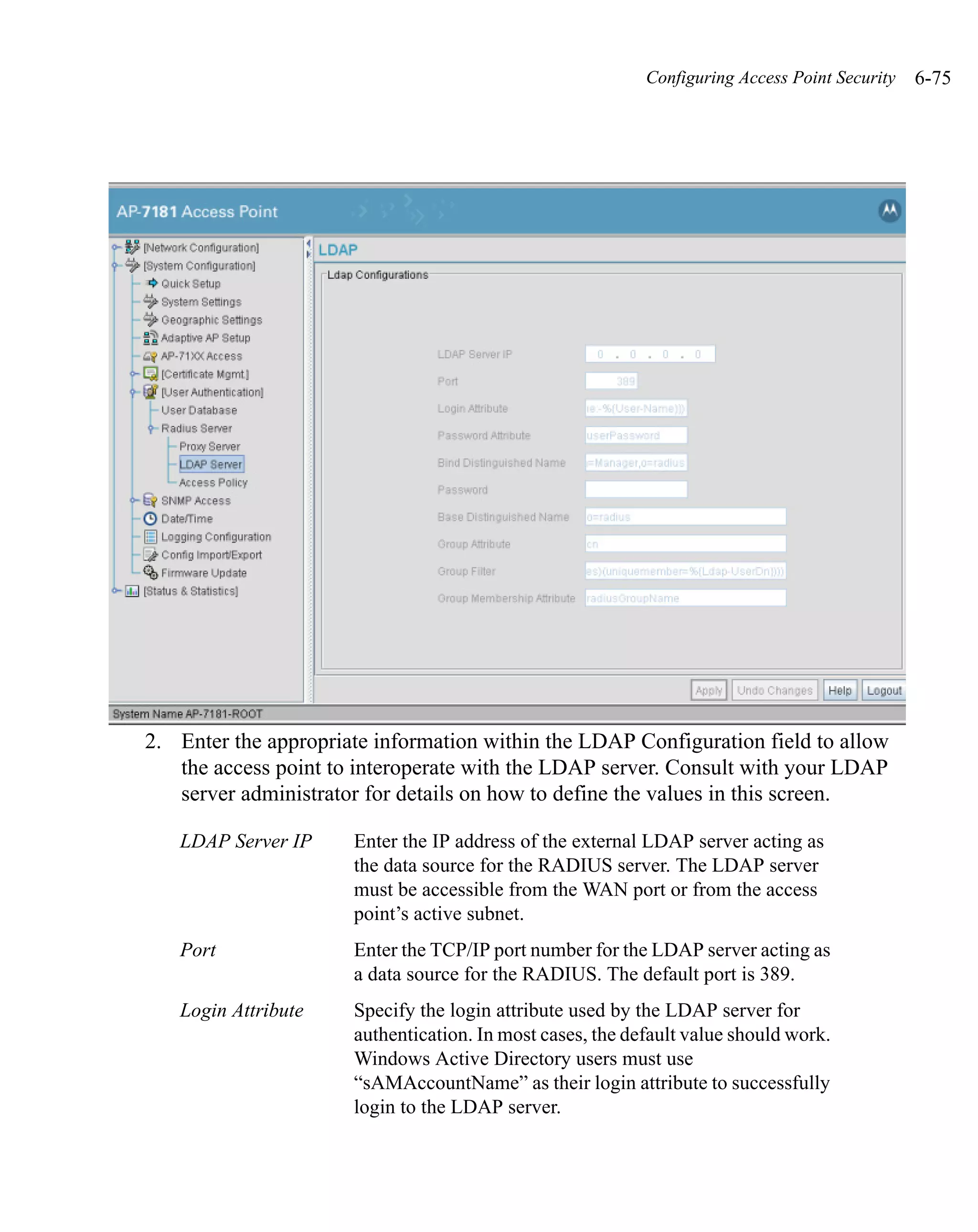 Configuring Access Point Security   6-75




2. Enter the appropriate information within the LDAP Configuration field to allow
   the access point to interoperate with the LDAP server. Consult with your LDAP
   server administrator for details on how to define the values in this screen.

   LDAP Server IP     Enter the IP address of the external LDAP server acting as
                      the data source for the RADIUS server. The LDAP server
                      must be accessible from the WAN port or from the access
                      point’s active subnet.
   Port               Enter the TCP/IP port number for the LDAP server acting as
                      a data source for the RADIUS. The default port is 389.
   Login Attribute    Specify the login attribute used by the LDAP server for
                      authentication. In most cases, the default value should work.
                      Windows Active Directory users must use
                      “sAMAccountName” as their login attribute to successfully
                      login to the LDAP server.
 