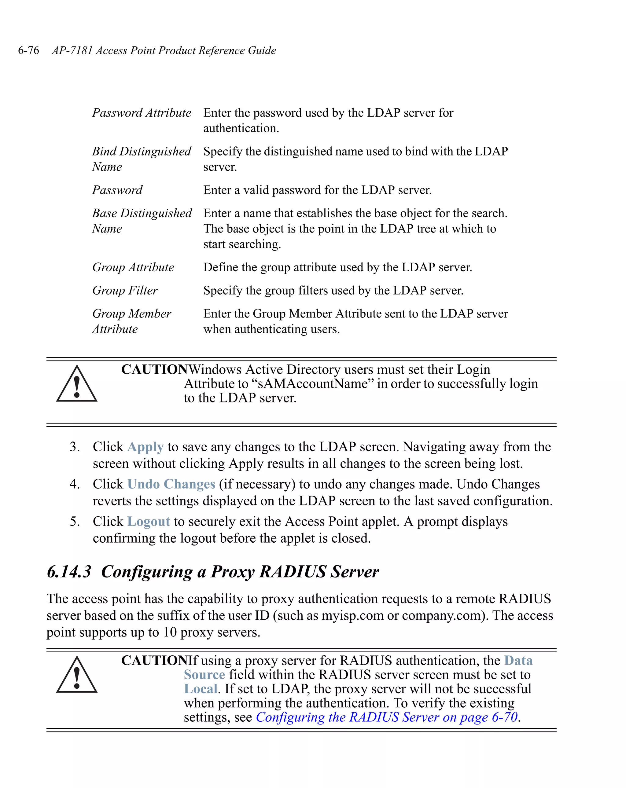 6-76   AP-7181 Access Point Product Reference Guide




               Password Attribute Enter the password used by the LDAP server for
                                  authentication.
               Bind Distinguished Specify the distinguished name used to bind with the LDAP
               Name               server.
               Password             Enter a valid password for the LDAP server.
               Base Distinguished Enter a name that establishes the base object for the search.
               Name               The base object is the point in the LDAP tree at which to
                                  start searching.
               Group Attribute      Define the group attribute used by the LDAP server.
               Group Filter         Specify the group filters used by the LDAP server.
               Group Member         Enter the Group Member Attribute sent to the LDAP server
               Attribute            when authenticating users.


                    CAUTIONWindows Active Directory users must set their Login
           !               Attribute to “sAMAccountName” in order to successfully login
                           to the LDAP server.


           3. Click Apply to save any changes to the LDAP screen. Navigating away from the
              screen without clicking Apply results in all changes to the screen being lost.
           4. Click Undo Changes (if necessary) to undo any changes made. Undo Changes
              reverts the settings displayed on the LDAP screen to the last saved configuration.
           5. Click Logout to securely exit the Access Point applet. A prompt displays
              confirming the logout before the applet is closed.

       6.14.3 Configuring a Proxy RADIUS Server
       The access point has the capability to proxy authentication requests to a remote RADIUS
       server based on the suffix of the user ID (such as myisp.com or company.com). The access
       point supports up to 10 proxy servers.

                    CAUTIONIf using a proxy server for RADIUS authentication, the Data
           !               Source field within the RADIUS server screen must be set to
                           Local. If set to LDAP, the proxy server will not be successful
                           when performing the authentication. To verify the existing
                           settings, see Configuring the RADIUS Server on page 6-70.
 