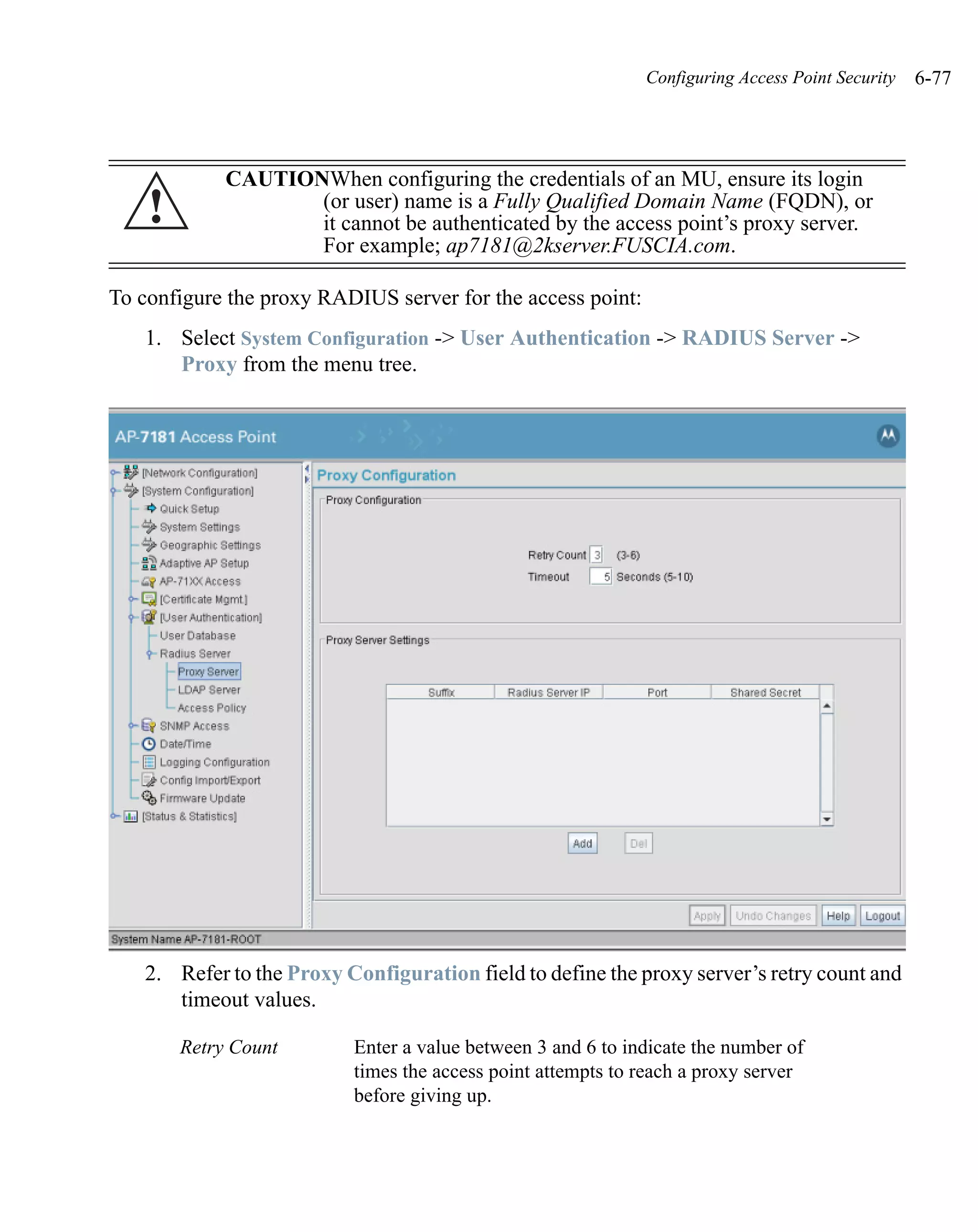Configuring Access Point Security   6-77




             CAUTIONWhen configuring the credentials of an MU, ensure its login
    !               (or user) name is a Fully Qualified Domain Name (FQDN), or
                    it cannot be authenticated by the access point’s proxy server.
                    For example; ap7181@2kserver.FUSCIA.com.

To configure the proxy RADIUS server for the access point:
   1. Select System Configuration -> User Authentication -> RADIUS Server ->
      Proxy from the menu tree.




   2. Refer to the Proxy Configuration field to define the proxy server’s retry count and
      timeout values.

        Retry Count       Enter a value between 3 and 6 to indicate the number of
                          times the access point attempts to reach a proxy server
                          before giving up.
 