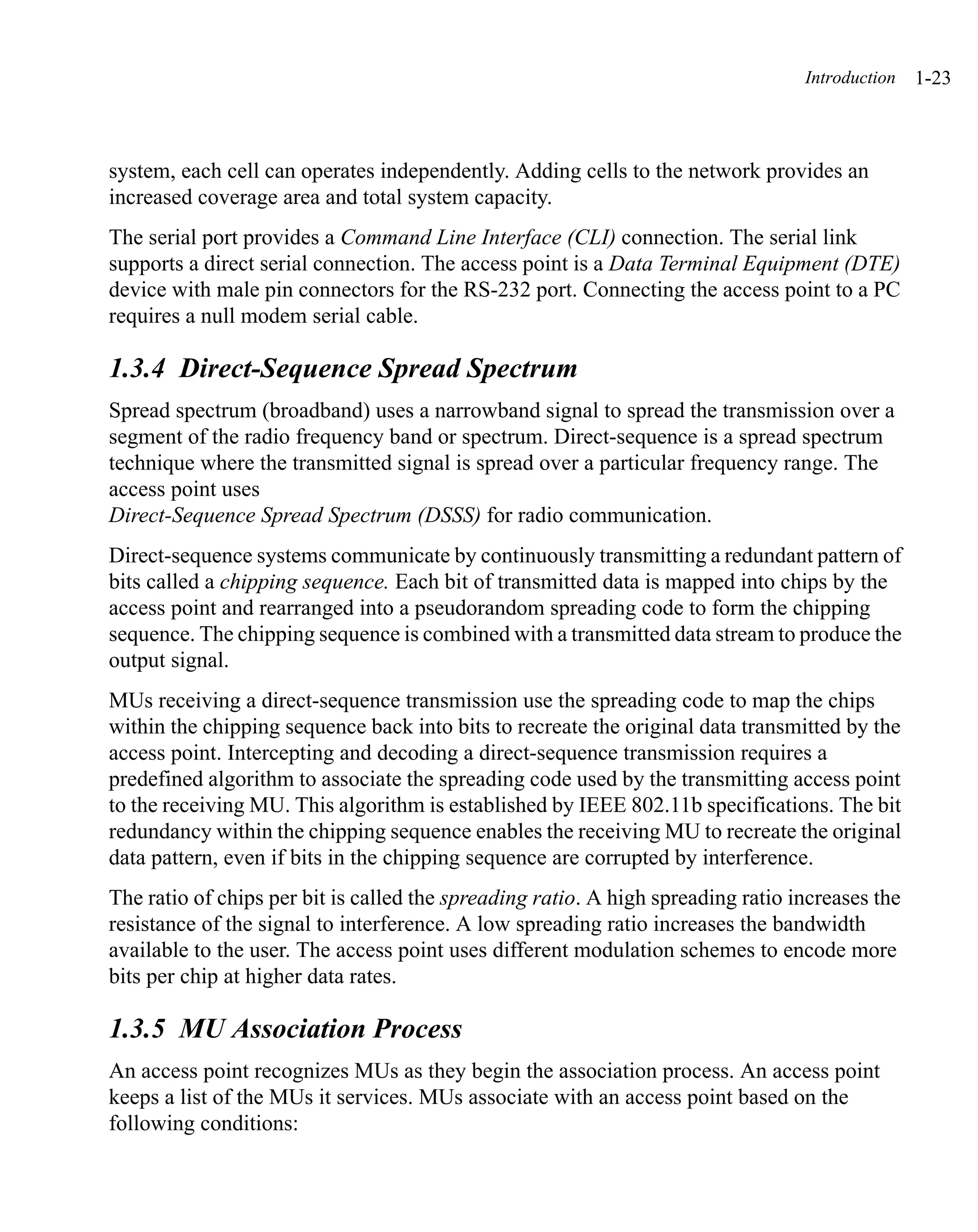 Introduction   1-23



system, each cell can operates independently. Adding cells to the network provides an
increased coverage area and total system capacity.
The serial port provides a Command Line Interface (CLI) connection. The serial link
supports a direct serial connection. The access point is a Data Terminal Equipment (DTE)
device with male pin connectors for the RS-232 port. Connecting the access point to a PC
requires a null modem serial cable.

1.3.4 Direct-Sequence Spread Spectrum
Spread spectrum (broadband) uses a narrowband signal to spread the transmission over a
segment of the radio frequency band or spectrum. Direct-sequence is a spread spectrum
technique where the transmitted signal is spread over a particular frequency range. The
access point uses
Direct-Sequence Spread Spectrum (DSSS) for radio communication.
Direct-sequence systems communicate by continuously transmitting a redundant pattern of
bits called a chipping sequence. Each bit of transmitted data is mapped into chips by the
access point and rearranged into a pseudorandom spreading code to form the chipping
sequence. The chipping sequence is combined with a transmitted data stream to produce the
output signal.
MUs receiving a direct-sequence transmission use the spreading code to map the chips
within the chipping sequence back into bits to recreate the original data transmitted by the
access point. Intercepting and decoding a direct-sequence transmission requires a
predefined algorithm to associate the spreading code used by the transmitting access point
to the receiving MU. This algorithm is established by IEEE 802.11b specifications. The bit
redundancy within the chipping sequence enables the receiving MU to recreate the original
data pattern, even if bits in the chipping sequence are corrupted by interference.
The ratio of chips per bit is called the spreading ratio. A high spreading ratio increases the
resistance of the signal to interference. A low spreading ratio increases the bandwidth
available to the user. The access point uses different modulation schemes to encode more
bits per chip at higher data rates.

1.3.5 MU Association Process
An access point recognizes MUs as they begin the association process. An access point
keeps a list of the MUs it services. MUs associate with an access point based on the
following conditions:
 