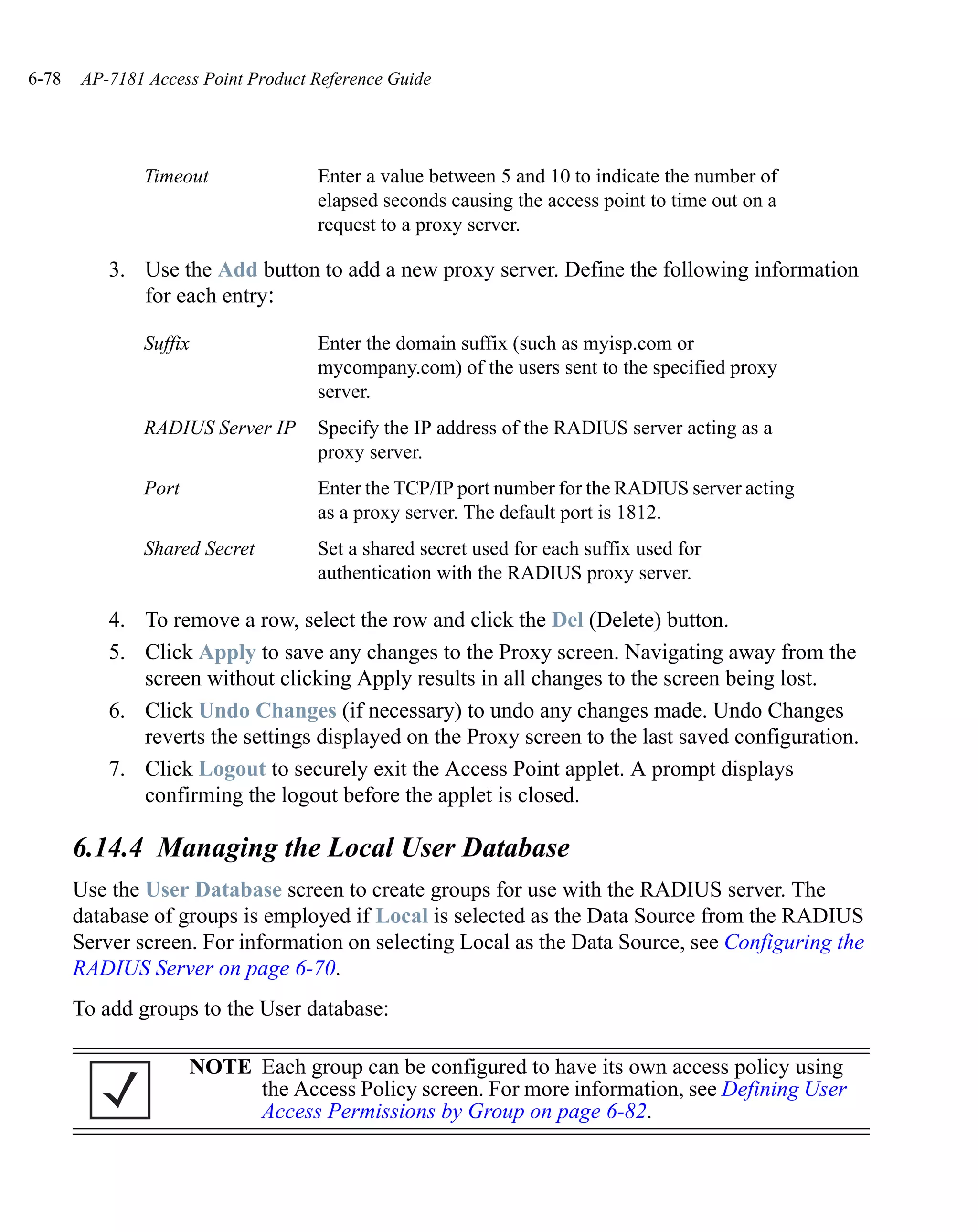 6-78   AP-7181 Access Point Product Reference Guide




               Timeout              Enter a value between 5 and 10 to indicate the number of
                                    elapsed seconds causing the access point to time out on a
                                    request to a proxy server.

           3. Use the Add button to add a new proxy server. Define the following information
              for each entry:

               Suffix               Enter the domain suffix (such as myisp.com or
                                    mycompany.com) of the users sent to the specified proxy
                                    server.
               RADIUS Server IP     Specify the IP address of the RADIUS server acting as a
                                    proxy server.
               Port                 Enter the TCP/IP port number for the RADIUS server acting
                                    as a proxy server. The default port is 1812.
               Shared Secret        Set a shared secret used for each suffix used for
                                    authentication with the RADIUS proxy server.

           4. To remove a row, select the row and click the Del (Delete) button.
           5. Click Apply to save any changes to the Proxy screen. Navigating away from the
              screen without clicking Apply results in all changes to the screen being lost.
           6. Click Undo Changes (if necessary) to undo any changes made. Undo Changes
              reverts the settings displayed on the Proxy screen to the last saved configuration.
           7. Click Logout to securely exit the Access Point applet. A prompt displays
              confirming the logout before the applet is closed.

       6.14.4 Managing the Local User Database
       Use the User Database screen to create groups for use with the RADIUS server. The
       database of groups is employed if Local is selected as the Data Source from the RADIUS
       Server screen. For information on selecting Local as the Data Source, see Configuring the
       RADIUS Server on page 6-70.
       To add groups to the User database:

                      NOTE Each group can be configured to have its own access policy using
                           the Access Policy screen. For more information, see Defining User
                           Access Permissions by Group on page 6-82.
 