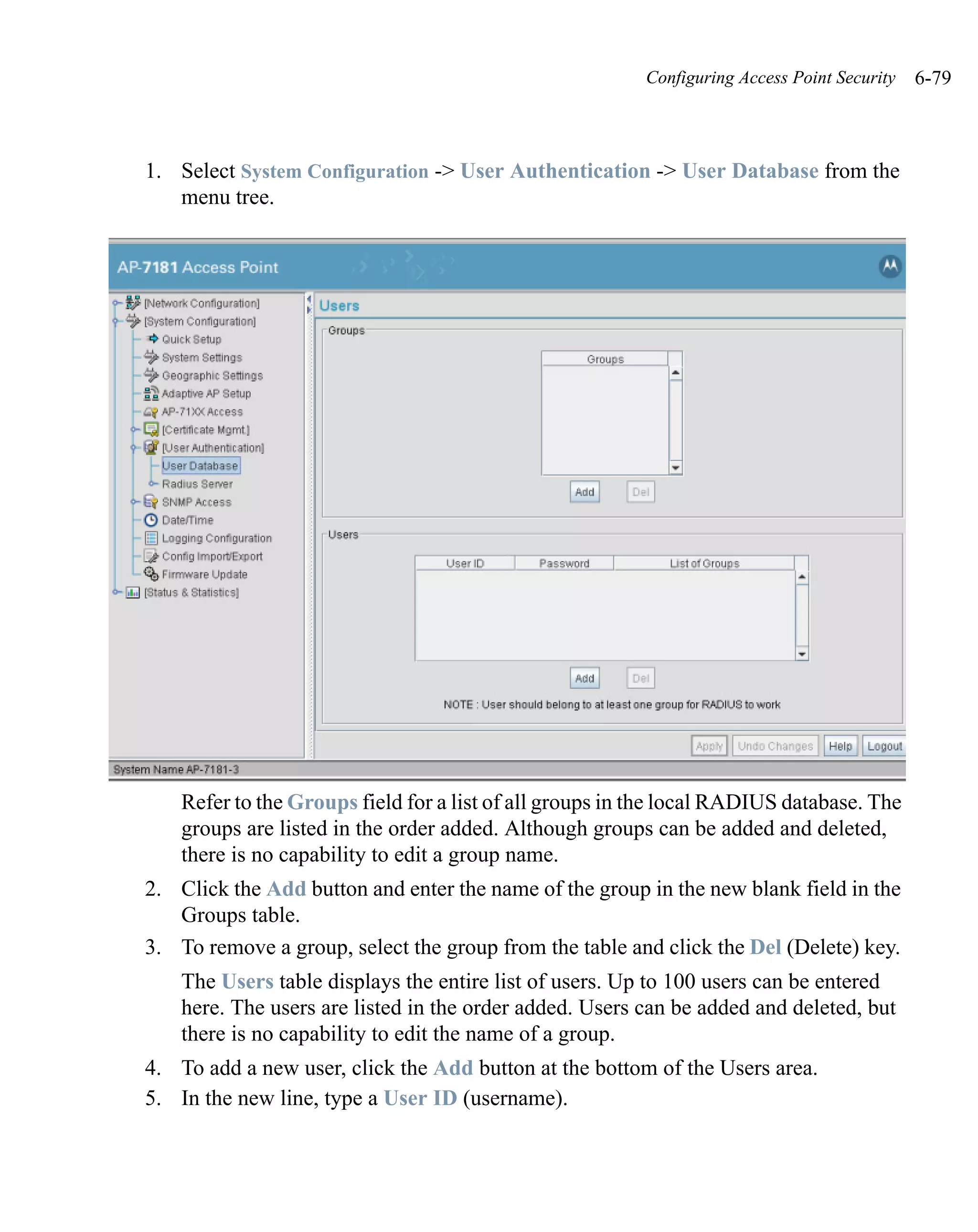 Configuring Access Point Security   6-79



1. Select System Configuration -> User Authentication -> User Database from the
   menu tree.




    Refer to the Groups field for a list of all groups in the local RADIUS database. The
    groups are listed in the order added. Although groups can be added and deleted,
    there is no capability to edit a group name.
2. Click the Add button and enter the name of the group in the new blank field in the
   Groups table.
3. To remove a group, select the group from the table and click the Del (Delete) key.
    The Users table displays the entire list of users. Up to 100 users can be entered
    here. The users are listed in the order added. Users can be added and deleted, but
    there is no capability to edit the name of a group.
4. To add a new user, click the Add button at the bottom of the Users area.
5. In the new line, type a User ID (username).
 