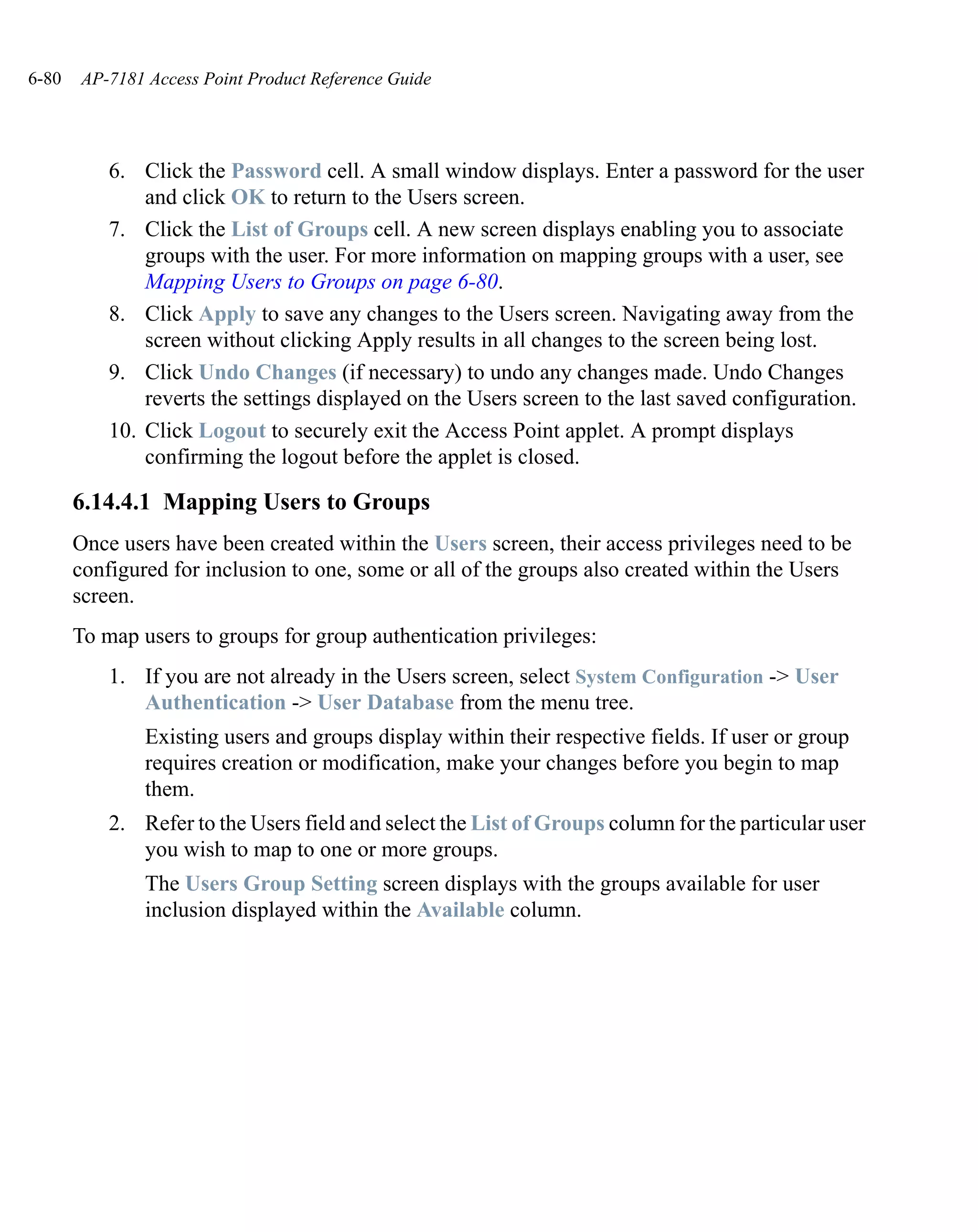 6-80   AP-7181 Access Point Product Reference Guide




           6. Click the Password cell. A small window displays. Enter a password for the user
               and click OK to return to the Users screen.
           7. Click the List of Groups cell. A new screen displays enabling you to associate
               groups with the user. For more information on mapping groups with a user, see
               Mapping Users to Groups on page 6-80.
           8. Click Apply to save any changes to the Users screen. Navigating away from the
               screen without clicking Apply results in all changes to the screen being lost.
           9. Click Undo Changes (if necessary) to undo any changes made. Undo Changes
               reverts the settings displayed on the Users screen to the last saved configuration.
           10. Click Logout to securely exit the Access Point applet. A prompt displays
               confirming the logout before the applet is closed.

       6.14.4.1 Mapping Users to Groups
       Once users have been created within the Users screen, their access privileges need to be
       configured for inclusion to one, some or all of the groups also created within the Users
       screen.
       To map users to groups for group authentication privileges:
           1. If you are not already in the Users screen, select System Configuration -> User
              Authentication -> User Database from the menu tree.
               Existing users and groups display within their respective fields. If user or group
               requires creation or modification, make your changes before you begin to map
               them.
           2. Refer to the Users field and select the List of Groups column for the particular user
              you wish to map to one or more groups.
               The Users Group Setting screen displays with the groups available for user
               inclusion displayed within the Available column.
 