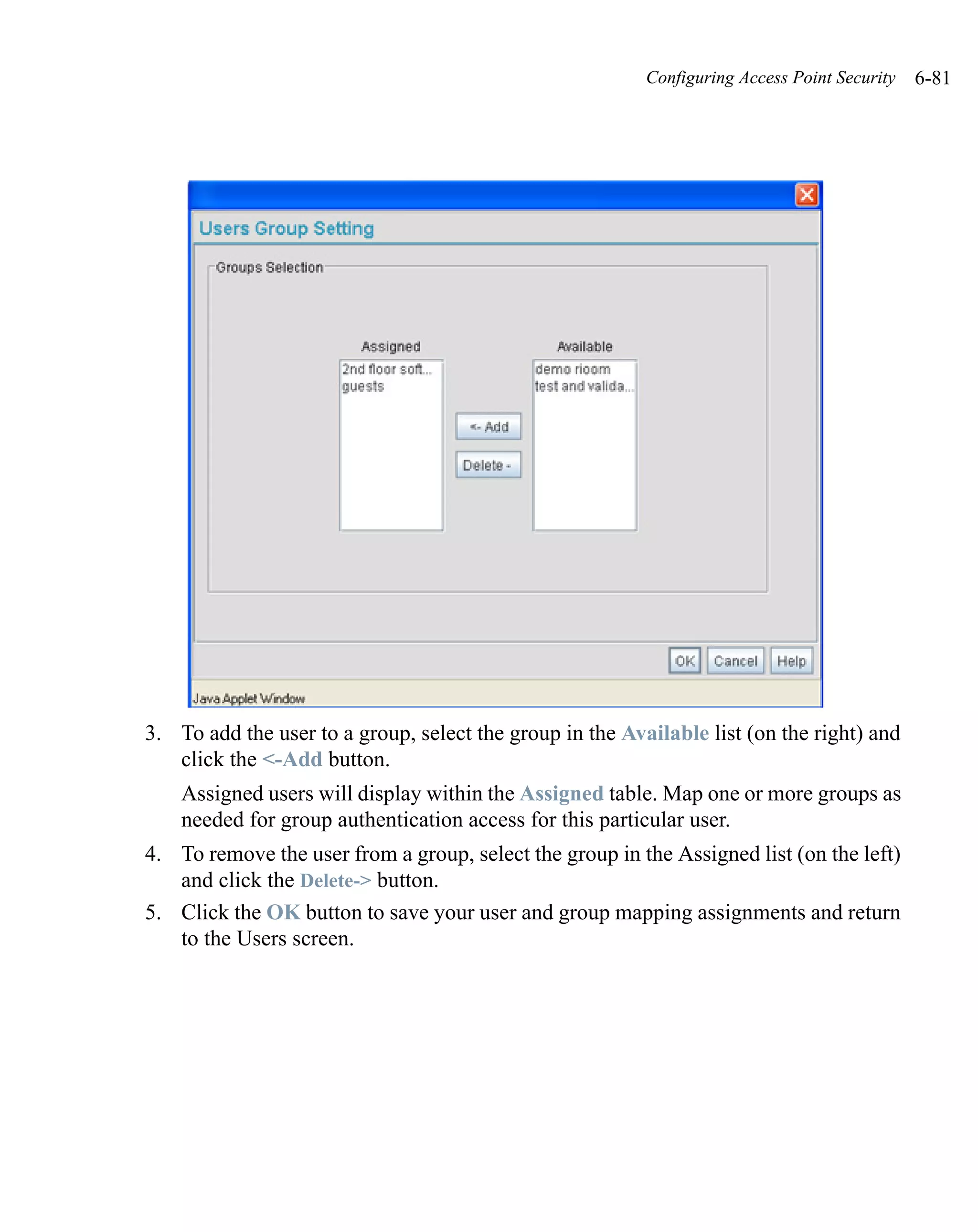 Configuring Access Point Security   6-81




3. To add the user to a group, select the group in the Available list (on the right) and
   click the <-Add button.
    Assigned users will display within the Assigned table. Map one or more groups as
    needed for group authentication access for this particular user.
4. To remove the user from a group, select the group in the Assigned list (on the left)
   and click the Delete-> button.
5. Click the OK button to save your user and group mapping assignments and return
   to the Users screen.
 