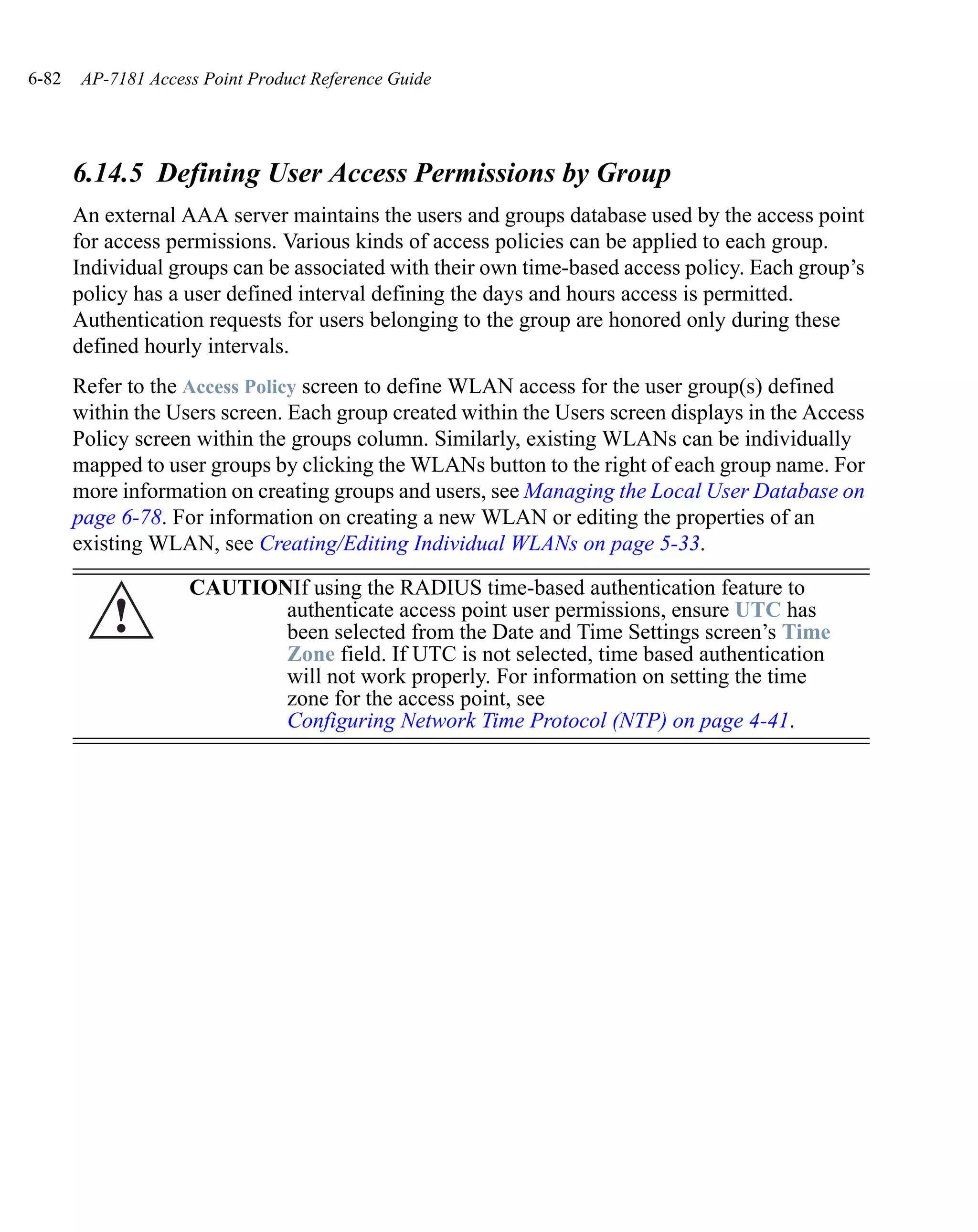 6-82   AP-7181 Access Point Product Reference Guide




       6.14.5 Defining User Access Permissions by Group
       An external AAA server maintains the users and groups database used by the access point
       for access permissions. Various kinds of access policies can be applied to each group.
       Individual groups can be associated with their own time-based access policy. Each group’s
       policy has a user defined interval defining the days and hours access is permitted.
       Authentication requests for users belonging to the group are honored only during these
       defined hourly intervals.
       Refer to the Access Policy screen to define WLAN access for the user group(s) defined
       within the Users screen. Each group created within the Users screen displays in the Access
       Policy screen within the groups column. Similarly, existing WLANs can be individually
       mapped to user groups by clicking the WLANs button to the right of each group name. For
       more information on creating groups and users, see Managing the Local User Database on
       page 6-78. For information on creating a new WLAN or editing the properties of an
       existing WLAN, see Creating/Editing Individual WLANs on page 5-33.

                    CAUTIONIf using the RADIUS time-based authentication feature to
           !               authenticate access point user permissions, ensure UTC has
                           been selected from the Date and Time Settings screen’s Time
                           Zone field. If UTC is not selected, time based authentication
                           will not work properly. For information on setting the time
                           zone for the access point, see
                           Configuring Network Time Protocol (NTP) on page 4-41.
 