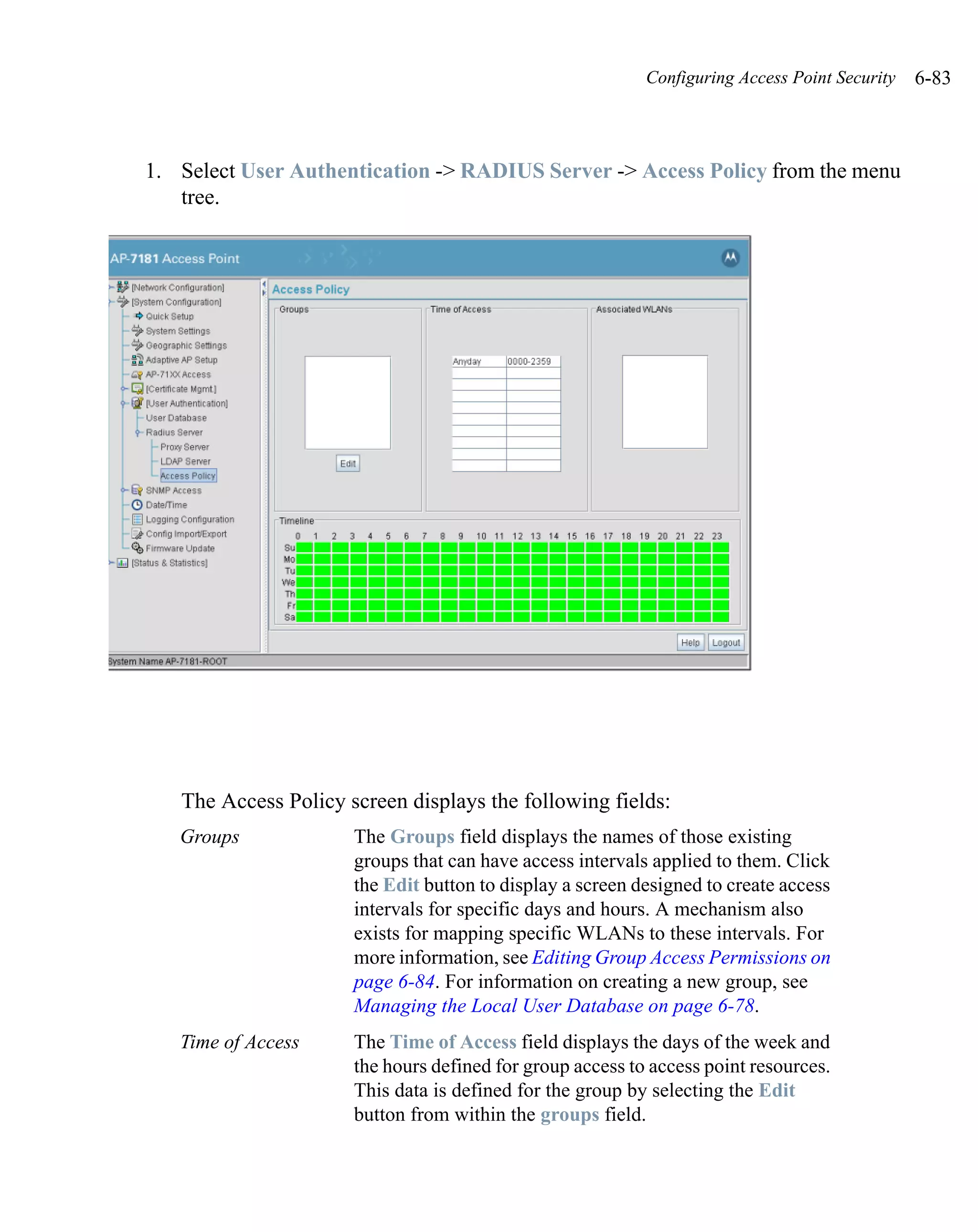 Configuring Access Point Security   6-83



1. Select User Authentication -> RADIUS Server -> Access Policy from the menu
   tree.




   The Access Policy screen displays the following fields:
   Groups             The Groups field displays the names of those existing
                      groups that can have access intervals applied to them. Click
                      the Edit button to display a screen designed to create access
                      intervals for specific days and hours. A mechanism also
                      exists for mapping specific WLANs to these intervals. For
                      more information, see Editing Group Access Permissions on
                      page 6-84. For information on creating a new group, see
                      Managing the Local User Database on page 6-78.
   Time of Access     The Time of Access field displays the days of the week and
                      the hours defined for group access to access point resources.
                      This data is defined for the group by selecting the Edit
                      button from within the groups field.
 