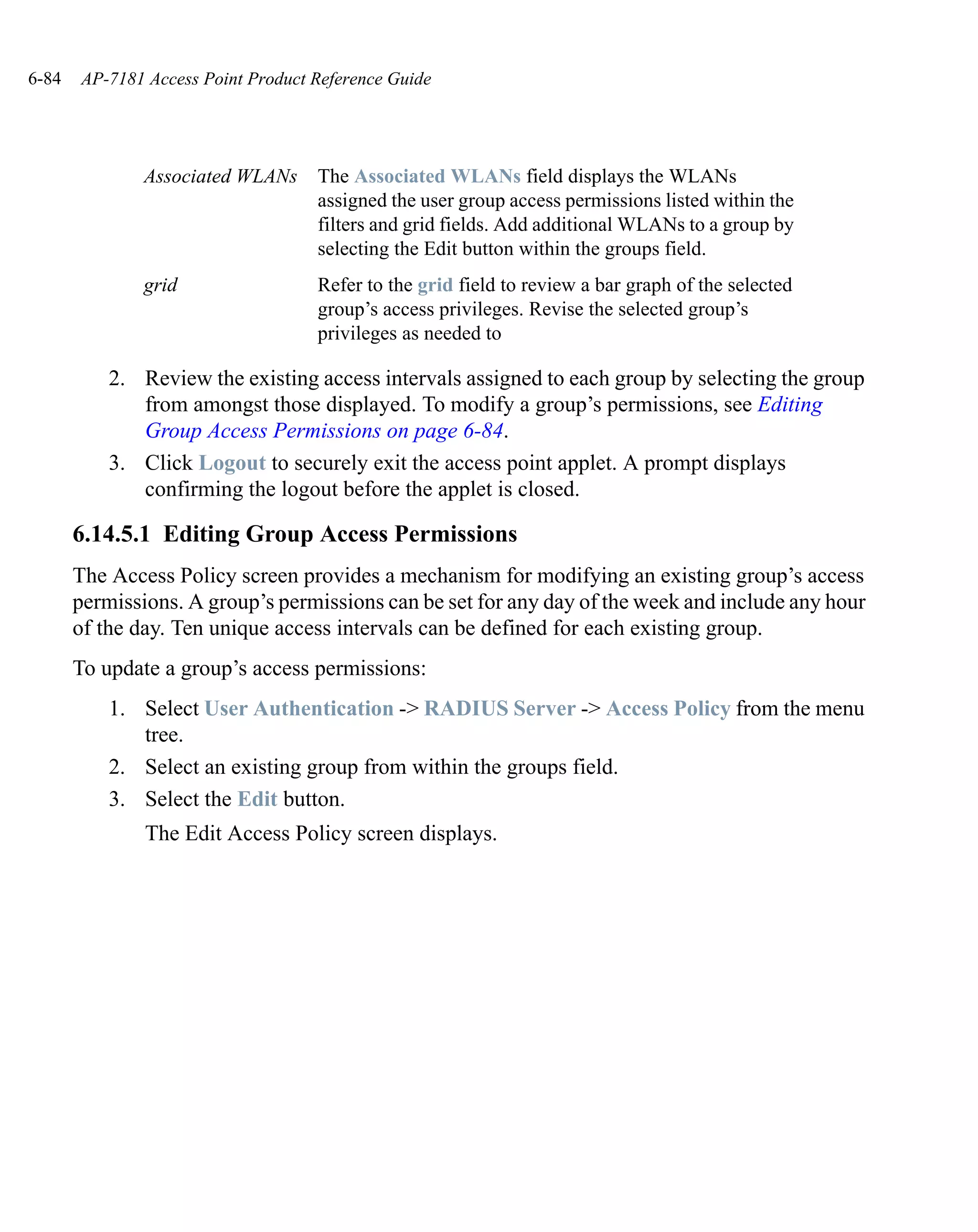 6-84   AP-7181 Access Point Product Reference Guide




               Associated WLANs     The Associated WLANs field displays the WLANs
                                    assigned the user group access permissions listed within the
                                    filters and grid fields. Add additional WLANs to a group by
                                    selecting the Edit button within the groups field.
               grid                 Refer to the grid field to review a bar graph of the selected
                                    group’s access privileges. Revise the selected group’s
                                    privileges as needed to

           2. Review the existing access intervals assigned to each group by selecting the group
              from amongst those displayed. To modify a group’s permissions, see Editing
              Group Access Permissions on page 6-84.
           3. Click Logout to securely exit the access point applet. A prompt displays
              confirming the logout before the applet is closed.

       6.14.5.1 Editing Group Access Permissions
       The Access Policy screen provides a mechanism for modifying an existing group’s access
       permissions. A group’s permissions can be set for any day of the week and include any hour
       of the day. Ten unique access intervals can be defined for each existing group.
       To update a group’s access permissions:
           1. Select User Authentication -> RADIUS Server -> Access Policy from the menu
              tree.
           2. Select an existing group from within the groups field.
           3. Select the Edit button.
               The Edit Access Policy screen displays.
 