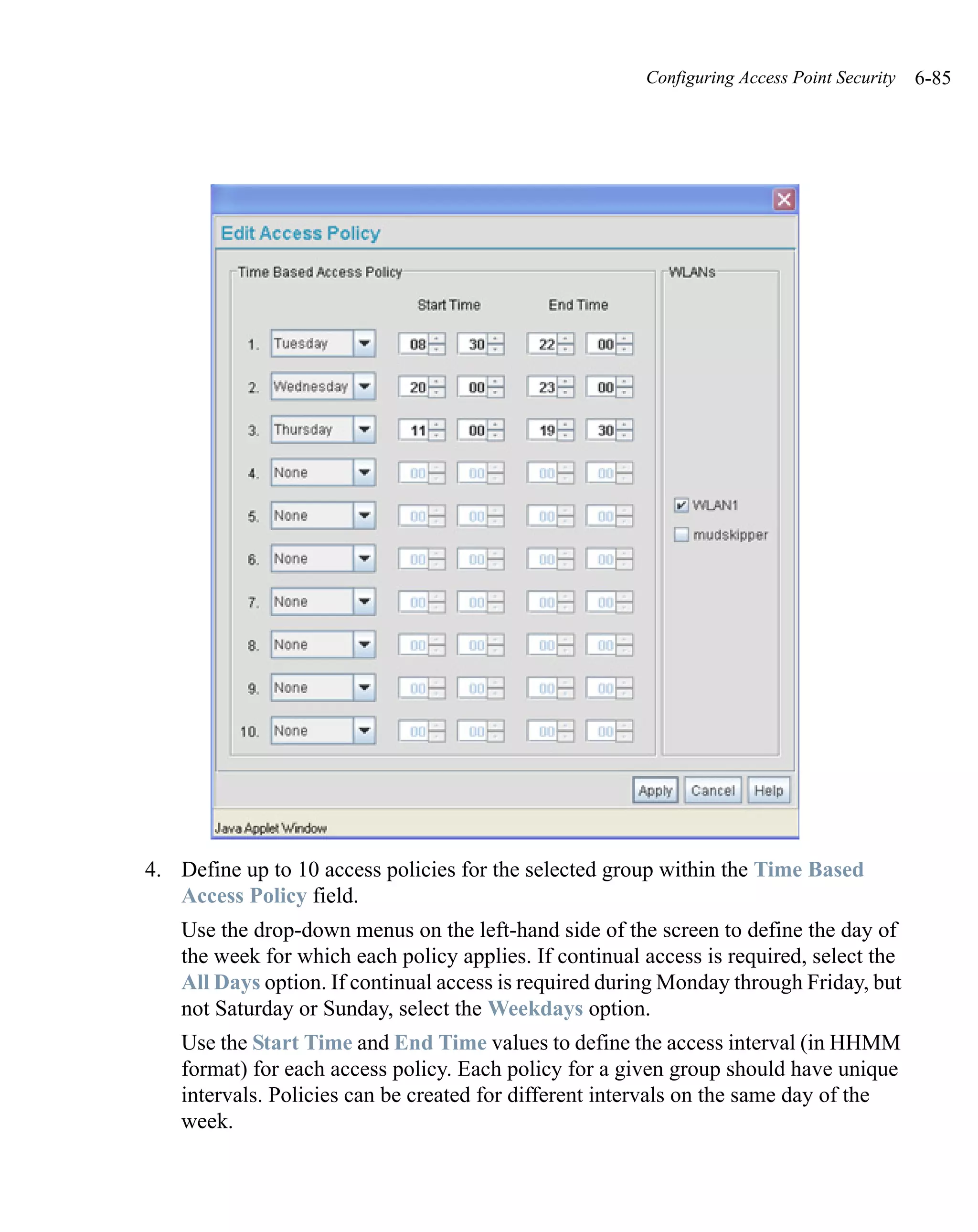 Configuring Access Point Security   6-85




4. Define up to 10 access policies for the selected group within the Time Based
   Access Policy field.
   Use the drop-down menus on the left-hand side of the screen to define the day of
   the week for which each policy applies. If continual access is required, select the
   All Days option. If continual access is required during Monday through Friday, but
   not Saturday or Sunday, select the Weekdays option.
   Use the Start Time and End Time values to define the access interval (in HHMM
   format) for each access policy. Each policy for a given group should have unique
   intervals. Policies can be created for different intervals on the same day of the
   week.
 