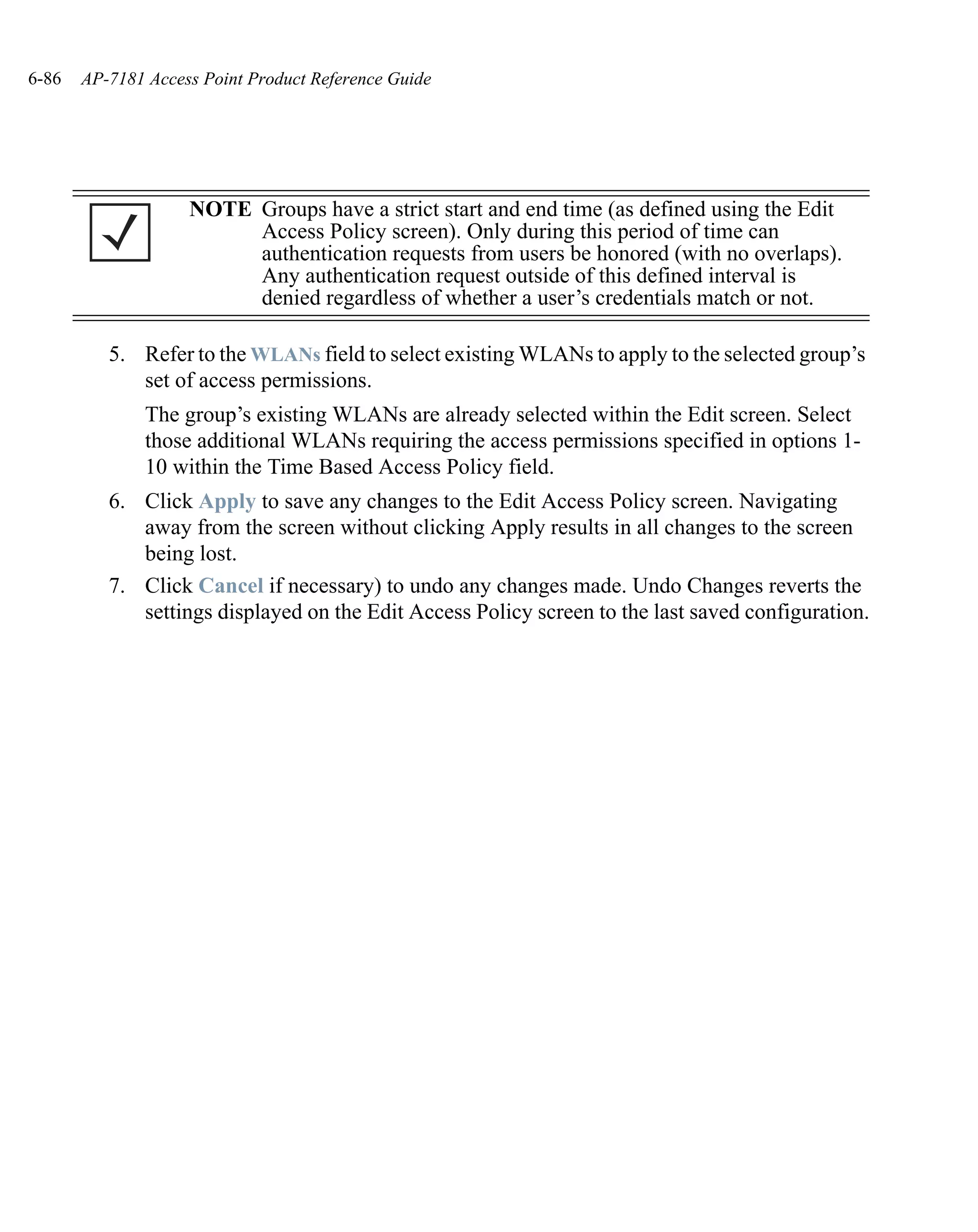6-86   AP-7181 Access Point Product Reference Guide




                    NOTE Groups have a strict start and end time (as defined using the Edit
                         Access Policy screen). Only during this period of time can
                         authentication requests from users be honored (with no overlaps).
                         Any authentication request outside of this defined interval is
                         denied regardless of whether a user’s credentials match or not.

          5. Refer to the WLANs field to select existing WLANs to apply to the selected group’s
             set of access permissions.
               The group’s existing WLANs are already selected within the Edit screen. Select
               those additional WLANs requiring the access permissions specified in options 1-
               10 within the Time Based Access Policy field.
          6. Click Apply to save any changes to the Edit Access Policy screen. Navigating
             away from the screen without clicking Apply results in all changes to the screen
             being lost.
          7. Click Cancel if necessary) to undo any changes made. Undo Changes reverts the
             settings displayed on the Edit Access Policy screen to the last saved configuration.
 