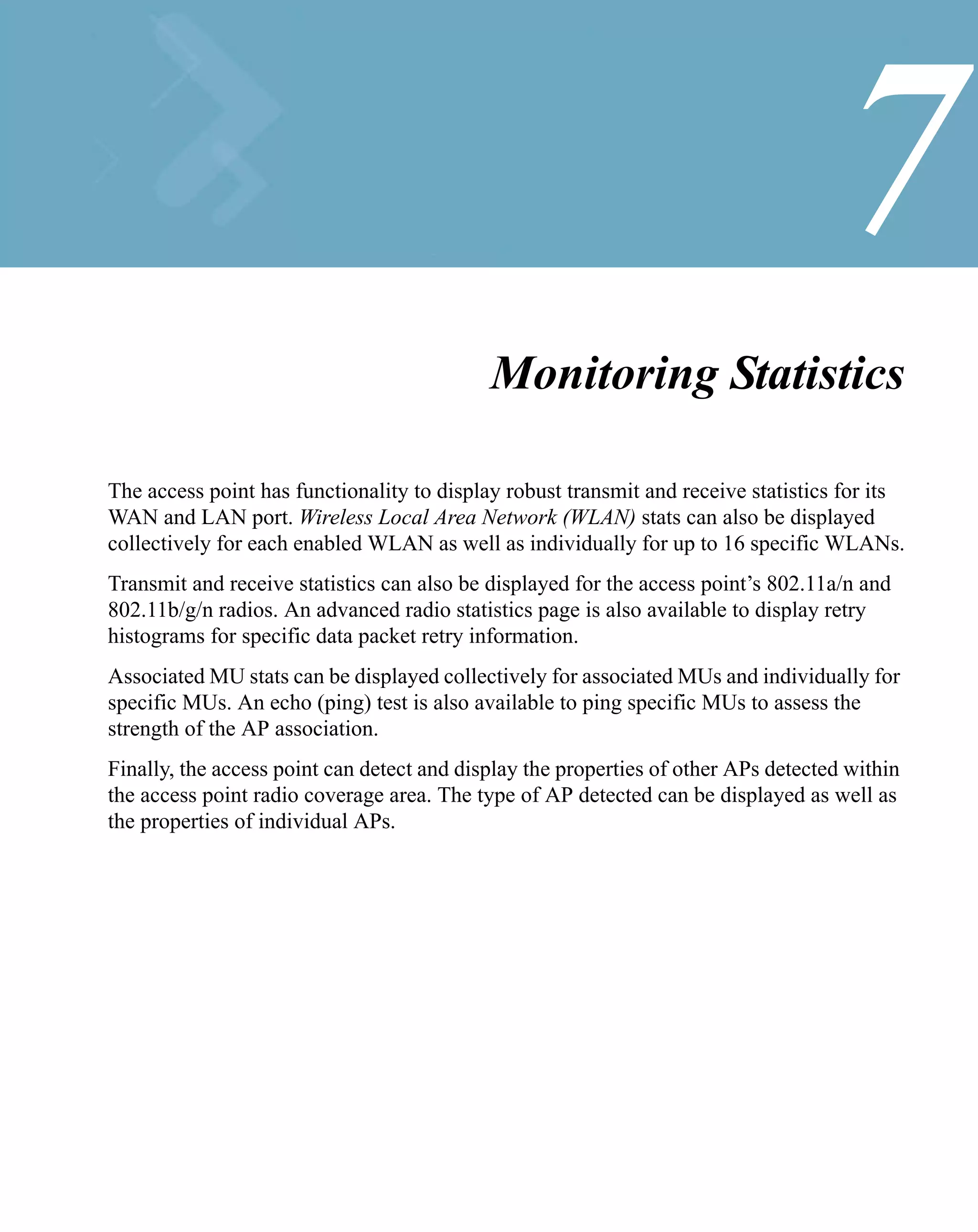 7
                                            Monitoring Statistics

The access point has functionality to display robust transmit and receive statistics for its
WAN and LAN port. Wireless Local Area Network (WLAN) stats can also be displayed
collectively for each enabled WLAN as well as individually for up to 16 specific WLANs.
Transmit and receive statistics can also be displayed for the access point’s 802.11a/n and
802.11b/g/n radios. An advanced radio statistics page is also available to display retry
histograms for specific data packet retry information.
Associated MU stats can be displayed collectively for associated MUs and individually for
specific MUs. An echo (ping) test is also available to ping specific MUs to assess the
strength of the AP association.
Finally, the access point can detect and display the properties of other APs detected within
the access point radio coverage area. The type of AP detected can be displayed as well as
the properties of individual APs.
 
