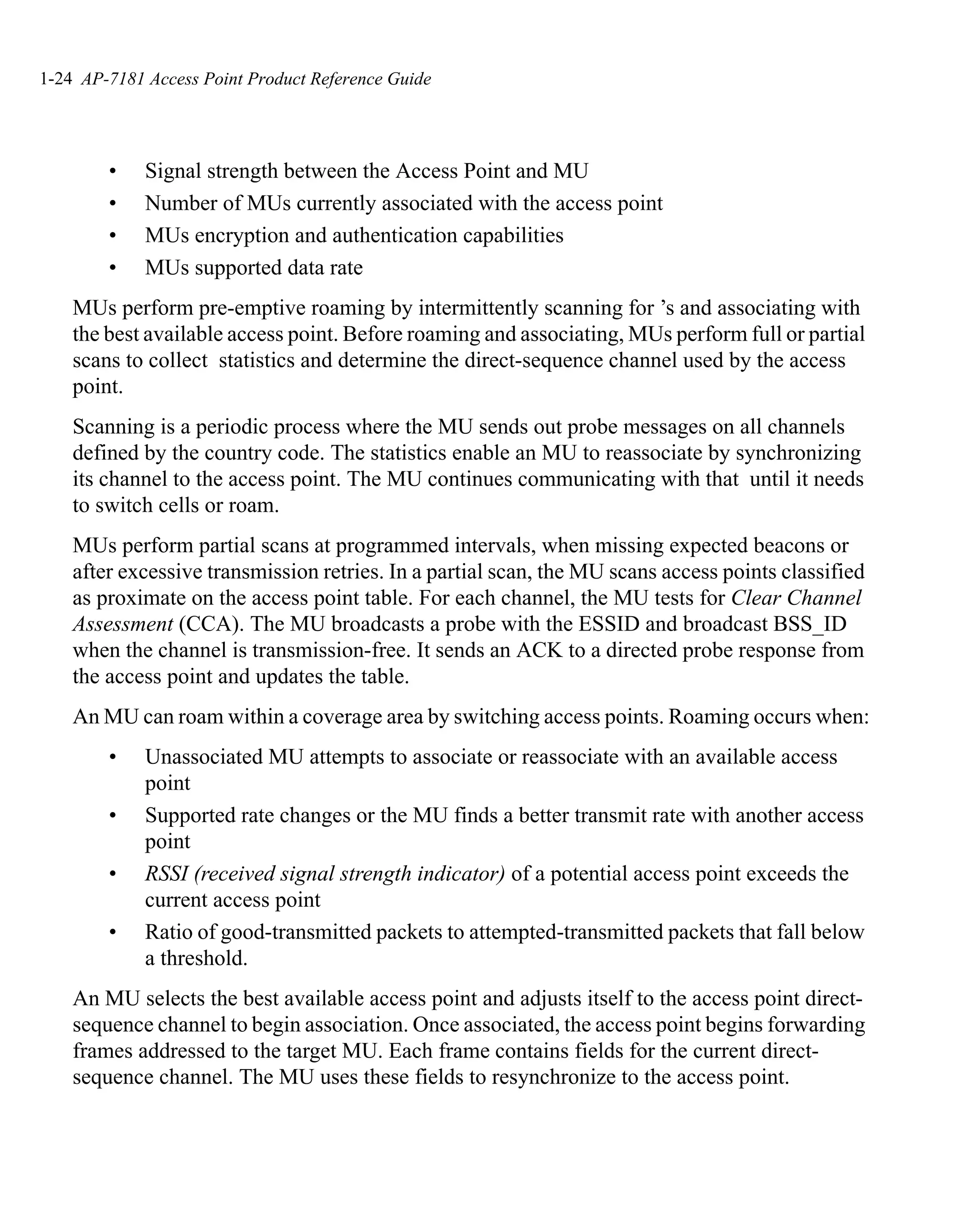 1-24 AP-7181 Access Point Product Reference Guide




        •    Signal strength between the Access Point and MU
        •    Number of MUs currently associated with the access point
        •    MUs encryption and authentication capabilities
        •    MUs supported data rate
    MUs perform pre-emptive roaming by intermittently scanning for ’s and associating with
    the best available access point. Before roaming and associating, MUs perform full or partial
    scans to collect statistics and determine the direct-sequence channel used by the access
    point.
    Scanning is a periodic process where the MU sends out probe messages on all channels
    defined by the country code. The statistics enable an MU to reassociate by synchronizing
    its channel to the access point. The MU continues communicating with that until it needs
    to switch cells or roam.
    MUs perform partial scans at programmed intervals, when missing expected beacons or
    after excessive transmission retries. In a partial scan, the MU scans access points classified
    as proximate on the access point table. For each channel, the MU tests for Clear Channel
    Assessment (CCA). The MU broadcasts a probe with the ESSID and broadcast BSS_ID
    when the channel is transmission-free. It sends an ACK to a directed probe response from
    the access point and updates the table.
    An MU can roam within a coverage area by switching access points. Roaming occurs when:
        •    Unassociated MU attempts to associate or reassociate with an available access
             point
        •    Supported rate changes or the MU finds a better transmit rate with another access
             point
        •    RSSI (received signal strength indicator) of a potential access point exceeds the
             current access point
        •    Ratio of good-transmitted packets to attempted-transmitted packets that fall below
             a threshold.
    An MU selects the best available access point and adjusts itself to the access point direct-
    sequence channel to begin association. Once associated, the access point begins forwarding
    frames addressed to the target MU. Each frame contains fields for the current direct-
    sequence channel. The MU uses these fields to resynchronize to the access point.
 
