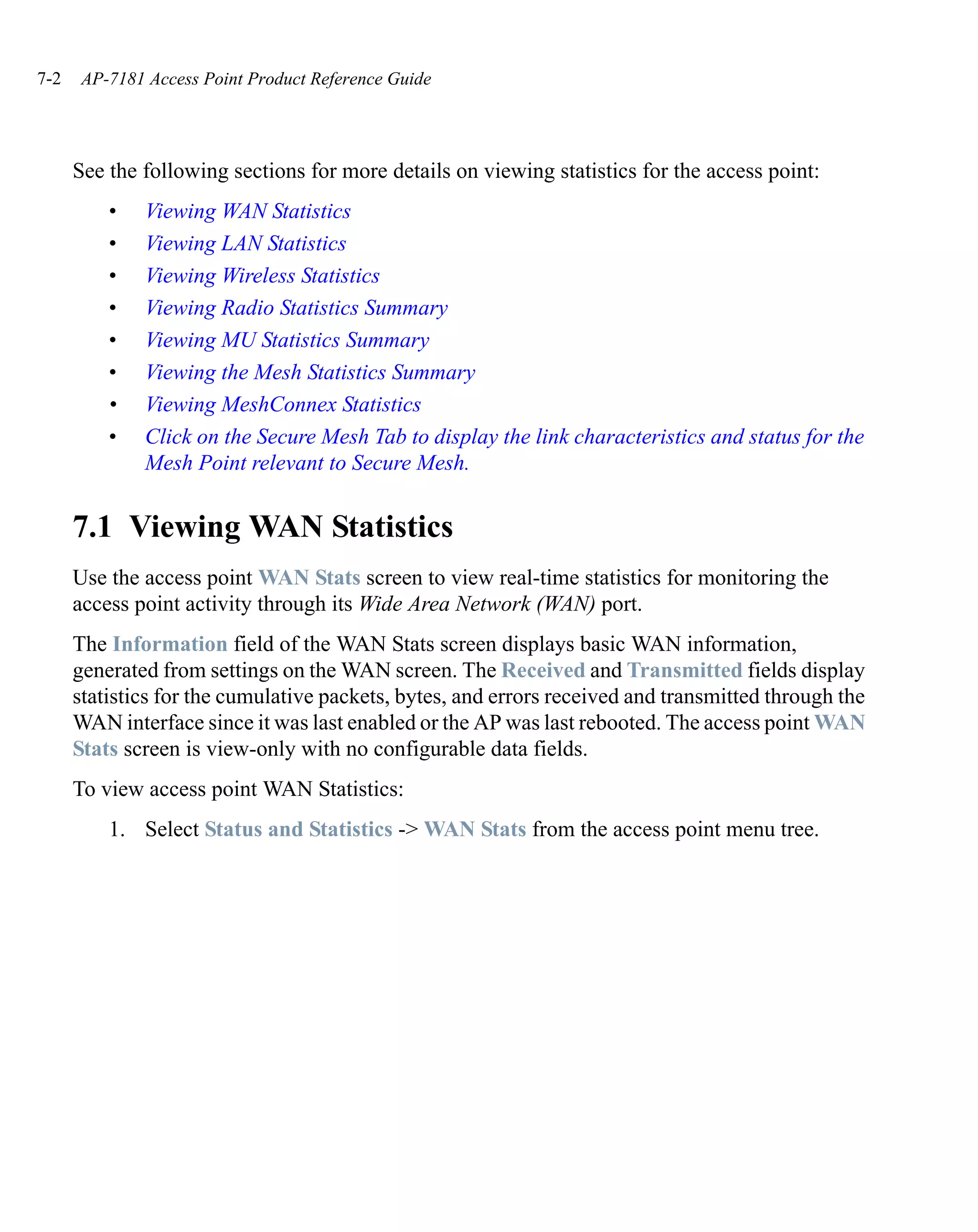7-2    AP-7181 Access Point Product Reference Guide




      See the following sections for more details on viewing statistics for the access point:
          •    Viewing WAN Statistics
          •    Viewing LAN Statistics
          •    Viewing Wireless Statistics
          •    Viewing Radio Statistics Summary
          •    Viewing MU Statistics Summary
          •    Viewing the Mesh Statistics Summary
          •    Viewing MeshConnex Statistics
          •    Click on the Secure Mesh Tab to display the link characteristics and status for the
               Mesh Point relevant to Secure Mesh.


      7.1 Viewing WAN Statistics
      Use the access point WAN Stats screen to view real-time statistics for monitoring the
      access point activity through its Wide Area Network (WAN) port.
      The Information field of the WAN Stats screen displays basic WAN information,
      generated from settings on the WAN screen. The Received and Transmitted fields display
      statistics for the cumulative packets, bytes, and errors received and transmitted through the
      WAN interface since it was last enabled or the AP was last rebooted. The access point WAN
      Stats screen is view-only with no configurable data fields.
      To view access point WAN Statistics:
          1. Select Status and Statistics -> WAN Stats from the access point menu tree.
 