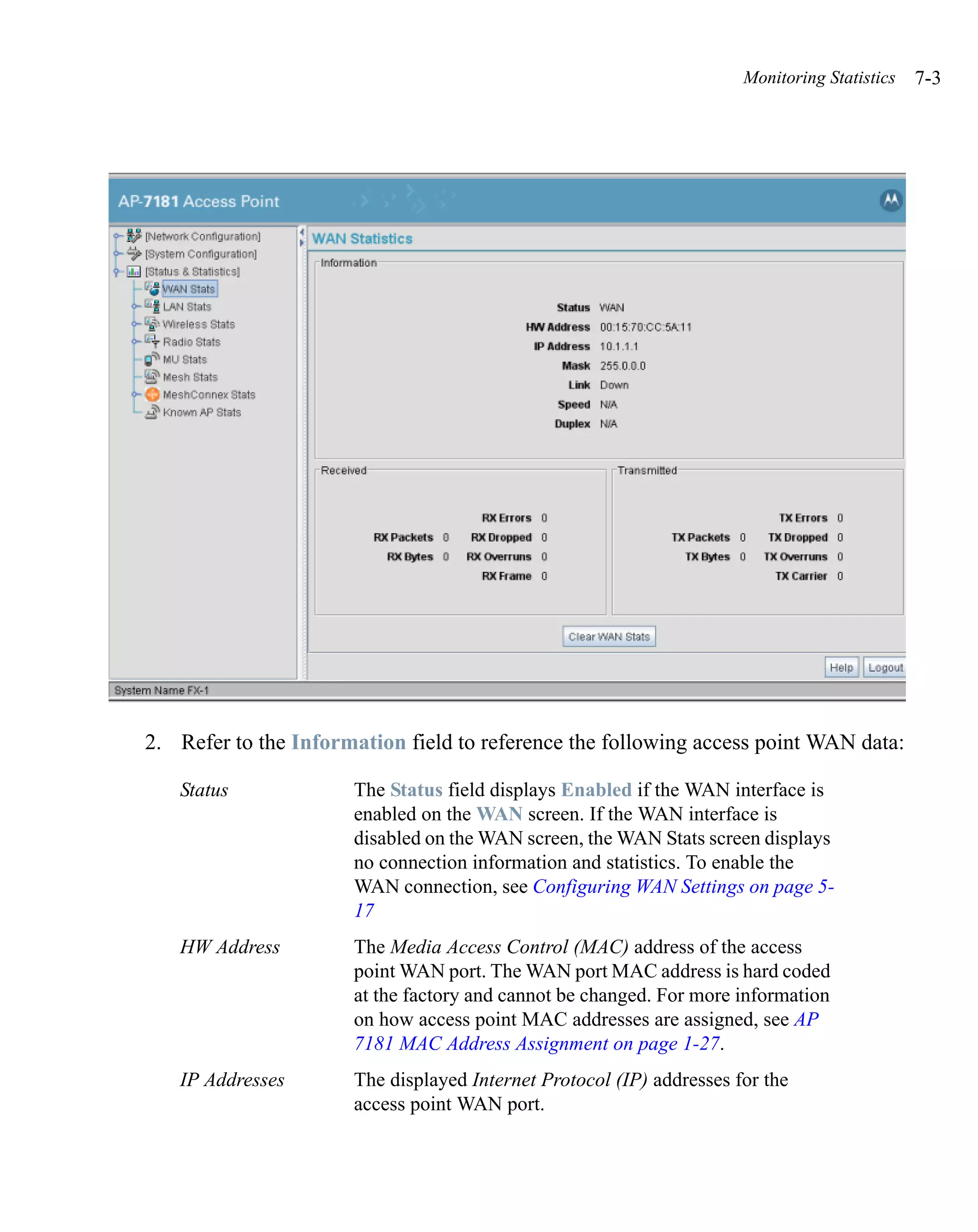 Monitoring Statistics   7-3




2. Refer to the Information field to reference the following access point WAN data:

   Status             The Status field displays Enabled if the WAN interface is
                      enabled on the WAN screen. If the WAN interface is
                      disabled on the WAN screen, the WAN Stats screen displays
                      no connection information and statistics. To enable the
                      WAN connection, see Configuring WAN Settings on page 5-
                      17
   HW Address         The Media Access Control (MAC) address of the access
                      point WAN port. The WAN port MAC address is hard coded
                      at the factory and cannot be changed. For more information
                      on how access point MAC addresses are assigned, see AP
                      7181 MAC Address Assignment on page 1-27.
   IP Addresses       The displayed Internet Protocol (IP) addresses for the
                      access point WAN port.
 