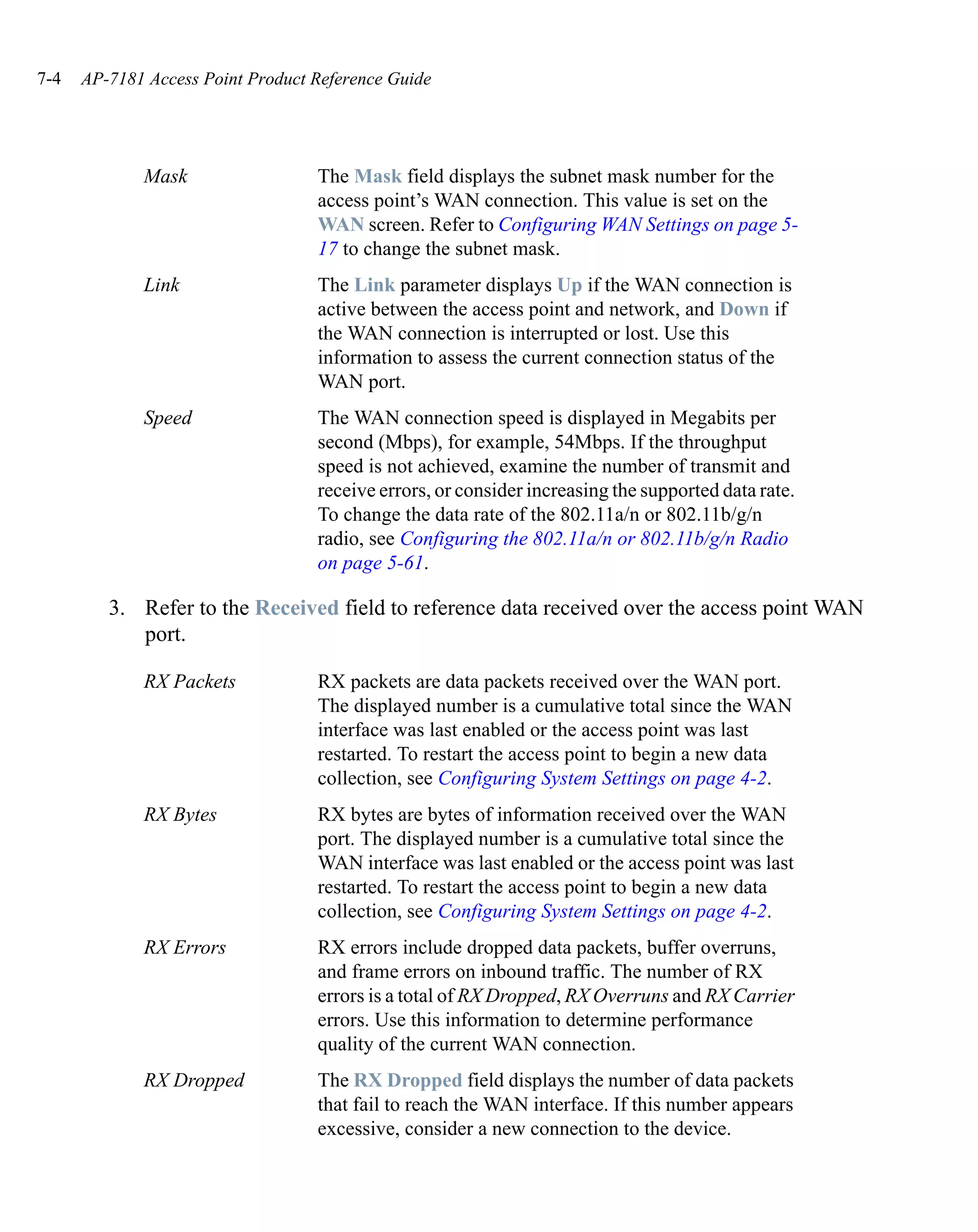 7-4   AP-7181 Access Point Product Reference Guide




             Mask                  The Mask field displays the subnet mask number for the
                                   access point’s WAN connection. This value is set on the
                                   WAN screen. Refer to Configuring WAN Settings on page 5-
                                   17 to change the subnet mask.
             Link                  The Link parameter displays Up if the WAN connection is
                                   active between the access point and network, and Down if
                                   the WAN connection is interrupted or lost. Use this
                                   information to assess the current connection status of the
                                   WAN port.
             Speed                 The WAN connection speed is displayed in Megabits per
                                   second (Mbps), for example, 54Mbps. If the throughput
                                   speed is not achieved, examine the number of transmit and
                                   receive errors, or consider increasing the supported data rate.
                                   To change the data rate of the 802.11a/n or 802.11b/g/n
                                   radio, see Configuring the 802.11a/n or 802.11b/g/n Radio
                                   on page 5-61.

         3. Refer to the Received field to reference data received over the access point WAN
            port.

             RX Packets            RX packets are data packets received over the WAN port.
                                   The displayed number is a cumulative total since the WAN
                                   interface was last enabled or the access point was last
                                   restarted. To restart the access point to begin a new data
                                   collection, see Configuring System Settings on page 4-2.
             RX Bytes              RX bytes are bytes of information received over the WAN
                                   port. The displayed number is a cumulative total since the
                                   WAN interface was last enabled or the access point was last
                                   restarted. To restart the access point to begin a new data
                                   collection, see Configuring System Settings on page 4-2.
             RX Errors             RX errors include dropped data packets, buffer overruns,
                                   and frame errors on inbound traffic. The number of RX
                                   errors is a total of RX Dropped, RX Overruns and RX Carrier
                                   errors. Use this information to determine performance
                                   quality of the current WAN connection.
             RX Dropped            The RX Dropped field displays the number of data packets
                                   that fail to reach the WAN interface. If this number appears
                                   excessive, consider a new connection to the device.
 