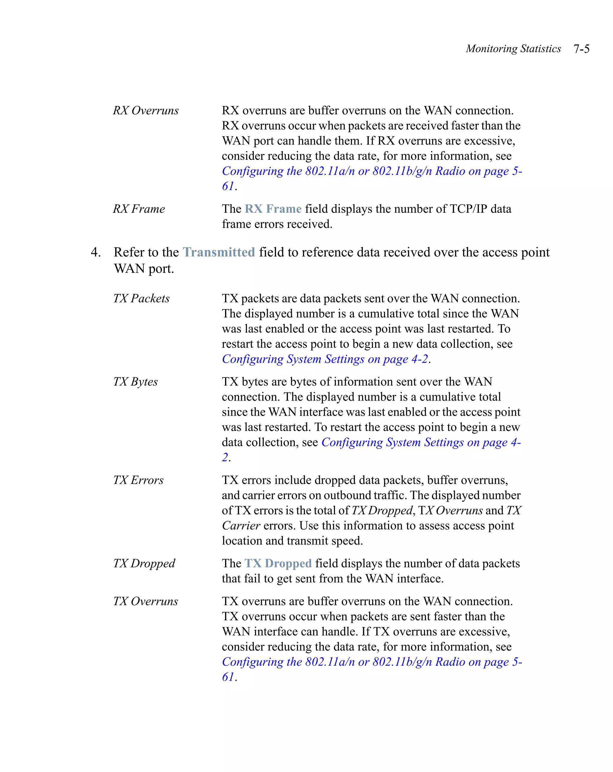 Monitoring Statistics   7-5



   RX Overruns         RX overruns are buffer overruns on the WAN connection.
                       RX overruns occur when packets are received faster than the
                       WAN port can handle them. If RX overruns are excessive,
                       consider reducing the data rate, for more information, see
                       Configuring the 802.11a/n or 802.11b/g/n Radio on page 5-
                       61.
   RX Frame            The RX Frame field displays the number of TCP/IP data
                       frame errors received.

4. Refer to the Transmitted field to reference data received over the access point
   WAN port.

   TX Packets          TX packets are data packets sent over the WAN connection.
                       The displayed number is a cumulative total since the WAN
                       was last enabled or the access point was last restarted. To
                       restart the access point to begin a new data collection, see
                       Configuring System Settings on page 4-2.
   TX Bytes            TX bytes are bytes of information sent over the WAN
                       connection. The displayed number is a cumulative total
                       since the WAN interface was last enabled or the access point
                       was last restarted. To restart the access point to begin a new
                       data collection, see Configuring System Settings on page 4-
                       2.
   TX Errors           TX errors include dropped data packets, buffer overruns,
                       and carrier errors on outbound traffic. The displayed number
                       of TX errors is the total of TX Dropped, TX Overruns and TX
                       Carrier errors. Use this information to assess access point
                       location and transmit speed.
   TX Dropped          The TX Dropped field displays the number of data packets
                       that fail to get sent from the WAN interface.
   TX Overruns         TX overruns are buffer overruns on the WAN connection.
                       TX overruns occur when packets are sent faster than the
                       WAN interface can handle. If TX overruns are excessive,
                       consider reducing the data rate, for more information, see
                       Configuring the 802.11a/n or 802.11b/g/n Radio on page 5-
                       61.
 