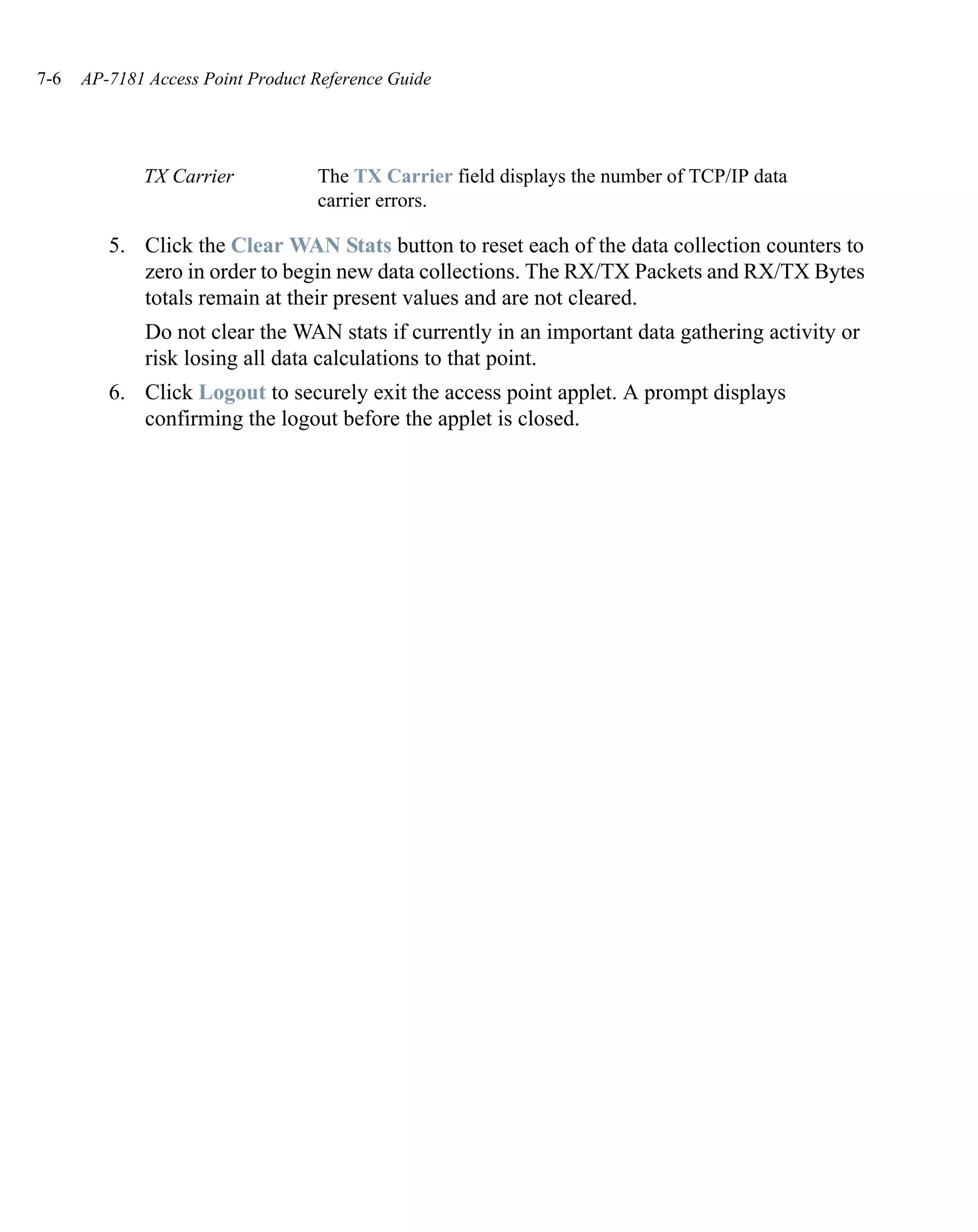 7-6   AP-7181 Access Point Product Reference Guide




             TX Carrier            The TX Carrier field displays the number of TCP/IP data
                                   carrier errors.

         5. Click the Clear WAN Stats button to reset each of the data collection counters to
            zero in order to begin new data collections. The RX/TX Packets and RX/TX Bytes
            totals remain at their present values and are not cleared.
              Do not clear the WAN stats if currently in an important data gathering activity or
              risk losing all data calculations to that point.
         6. Click Logout to securely exit the access point applet. A prompt displays
            confirming the logout before the applet is closed.
 