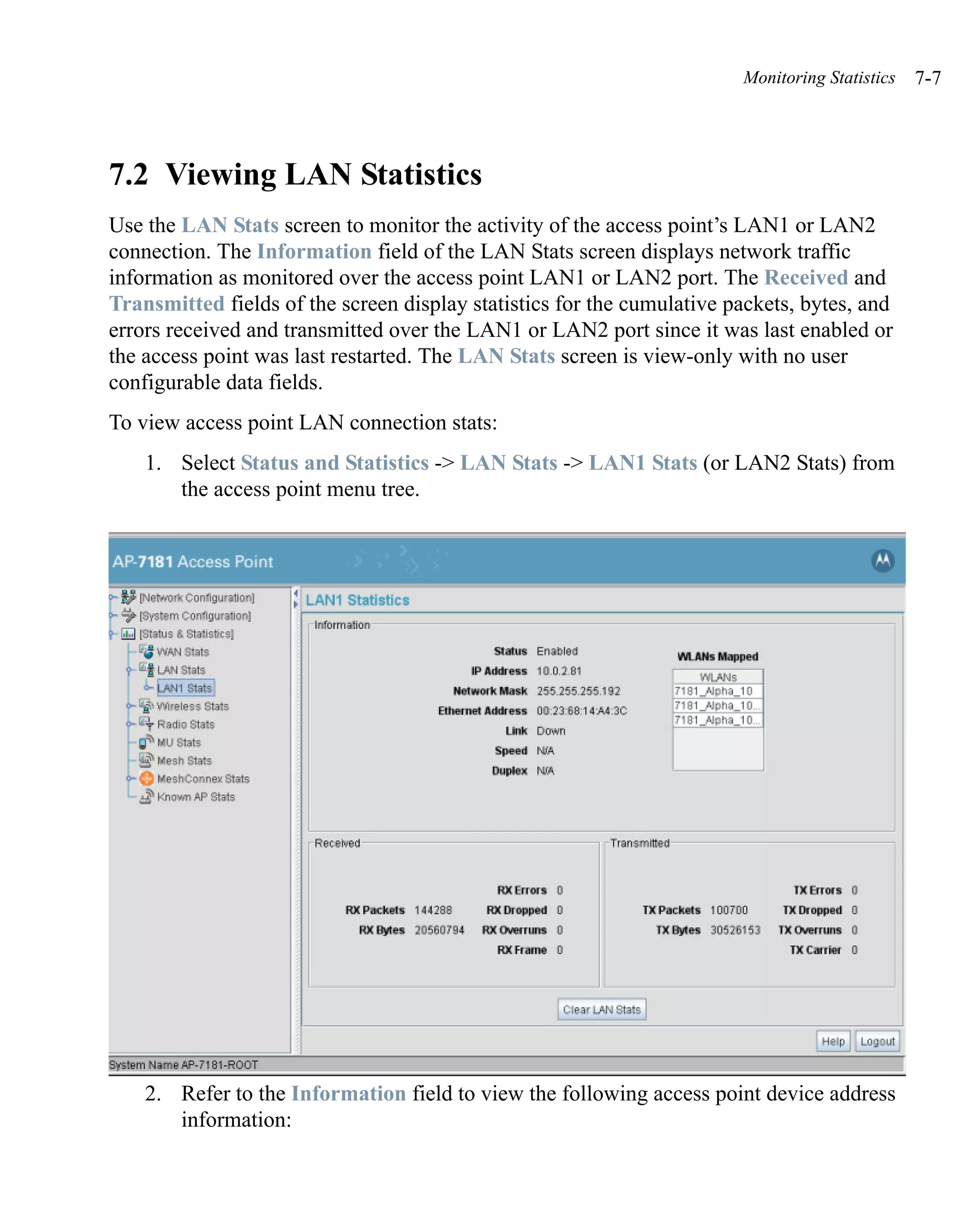 Monitoring Statistics   7-7




7.2 Viewing LAN Statistics
Use the LAN Stats screen to monitor the activity of the access point’s LAN1 or LAN2
connection. The Information field of the LAN Stats screen displays network traffic
information as monitored over the access point LAN1 or LAN2 port. The Received and
Transmitted fields of the screen display statistics for the cumulative packets, bytes, and
errors received and transmitted over the LAN1 or LAN2 port since it was last enabled or
the access point was last restarted. The LAN Stats screen is view-only with no user
configurable data fields.
To view access point LAN connection stats:
    1. Select Status and Statistics -> LAN Stats -> LAN1 Stats (or LAN2 Stats) from
       the access point menu tree.




    2. Refer to the Information field to view the following access point device address
       information:
 