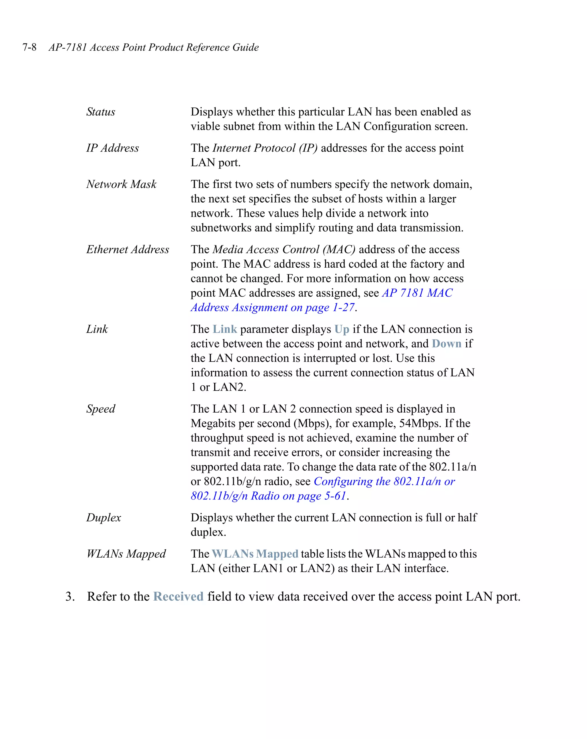 7-8   AP-7181 Access Point Product Reference Guide




             Status                Displays whether this particular LAN has been enabled as
                                   viable subnet from within the LAN Configuration screen.
             IP Address            The Internet Protocol (IP) addresses for the access point
                                   LAN port.
             Network Mask          The first two sets of numbers specify the network domain,
                                   the next set specifies the subset of hosts within a larger
                                   network. These values help divide a network into
                                   subnetworks and simplify routing and data transmission.
             Ethernet Address      The Media Access Control (MAC) address of the access
                                   point. The MAC address is hard coded at the factory and
                                   cannot be changed. For more information on how access
                                   point MAC addresses are assigned, see AP 7181 MAC
                                   Address Assignment on page 1-27.
             Link                  The Link parameter displays Up if the LAN connection is
                                   active between the access point and network, and Down if
                                   the LAN connection is interrupted or lost. Use this
                                   information to assess the current connection status of LAN
                                   1 or LAN2.
             Speed                 The LAN 1 or LAN 2 connection speed is displayed in
                                   Megabits per second (Mbps), for example, 54Mbps. If the
                                   throughput speed is not achieved, examine the number of
                                   transmit and receive errors, or consider increasing the
                                   supported data rate. To change the data rate of the 802.11a/n
                                   or 802.11b/g/n radio, see Configuring the 802.11a/n or
                                   802.11b/g/n Radio on page 5-61.
             Duplex                Displays whether the current LAN connection is full or half
                                   duplex.
             WLANs Mapped          The WLANs Mapped table lists the WLANs mapped to this
                                   LAN (either LAN1 or LAN2) as their LAN interface.

         3. Refer to the Received field to view data received over the access point LAN port.
 