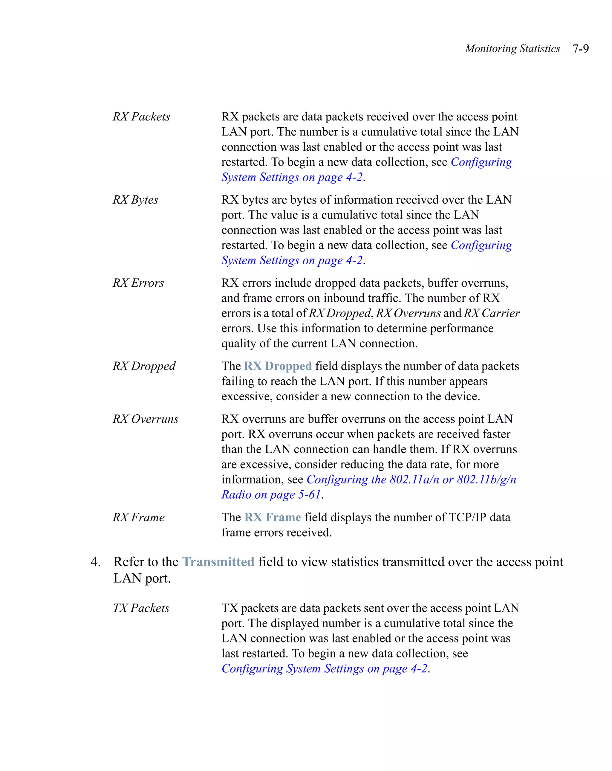 Monitoring Statistics   7-9




   RX Packets          RX packets are data packets received over the access point
                       LAN port. The number is a cumulative total since the LAN
                       connection was last enabled or the access point was last
                       restarted. To begin a new data collection, see Configuring
                       System Settings on page 4-2.
   RX Bytes            RX bytes are bytes of information received over the LAN
                       port. The value is a cumulative total since the LAN
                       connection was last enabled or the access point was last
                       restarted. To begin a new data collection, see Configuring
                       System Settings on page 4-2.
   RX Errors           RX errors include dropped data packets, buffer overruns,
                       and frame errors on inbound traffic. The number of RX
                       errors is a total of RX Dropped, RX Overruns and RX Carrier
                       errors. Use this information to determine performance
                       quality of the current LAN connection.
   RX Dropped          The RX Dropped field displays the number of data packets
                       failing to reach the LAN port. If this number appears
                       excessive, consider a new connection to the device.
   RX Overruns         RX overruns are buffer overruns on the access point LAN
                       port. RX overruns occur when packets are received faster
                       than the LAN connection can handle them. If RX overruns
                       are excessive, consider reducing the data rate, for more
                       information, see Configuring the 802.11a/n or 802.11b/g/n
                       Radio on page 5-61.
   RX Frame            The RX Frame field displays the number of TCP/IP data
                       frame errors received.

4. Refer to the Transmitted field to view statistics transmitted over the access point
   LAN port.

   TX Packets          TX packets are data packets sent over the access point LAN
                       port. The displayed number is a cumulative total since the
                       LAN connection was last enabled or the access point was
                       last restarted. To begin a new data collection, see
                       Configuring System Settings on page 4-2.
 