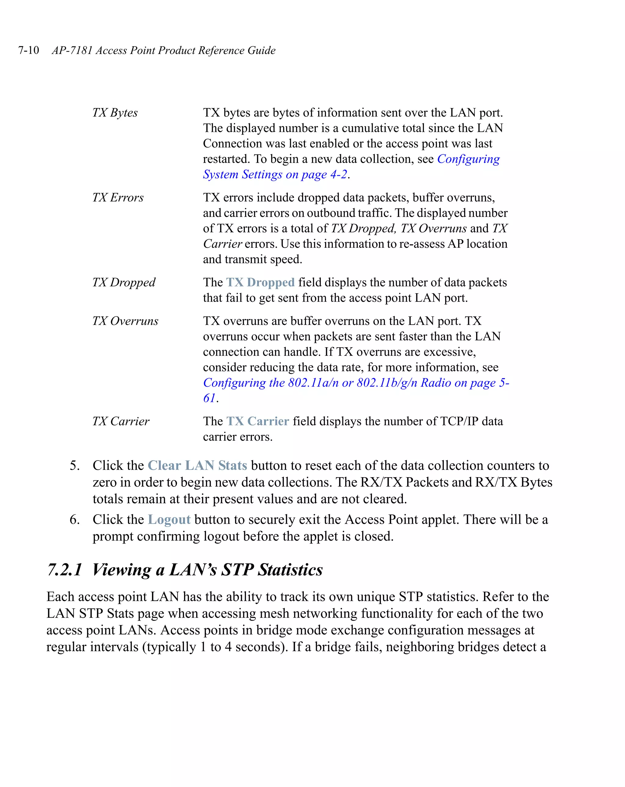 7-10    AP-7181 Access Point Product Reference Guide




               TX Bytes              TX bytes are bytes of information sent over the LAN port.
                                     The displayed number is a cumulative total since the LAN
                                     Connection was last enabled or the access point was last
                                     restarted. To begin a new data collection, see Configuring
                                     System Settings on page 4-2.
               TX Errors             TX errors include dropped data packets, buffer overruns,
                                     and carrier errors on outbound traffic. The displayed number
                                     of TX errors is a total of TX Dropped, TX Overruns and TX
                                     Carrier errors. Use this information to re-assess AP location
                                     and transmit speed.
               TX Dropped            The TX Dropped field displays the number of data packets
                                     that fail to get sent from the access point LAN port.
               TX Overruns           TX overruns are buffer overruns on the LAN port. TX
                                     overruns occur when packets are sent faster than the LAN
                                     connection can handle. If TX overruns are excessive,
                                     consider reducing the data rate, for more information, see
                                     Configuring the 802.11a/n or 802.11b/g/n Radio on page 5-
                                     61.
               TX Carrier            The TX Carrier field displays the number of TCP/IP data
                                     carrier errors.

           5. Click the Clear LAN Stats button to reset each of the data collection counters to
              zero in order to begin new data collections. The RX/TX Packets and RX/TX Bytes
              totals remain at their present values and are not cleared.
           6. Click the Logout button to securely exit the Access Point applet. There will be a
              prompt confirming logout before the applet is closed.

       7.2.1 Viewing a LAN’s STP Statistics
       Each access point LAN has the ability to track its own unique STP statistics. Refer to the
       LAN STP Stats page when accessing mesh networking functionality for each of the two
       access point LANs. Access points in bridge mode exchange configuration messages at
       regular intervals (typically 1 to 4 seconds). If a bridge fails, neighboring bridges detect a
 
