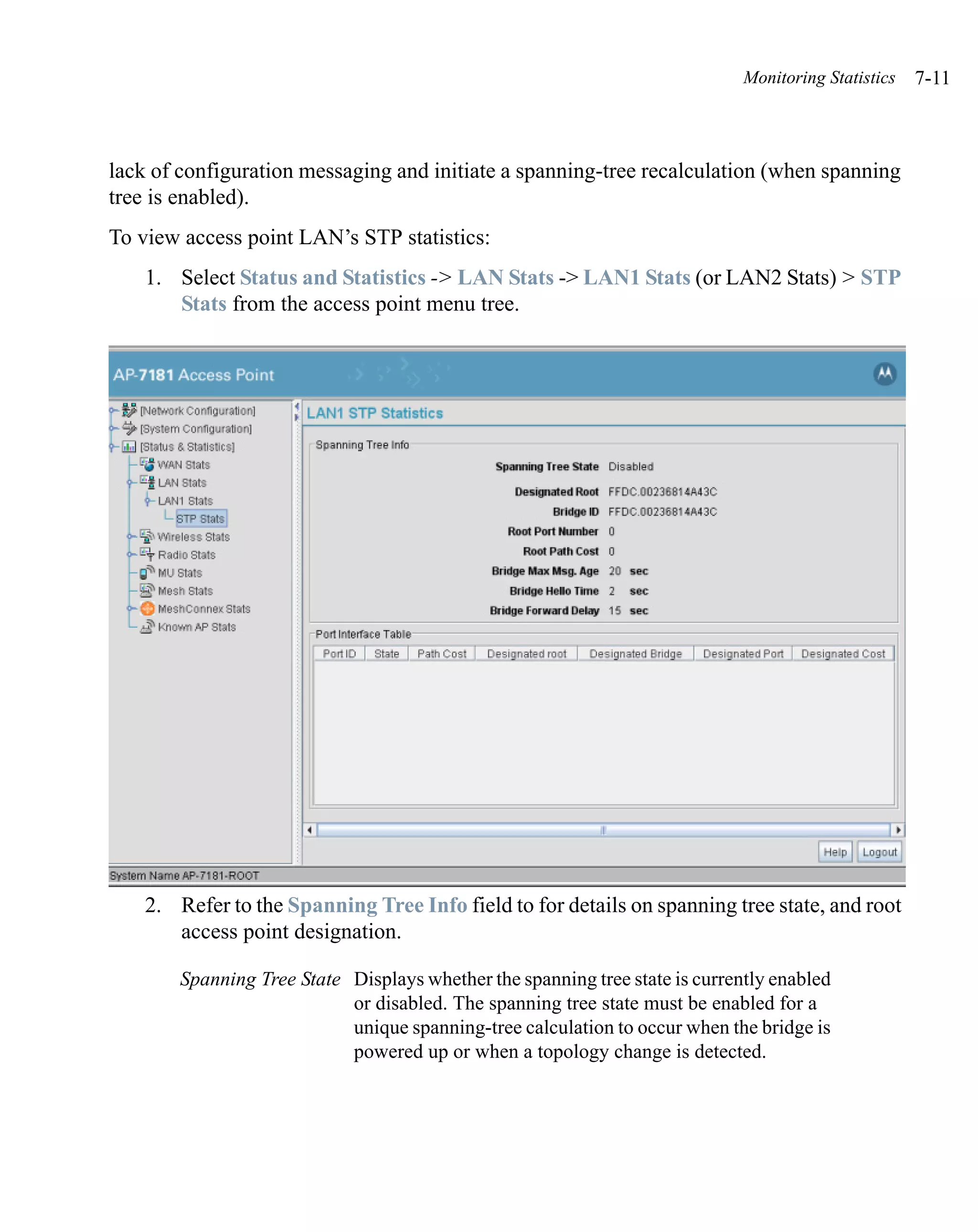 Monitoring Statistics   7-11



lack of configuration messaging and initiate a spanning-tree recalculation (when spanning
tree is enabled).
To view access point LAN’s STP statistics:
    1. Select Status and Statistics -> LAN Stats -> LAN1 Stats (or LAN2 Stats) > STP
       Stats from the access point menu tree.




    2. Refer to the Spanning Tree Info field to for details on spanning tree state, and root
       access point designation.

        Spanning Tree State Displays whether the spanning tree state is currently enabled
                            or disabled. The spanning tree state must be enabled for a
                            unique spanning-tree calculation to occur when the bridge is
                            powered up or when a topology change is detected.
 