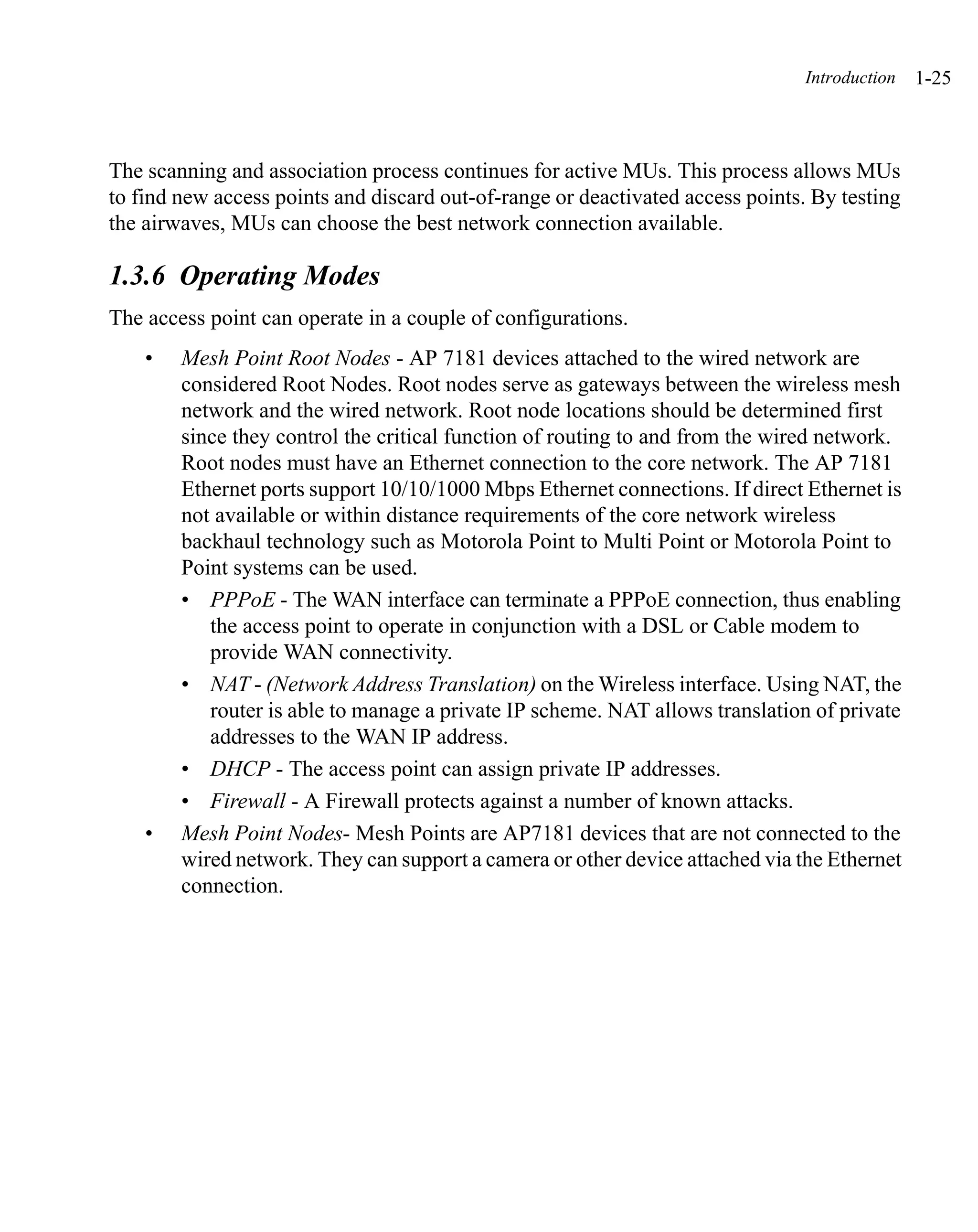 Introduction   1-25



The scanning and association process continues for active MUs. This process allows MUs
to find new access points and discard out-of-range or deactivated access points. By testing
the airwaves, MUs can choose the best network connection available.

1.3.6 Operating Modes
The access point can operate in a couple of configurations.
    •   Mesh Point Root Nodes - AP 7181 devices attached to the wired network are
        considered Root Nodes. Root nodes serve as gateways between the wireless mesh
        network and the wired network. Root node locations should be determined first
        since they control the critical function of routing to and from the wired network.
        Root nodes must have an Ethernet connection to the core network. The AP 7181
        Ethernet ports support 10/10/1000 Mbps Ethernet connections. If direct Ethernet is
        not available or within distance requirements of the core network wireless
        backhaul technology such as Motorola Point to Multi Point or Motorola Point to
        Point systems can be used.
        • PPPoE - The WAN interface can terminate a PPPoE connection, thus enabling
           the access point to operate in conjunction with a DSL or Cable modem to
           provide WAN connectivity.
        • NAT - (Network Address Translation) on the Wireless interface. Using NAT, the
           router is able to manage a private IP scheme. NAT allows translation of private
           addresses to the WAN IP address.
        • DHCP - The access point can assign private IP addresses.
        • Firewall - A Firewall protects against a number of known attacks.
    •   Mesh Point Nodes- Mesh Points are AP7181 devices that are not connected to the
        wired network. They can support a camera or other device attached via the Ethernet
        connection.
 