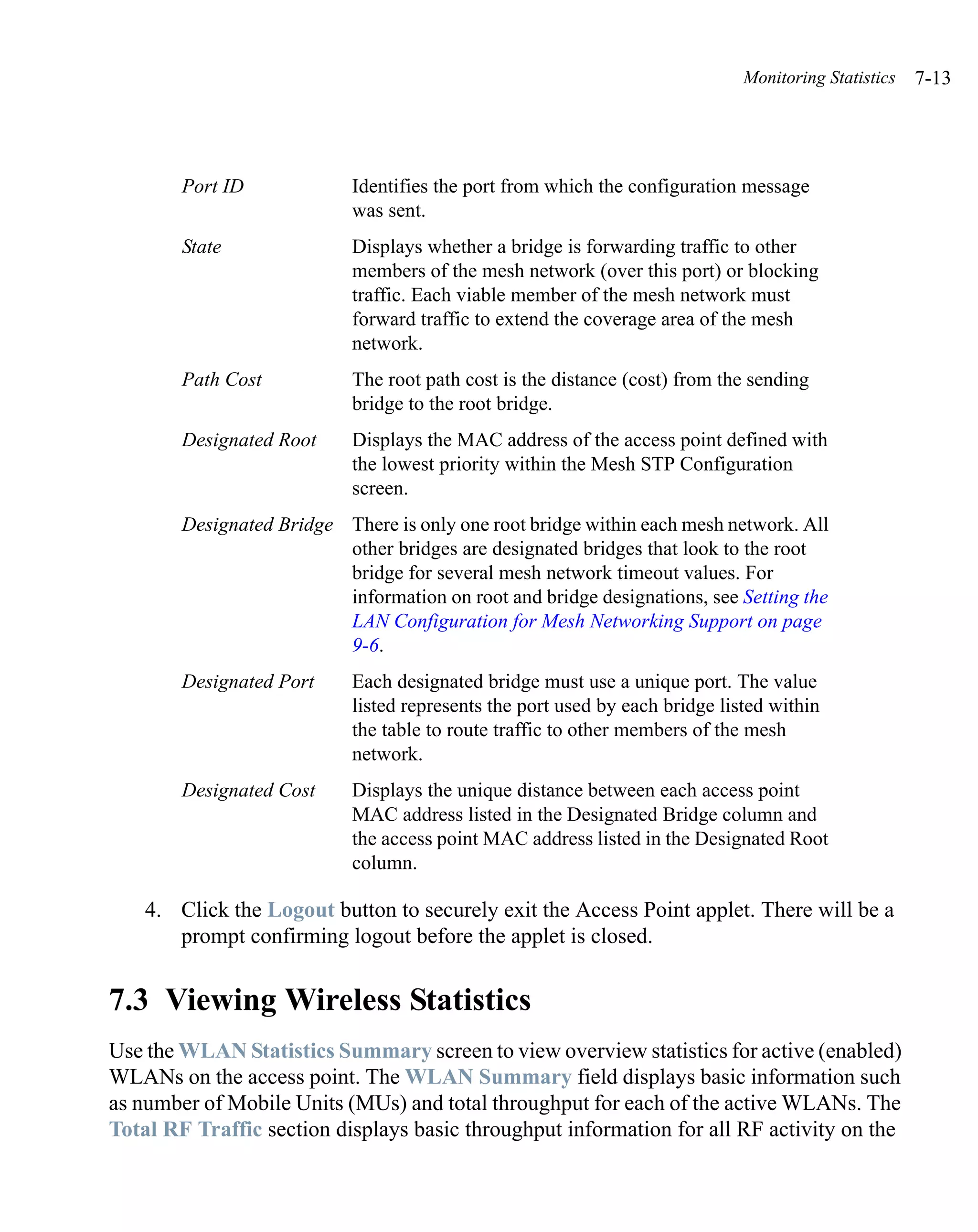 Monitoring Statistics   7-13




        Port ID             Identifies the port from which the configuration message
                            was sent.
        State               Displays whether a bridge is forwarding traffic to other
                            members of the mesh network (over this port) or blocking
                            traffic. Each viable member of the mesh network must
                            forward traffic to extend the coverage area of the mesh
                            network.
        Path Cost           The root path cost is the distance (cost) from the sending
                            bridge to the root bridge.
        Designated Root     Displays the MAC address of the access point defined with
                            the lowest priority within the Mesh STP Configuration
                            screen.
        Designated Bridge There is only one root bridge within each mesh network. All
                          other bridges are designated bridges that look to the root
                          bridge for several mesh network timeout values. For
                          information on root and bridge designations, see Setting the
                          LAN Configuration for Mesh Networking Support on page
                          9-6.
        Designated Port     Each designated bridge must use a unique port. The value
                            listed represents the port used by each bridge listed within
                            the table to route traffic to other members of the mesh
                            network.
        Designated Cost     Displays the unique distance between each access point
                            MAC address listed in the Designated Bridge column and
                            the access point MAC address listed in the Designated Root
                            column.

    4. Click the Logout button to securely exit the Access Point applet. There will be a
       prompt confirming logout before the applet is closed.


7.3 Viewing Wireless Statistics
Use the WLAN Statistics Summary screen to view overview statistics for active (enabled)
WLANs on the access point. The WLAN Summary field displays basic information such
as number of Mobile Units (MUs) and total throughput for each of the active WLANs. The
Total RF Traffic section displays basic throughput information for all RF activity on the
 