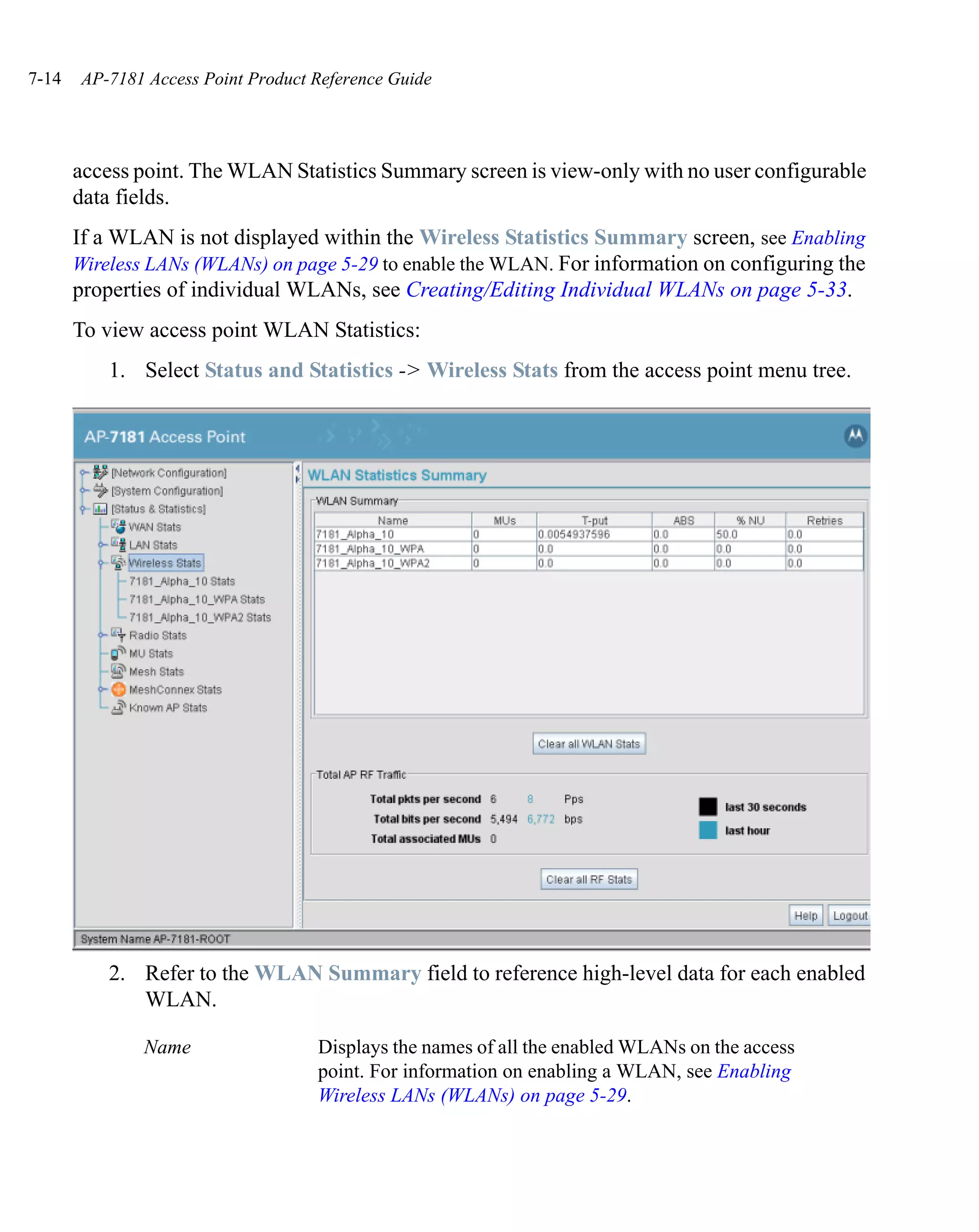 7-14   AP-7181 Access Point Product Reference Guide




       access point. The WLAN Statistics Summary screen is view-only with no user configurable
       data fields.
       If a WLAN is not displayed within the Wireless Statistics Summary screen, see Enabling
       Wireless LANs (WLANs) on page 5-29 to enable the WLAN. For information on configuring the
       properties of individual WLANs, see Creating/Editing Individual WLANs on page 5-33.
       To view access point WLAN Statistics:
           1. Select Status and Statistics -> Wireless Stats from the access point menu tree.




           2. Refer to the WLAN Summary field to reference high-level data for each enabled
              WLAN.

               Name                 Displays the names of all the enabled WLANs on the access
                                    point. For information on enabling a WLAN, see Enabling
                                    Wireless LANs (WLANs) on page 5-29.
 