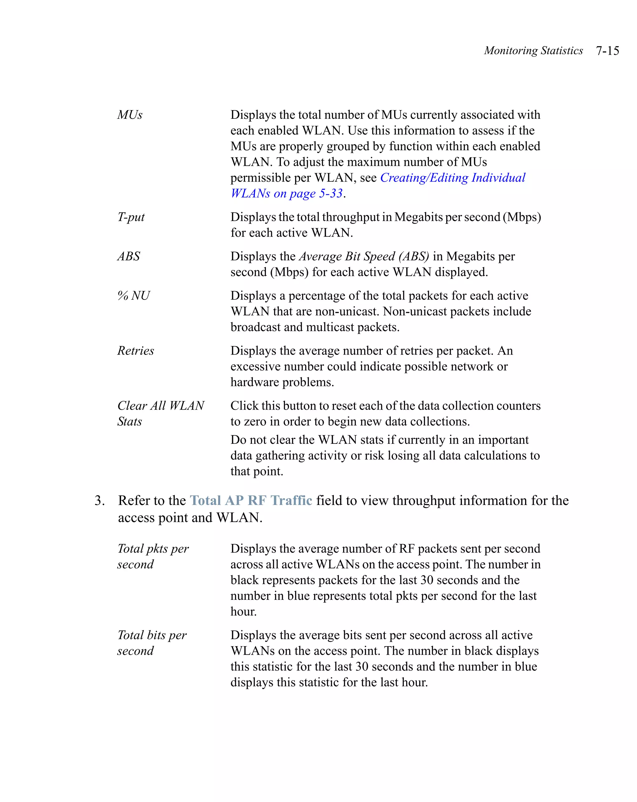 Monitoring Statistics   7-15



   MUs                Displays the total number of MUs currently associated with
                      each enabled WLAN. Use this information to assess if the
                      MUs are properly grouped by function within each enabled
                      WLAN. To adjust the maximum number of MUs
                      permissible per WLAN, see Creating/Editing Individual
                      WLANs on page 5-33.
   T-put              Displays the total throughput in Megabits per second (Mbps)
                      for each active WLAN.
   ABS                Displays the Average Bit Speed (ABS) in Megabits per
                      second (Mbps) for each active WLAN displayed.
   % NU               Displays a percentage of the total packets for each active
                      WLAN that are non-unicast. Non-unicast packets include
                      broadcast and multicast packets.
   Retries            Displays the average number of retries per packet. An
                      excessive number could indicate possible network or
                      hardware problems.
   Clear All WLAN     Click this button to reset each of the data collection counters
   Stats              to zero in order to begin new data collections.
                      Do not clear the WLAN stats if currently in an important
                      data gathering activity or risk losing all data calculations to
                      that point.

3. Refer to the Total AP RF Traffic field to view throughput information for the
   access point and WLAN.

   Total pkts per     Displays the average number of RF packets sent per second
   second             across all active WLANs on the access point. The number in
                      black represents packets for the last 30 seconds and the
                      number in blue represents total pkts per second for the last
                      hour.
   Total bits per     Displays the average bits sent per second across all active
   second             WLANs on the access point. The number in black displays
                      this statistic for the last 30 seconds and the number in blue
                      displays this statistic for the last hour.
 