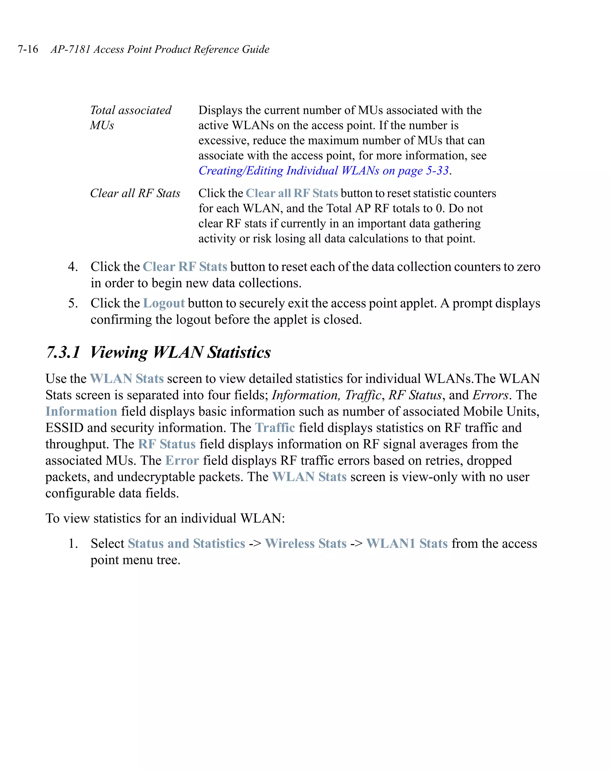 7-16   AP-7181 Access Point Product Reference Guide




               Total associated     Displays the current number of MUs associated with the
               MUs                  active WLANs on the access point. If the number is
                                    excessive, reduce the maximum number of MUs that can
                                    associate with the access point, for more information, see
                                    Creating/Editing Individual WLANs on page 5-33.
               Clear all RF Stats   Click the Clear all RF Stats button to reset statistic counters
                                    for each WLAN, and the Total AP RF totals to 0. Do not
                                    clear RF stats if currently in an important data gathering
                                    activity or risk losing all data calculations to that point.

           4. Click the Clear RF Stats button to reset each of the data collection counters to zero
              in order to begin new data collections.
           5. Click the Logout button to securely exit the access point applet. A prompt displays
              confirming the logout before the applet is closed.

       7.3.1 Viewing WLAN Statistics
       Use the WLAN Stats screen to view detailed statistics for individual WLANs.The WLAN
       Stats screen is separated into four fields; Information, Traffic, RF Status, and Errors. The
       Information field displays basic information such as number of associated Mobile Units,
       ESSID and security information. The Traffic field displays statistics on RF traffic and
       throughput. The RF Status field displays information on RF signal averages from the
       associated MUs. The Error field displays RF traffic errors based on retries, dropped
       packets, and undecryptable packets. The WLAN Stats screen is view-only with no user
       configurable data fields.
       To view statistics for an individual WLAN:
           1. Select Status and Statistics -> Wireless Stats -> WLAN1 Stats from the access
              point menu tree.
 
