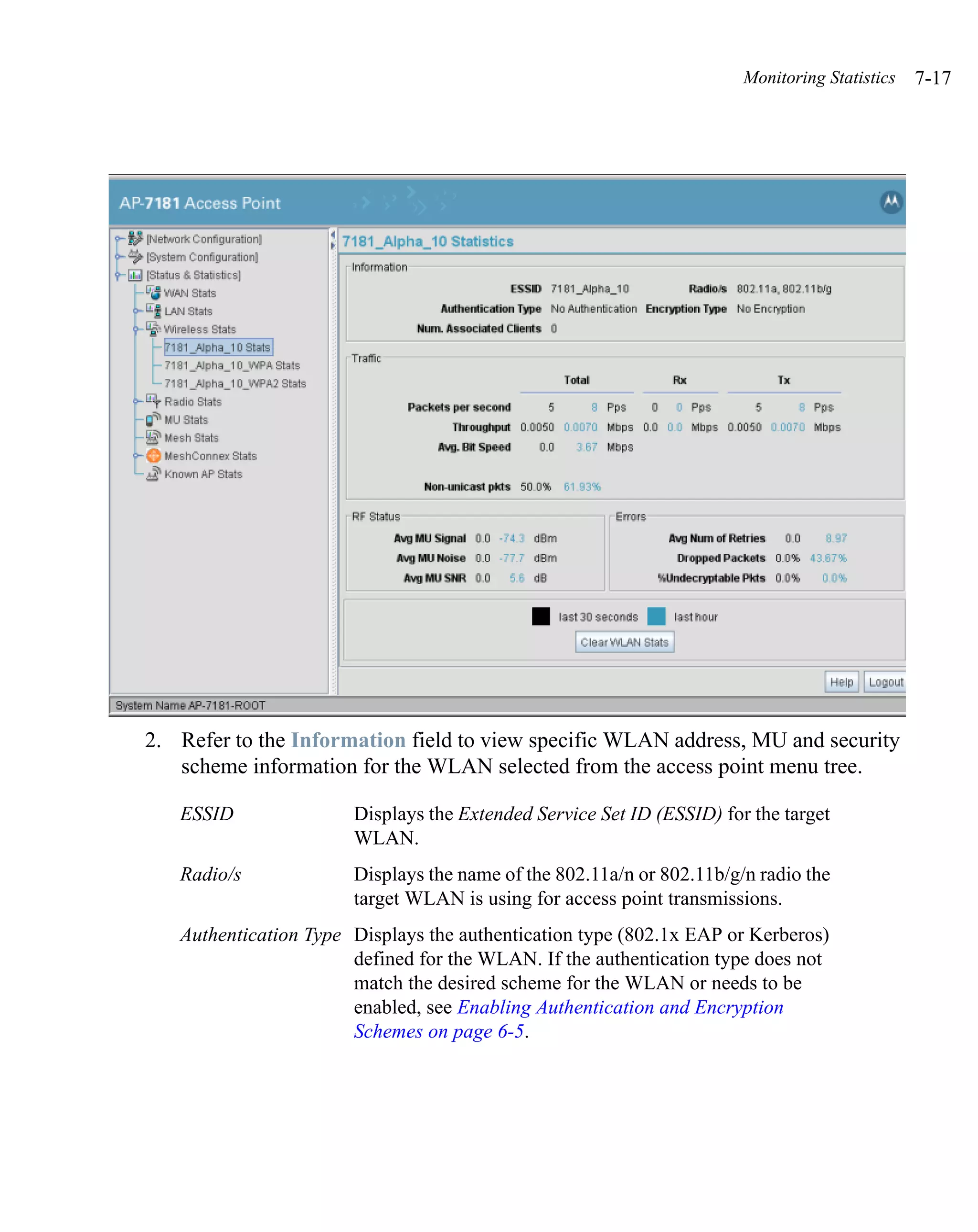 Monitoring Statistics   7-17




2. Refer to the Information field to view specific WLAN address, MU and security
   scheme information for the WLAN selected from the access point menu tree.

   ESSID               Displays the Extended Service Set ID (ESSID) for the target
                       WLAN.
   Radio/s             Displays the name of the 802.11a/n or 802.11b/g/n radio the
                       target WLAN is using for access point transmissions.
   Authentication Type Displays the authentication type (802.1x EAP or Kerberos)
                       defined for the WLAN. If the authentication type does not
                       match the desired scheme for the WLAN or needs to be
                       enabled, see Enabling Authentication and Encryption
                       Schemes on page 6-5.
 
