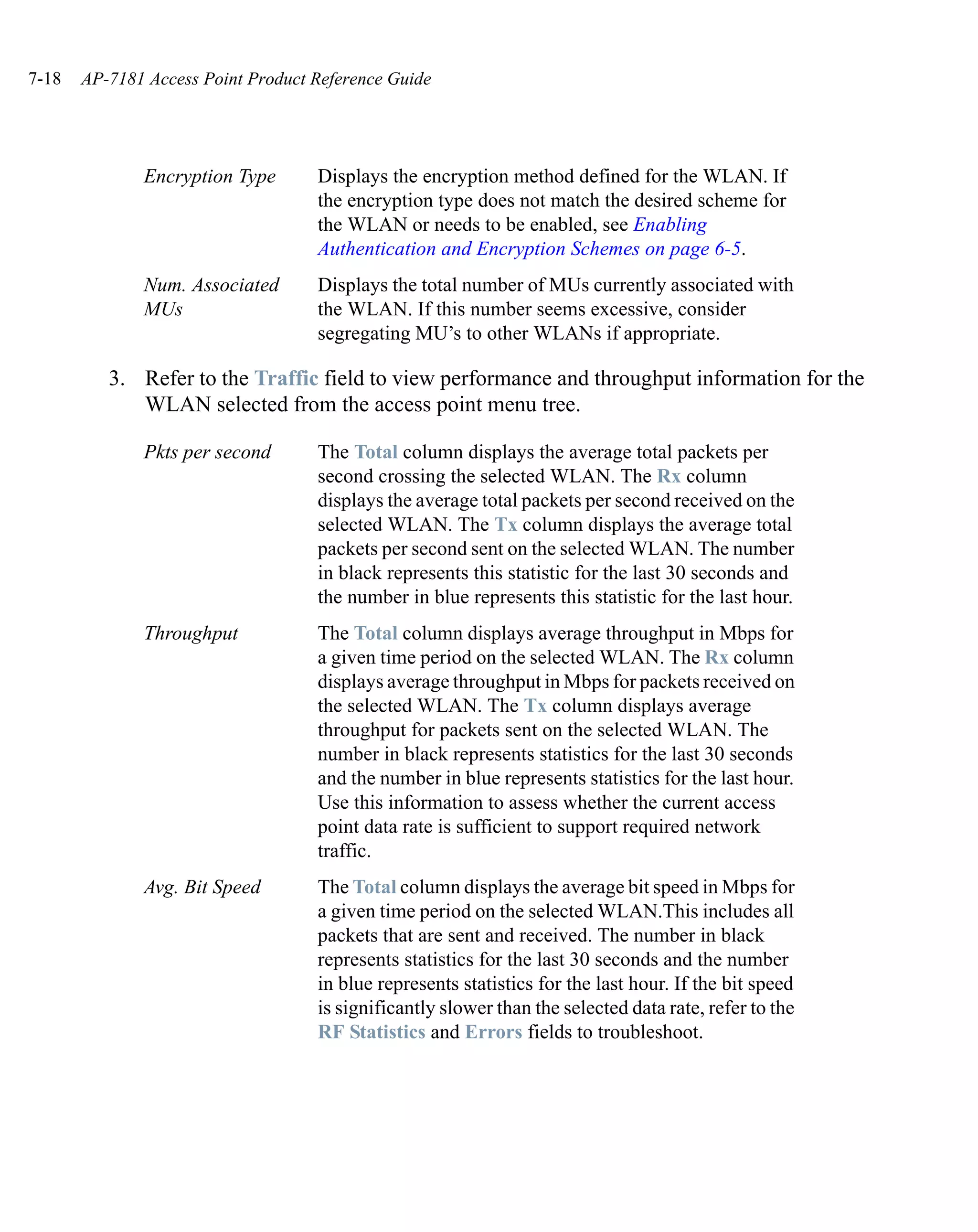7-18   AP-7181 Access Point Product Reference Guide




              Encryption Type       Displays the encryption method defined for the WLAN. If
                                    the encryption type does not match the desired scheme for
                                    the WLAN or needs to be enabled, see Enabling
                                    Authentication and Encryption Schemes on page 6-5.
              Num. Associated       Displays the total number of MUs currently associated with
              MUs                   the WLAN. If this number seems excessive, consider
                                    segregating MU’s to other WLANs if appropriate.

          3. Refer to the Traffic field to view performance and throughput information for the
             WLAN selected from the access point menu tree.

              Pkts per second       The Total column displays the average total packets per
                                    second crossing the selected WLAN. The Rx column
                                    displays the average total packets per second received on the
                                    selected WLAN. The Tx column displays the average total
                                    packets per second sent on the selected WLAN. The number
                                    in black represents this statistic for the last 30 seconds and
                                    the number in blue represents this statistic for the last hour.
              Throughput            The Total column displays average throughput in Mbps for
                                    a given time period on the selected WLAN. The Rx column
                                    displays average throughput in Mbps for packets received on
                                    the selected WLAN. The Tx column displays average
                                    throughput for packets sent on the selected WLAN. The
                                    number in black represents statistics for the last 30 seconds
                                    and the number in blue represents statistics for the last hour.
                                    Use this information to assess whether the current access
                                    point data rate is sufficient to support required network
                                    traffic.
              Avg. Bit Speed        The Total column displays the average bit speed in Mbps for
                                    a given time period on the selected WLAN.This includes all
                                    packets that are sent and received. The number in black
                                    represents statistics for the last 30 seconds and the number
                                    in blue represents statistics for the last hour. If the bit speed
                                    is significantly slower than the selected data rate, refer to the
                                    RF Statistics and Errors fields to troubleshoot.
 