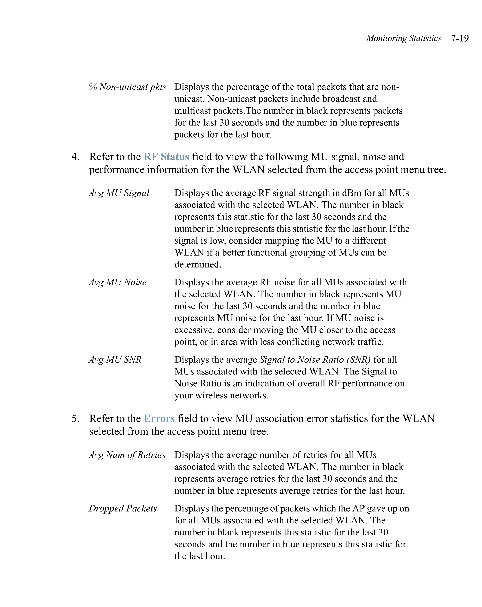 Monitoring Statistics   7-19



   % Non-unicast pkts Displays the percentage of the total packets that are non-
                      unicast. Non-unicast packets include broadcast and
                      multicast packets.The number in black represents packets
                      for the last 30 seconds and the number in blue represents
                      packets for the last hour.

4. Refer to the RF Status field to view the following MU signal, noise and
   performance information for the WLAN selected from the access point menu tree.

   Avg MU Signal        Displays the average RF signal strength in dBm for all MUs
                        associated with the selected WLAN. The number in black
                        represents this statistic for the last 30 seconds and the
                        number in blue represents this statistic for the last hour. If the
                        signal is low, consider mapping the MU to a different
                        WLAN if a better functional grouping of MUs can be
                        determined.
   Avg MU Noise         Displays the average RF noise for all MUs associated with
                        the selected WLAN. The number in black represents MU
                        noise for the last 30 seconds and the number in blue
                        represents MU noise for the last hour. If MU noise is
                        excessive, consider moving the MU closer to the access
                        point, or in area with less conflicting network traffic.
   Avg MU SNR           Displays the average Signal to Noise Ratio (SNR) for all
                        MUs associated with the selected WLAN. The Signal to
                        Noise Ratio is an indication of overall RF performance on
                        your wireless networks.

5. Refer to the Errors field to view MU association error statistics for the WLAN
   selected from the access point menu tree.

   Avg Num of Retries Displays the average number of retries for all MUs
                      associated with the selected WLAN. The number in black
                      represents average retries for the last 30 seconds and the
                      number in blue represents average retries for the last hour.
   Dropped Packets      Displays the percentage of packets which the AP gave up on
                        for all MUs associated with the selected WLAN. The
                        number in black represents this statistic for the last 30
                        seconds and the number in blue represents this statistic for
                        the last hour.
 
