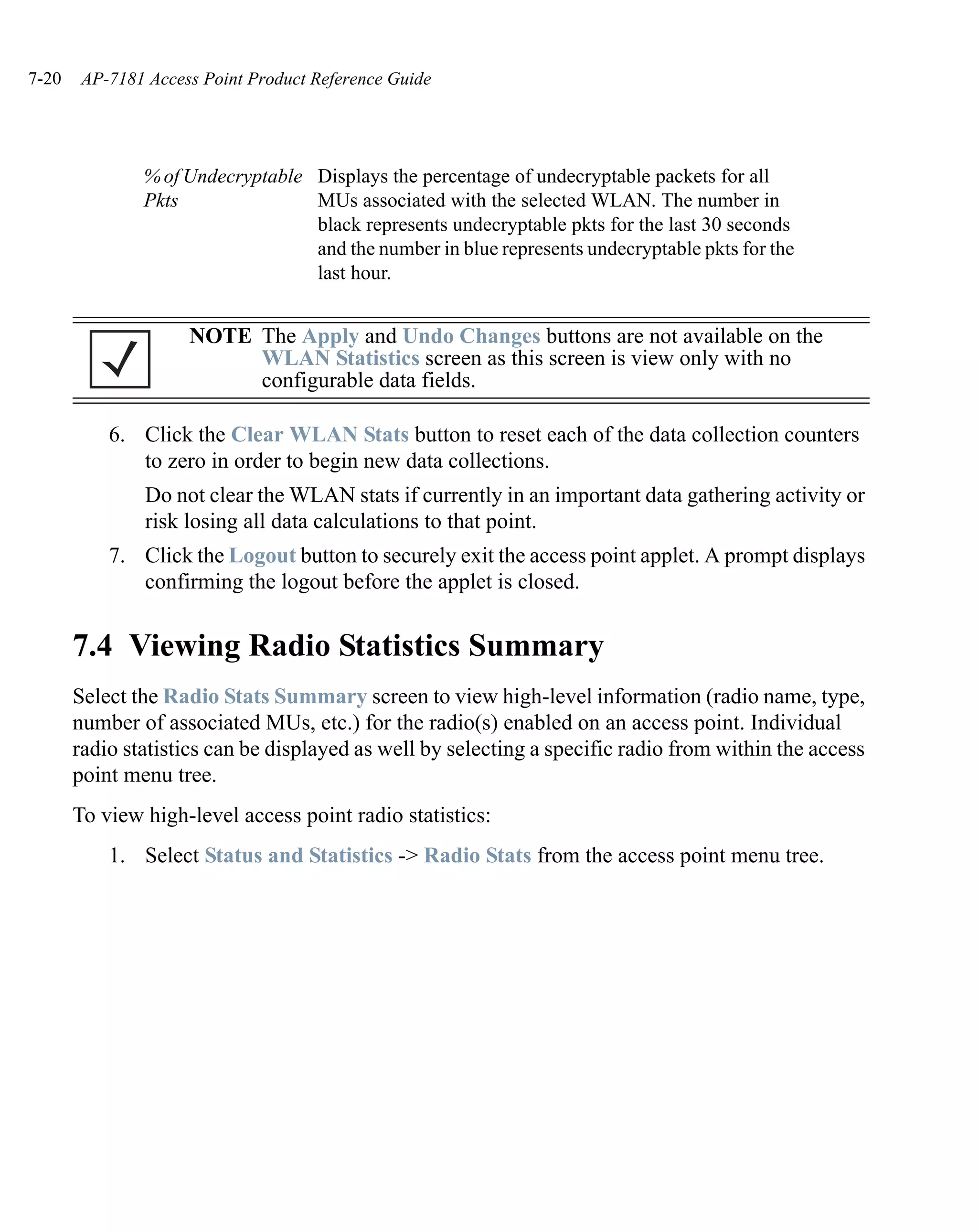 7-20    AP-7181 Access Point Product Reference Guide




               % of Undecryptable Displays the percentage of undecryptable packets for all
               Pkts               MUs associated with the selected WLAN. The number in
                                  black represents undecryptable pkts for the last 30 seconds
                                  and the number in blue represents undecryptable pkts for the
                                  last hour.


                     NOTE The Apply and Undo Changes buttons are not available on the
                          WLAN Statistics screen as this screen is view only with no
                          configurable data fields.

           6. Click the Clear WLAN Stats button to reset each of the data collection counters
              to zero in order to begin new data collections.
                Do not clear the WLAN stats if currently in an important data gathering activity or
                risk losing all data calculations to that point.
           7. Click the Logout button to securely exit the access point applet. A prompt displays
              confirming the logout before the applet is closed.


       7.4 Viewing Radio Statistics Summary
       Select the Radio Stats Summary screen to view high-level information (radio name, type,
       number of associated MUs, etc.) for the radio(s) enabled on an access point. Individual
       radio statistics can be displayed as well by selecting a specific radio from within the access
       point menu tree.
       To view high-level access point radio statistics:
           1. Select Status and Statistics -> Radio Stats from the access point menu tree.
 