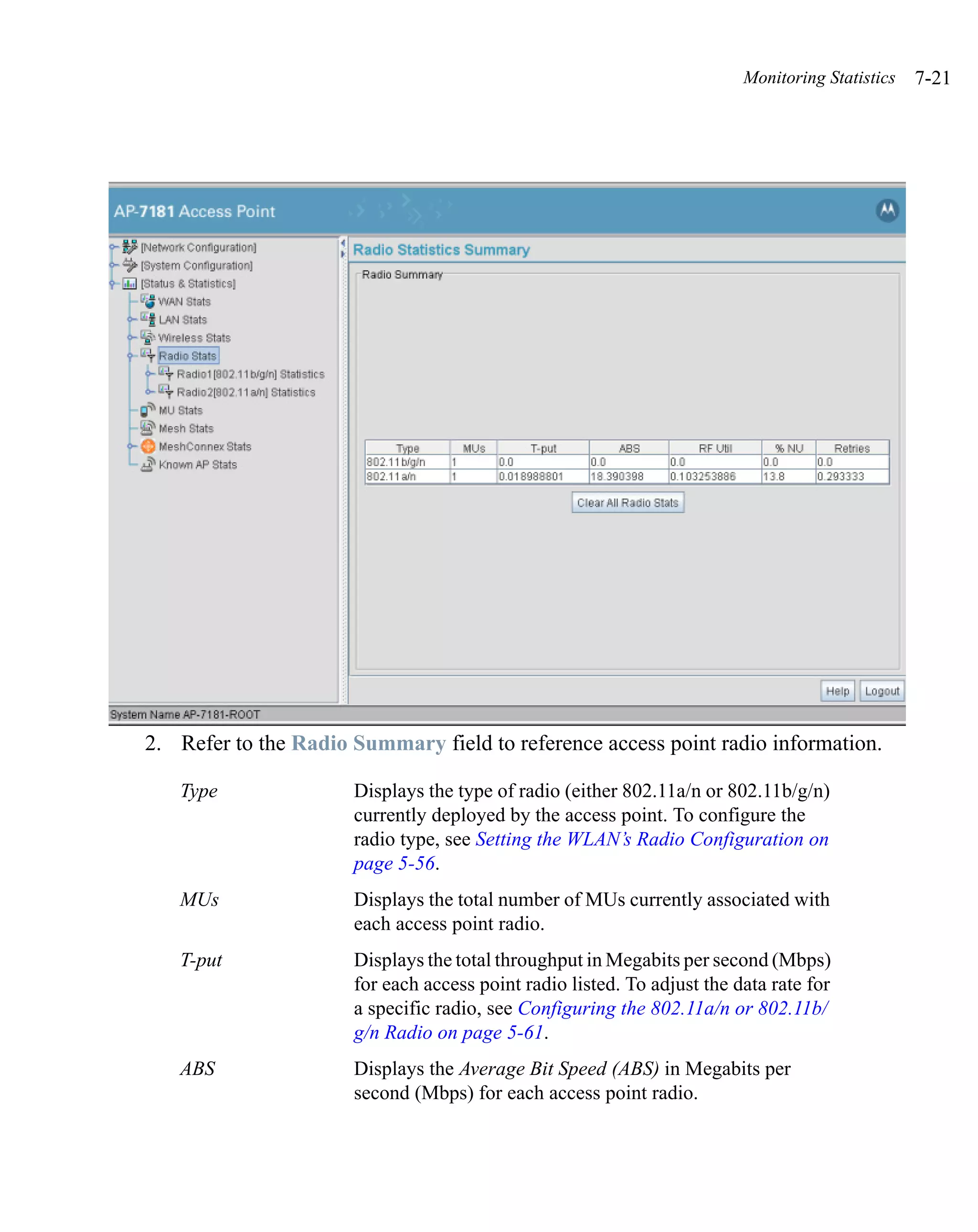 Monitoring Statistics   7-21




2. Refer to the Radio Summary field to reference access point radio information.

   Type               Displays the type of radio (either 802.11a/n or 802.11b/g/n)
                      currently deployed by the access point. To configure the
                      radio type, see Setting the WLAN’s Radio Configuration on
                      page 5-56.
   MUs                Displays the total number of MUs currently associated with
                      each access point radio.
   T-put              Displays the total throughput in Megabits per second (Mbps)
                      for each access point radio listed. To adjust the data rate for
                      a specific radio, see Configuring the 802.11a/n or 802.11b/
                      g/n Radio on page 5-61.
   ABS                Displays the Average Bit Speed (ABS) in Megabits per
                      second (Mbps) for each access point radio.
 