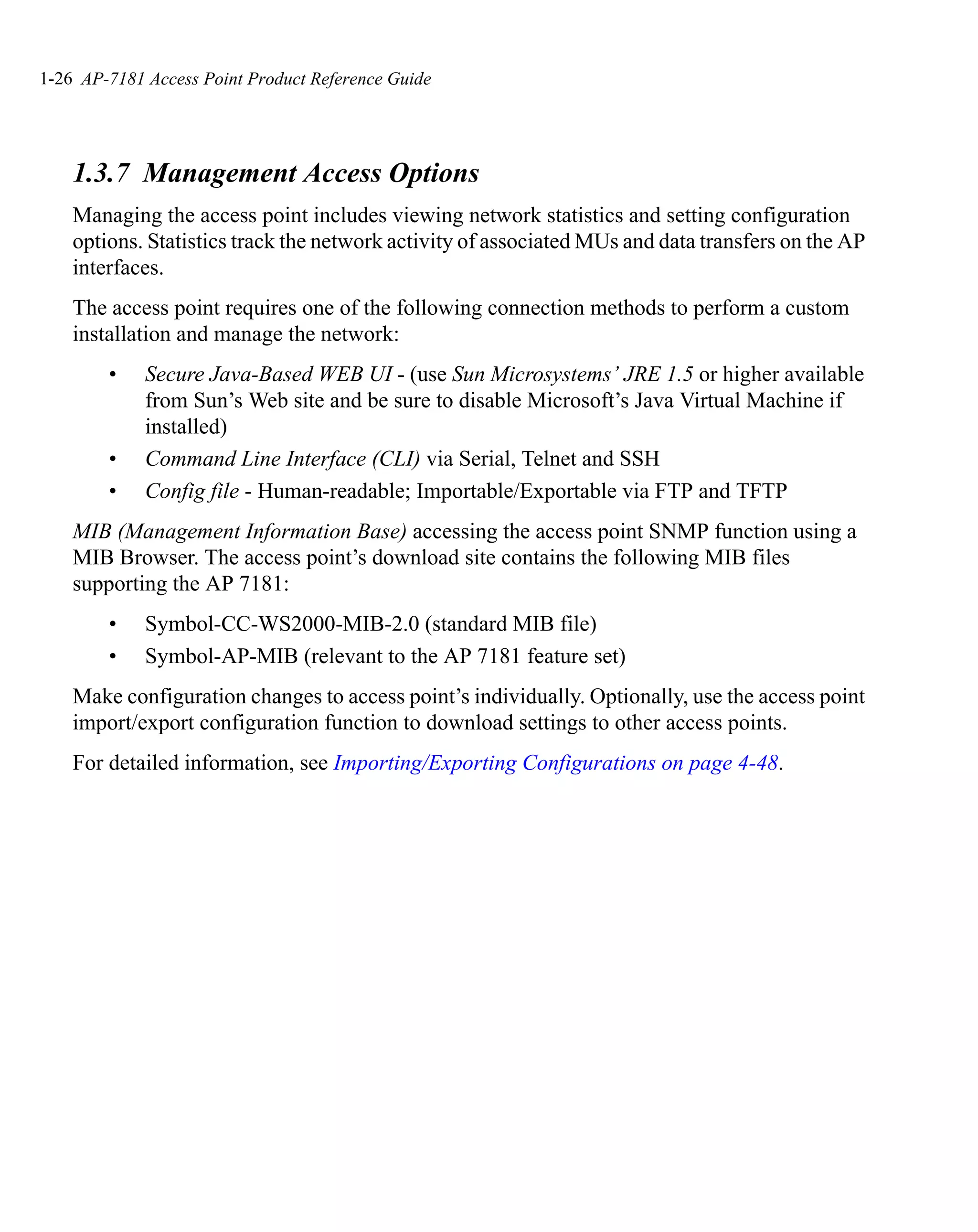 1-26 AP-7181 Access Point Product Reference Guide




    1.3.7 Management Access Options
    Managing the access point includes viewing network statistics and setting configuration
    options. Statistics track the network activity of associated MUs and data transfers on the AP
    interfaces.
    The access point requires one of the following connection methods to perform a custom
    installation and manage the network:
        •    Secure Java-Based WEB UI - (use Sun Microsystems’ JRE 1.5 or higher available
             from Sun’s Web site and be sure to disable Microsoft’s Java Virtual Machine if
             installed)
        •    Command Line Interface (CLI) via Serial, Telnet and SSH
        •    Config file - Human-readable; Importable/Exportable via FTP and TFTP
    MIB (Management Information Base) accessing the access point SNMP function using a
    MIB Browser. The access point’s download site contains the following MIB files
    supporting the AP 7181:
        •    Symbol-CC-WS2000-MIB-2.0 (standard MIB file)
        •    Symbol-AP-MIB (relevant to the AP 7181 feature set)
    Make configuration changes to access point’s individually. Optionally, use the access point
    import/export configuration function to download settings to other access points.
    For detailed information, see Importing/Exporting Configurations on page 4-48.
 