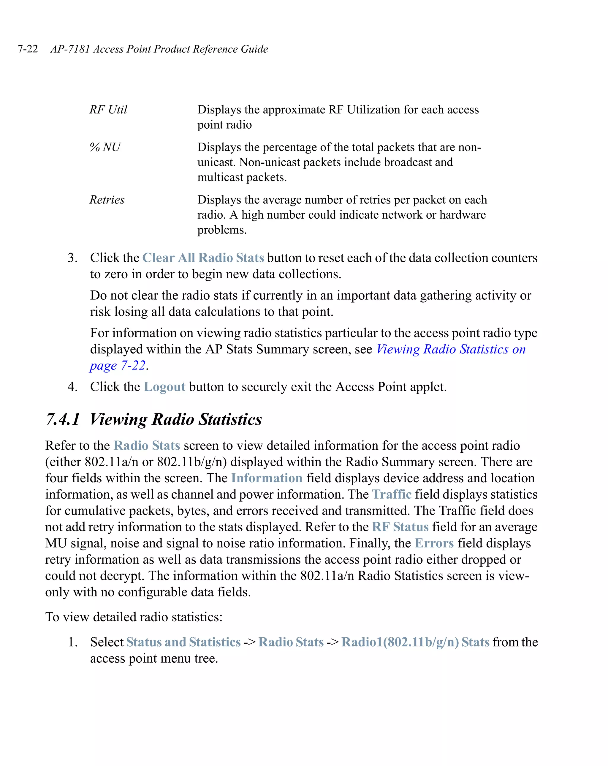 7-22    AP-7181 Access Point Product Reference Guide




               RF Util               Displays the approximate RF Utilization for each access
                                     point radio
               % NU                  Displays the percentage of the total packets that are non-
                                     unicast. Non-unicast packets include broadcast and
                                     multicast packets.
               Retries               Displays the average number of retries per packet on each
                                     radio. A high number could indicate network or hardware
                                     problems.

           3. Click the Clear All Radio Stats button to reset each of the data collection counters
              to zero in order to begin new data collections.
                Do not clear the radio stats if currently in an important data gathering activity or
                risk losing all data calculations to that point.
                For information on viewing radio statistics particular to the access point radio type
                displayed within the AP Stats Summary screen, see Viewing Radio Statistics on
                page 7-22.
           4. Click the Logout button to securely exit the Access Point applet.

       7.4.1 Viewing Radio Statistics
       Refer to the Radio Stats screen to view detailed information for the access point radio
       (either 802.11a/n or 802.11b/g/n) displayed within the Radio Summary screen. There are
       four fields within the screen. The Information field displays device address and location
       information, as well as channel and power information. The Traffic field displays statistics
       for cumulative packets, bytes, and errors received and transmitted. The Traffic field does
       not add retry information to the stats displayed. Refer to the RF Status field for an average
       MU signal, noise and signal to noise ratio information. Finally, the Errors field displays
       retry information as well as data transmissions the access point radio either dropped or
       could not decrypt. The information within the 802.11a/n Radio Statistics screen is view-
       only with no configurable data fields.
       To view detailed radio statistics:
           1. Select Status and Statistics -> Radio Stats -> Radio1(802.11b/g/n) Stats from the
              access point menu tree.
 