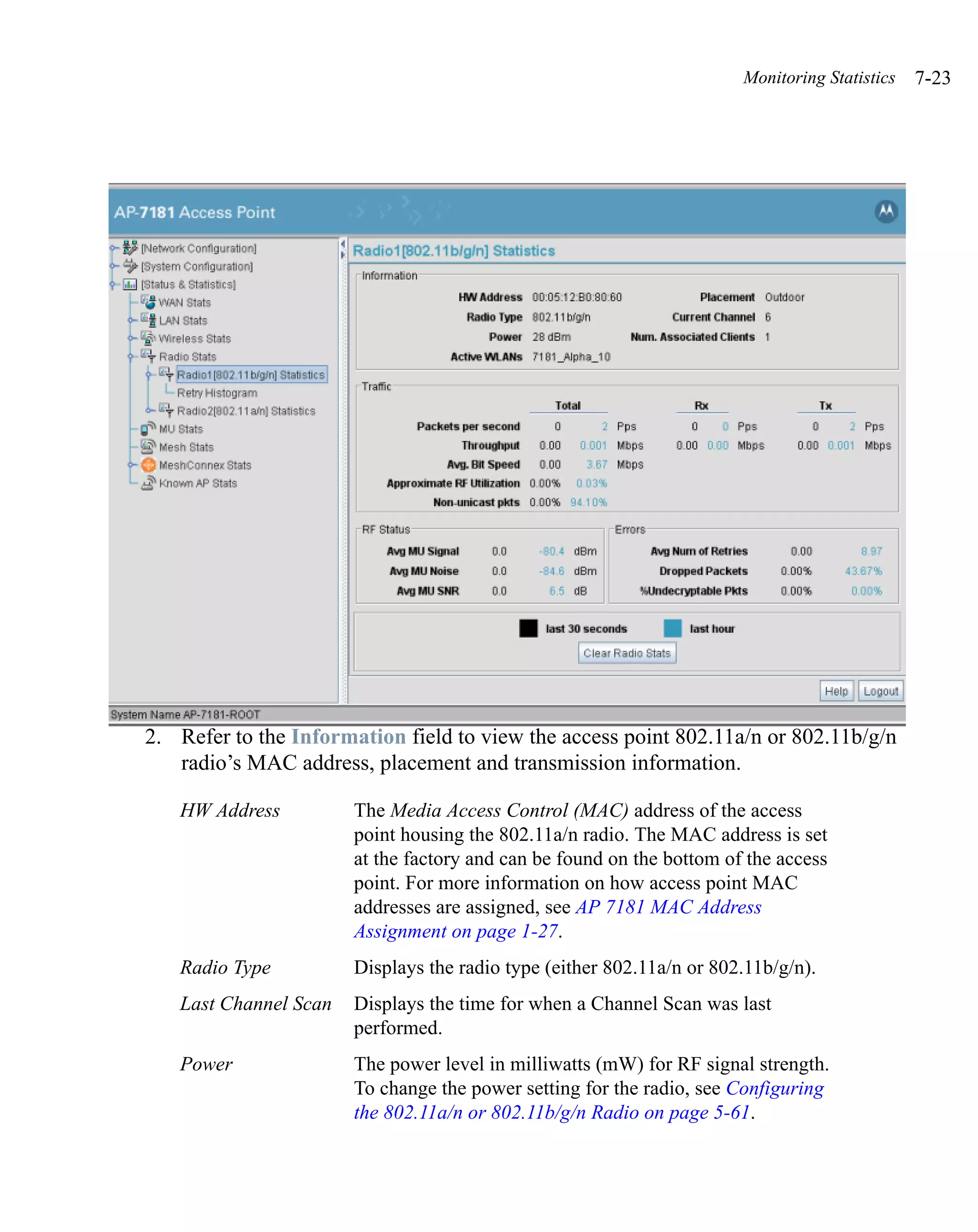Monitoring Statistics   7-23




2. Refer to the Information field to view the access point 802.11a/n or 802.11b/g/n
   radio’s MAC address, placement and transmission information.

   HW Address          The Media Access Control (MAC) address of the access
                       point housing the 802.11a/n radio. The MAC address is set
                       at the factory and can be found on the bottom of the access
                       point. For more information on how access point MAC
                       addresses are assigned, see AP 7181 MAC Address
                       Assignment on page 1-27.
   Radio Type          Displays the radio type (either 802.11a/n or 802.11b/g/n).
   Last Channel Scan   Displays the time for when a Channel Scan was last
                       performed.
   Power               The power level in milliwatts (mW) for RF signal strength.
                       To change the power setting for the radio, see Configuring
                       the 802.11a/n or 802.11b/g/n Radio on page 5-61.
 