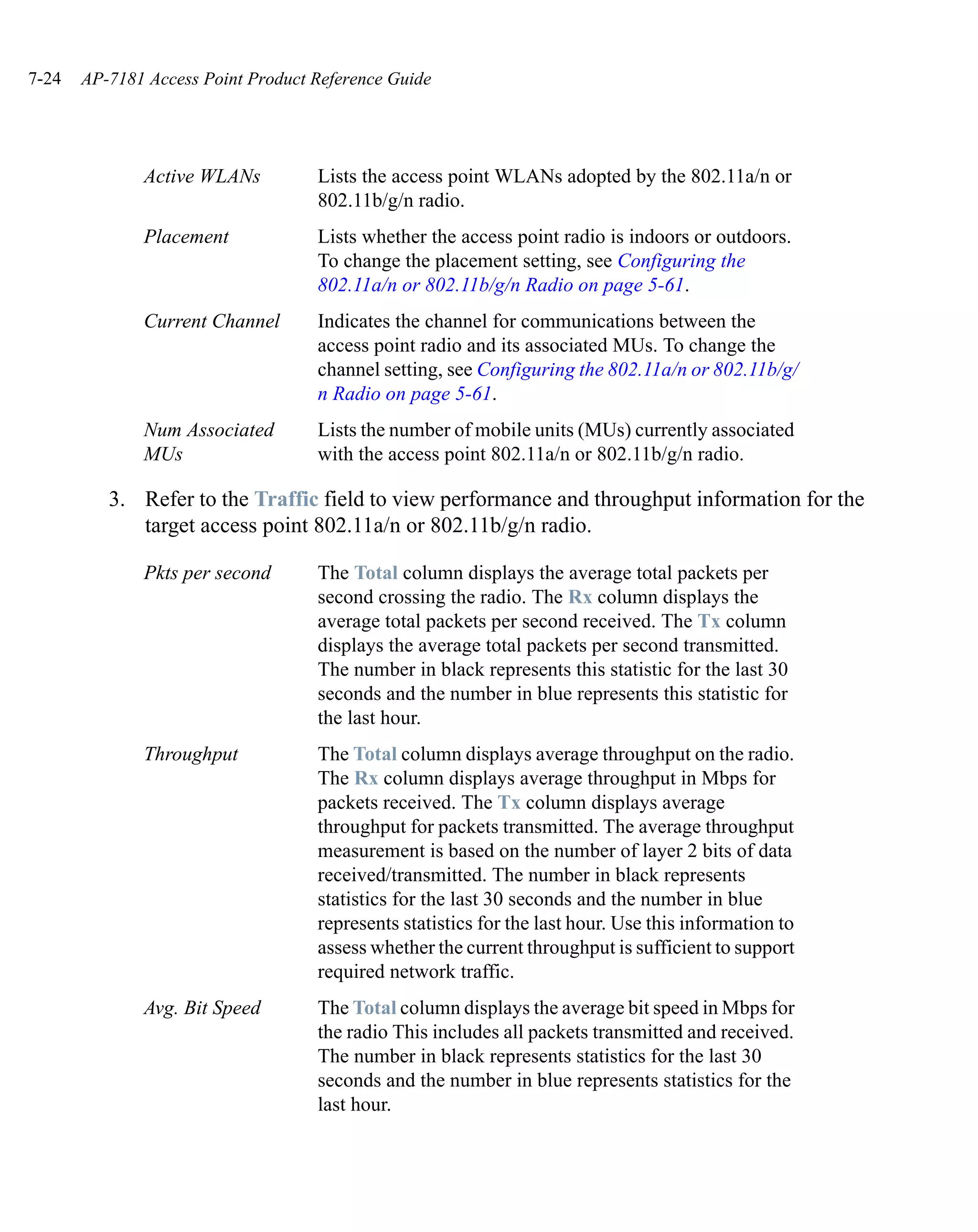 7-24   AP-7181 Access Point Product Reference Guide




              Active WLANs          Lists the access point WLANs adopted by the 802.11a/n or
                                    802.11b/g/n radio.
              Placement             Lists whether the access point radio is indoors or outdoors.
                                    To change the placement setting, see Configuring the
                                    802.11a/n or 802.11b/g/n Radio on page 5-61.
              Current Channel       Indicates the channel for communications between the
                                    access point radio and its associated MUs. To change the
                                    channel setting, see Configuring the 802.11a/n or 802.11b/g/
                                    n Radio on page 5-61.
              Num Associated        Lists the number of mobile units (MUs) currently associated
              MUs                   with the access point 802.11a/n or 802.11b/g/n radio.

          3. Refer to the Traffic field to view performance and throughput information for the
             target access point 802.11a/n or 802.11b/g/n radio.

              Pkts per second       The Total column displays the average total packets per
                                    second crossing the radio. The Rx column displays the
                                    average total packets per second received. The Tx column
                                    displays the average total packets per second transmitted.
                                    The number in black represents this statistic for the last 30
                                    seconds and the number in blue represents this statistic for
                                    the last hour.
              Throughput            The Total column displays average throughput on the radio.
                                    The Rx column displays average throughput in Mbps for
                                    packets received. The Tx column displays average
                                    throughput for packets transmitted. The average throughput
                                    measurement is based on the number of layer 2 bits of data
                                    received/transmitted. The number in black represents
                                    statistics for the last 30 seconds and the number in blue
                                    represents statistics for the last hour. Use this information to
                                    assess whether the current throughput is sufficient to support
                                    required network traffic.
              Avg. Bit Speed        The Total column displays the average bit speed in Mbps for
                                    the radio This includes all packets transmitted and received.
                                    The number in black represents statistics for the last 30
                                    seconds and the number in blue represents statistics for the
                                    last hour.
 