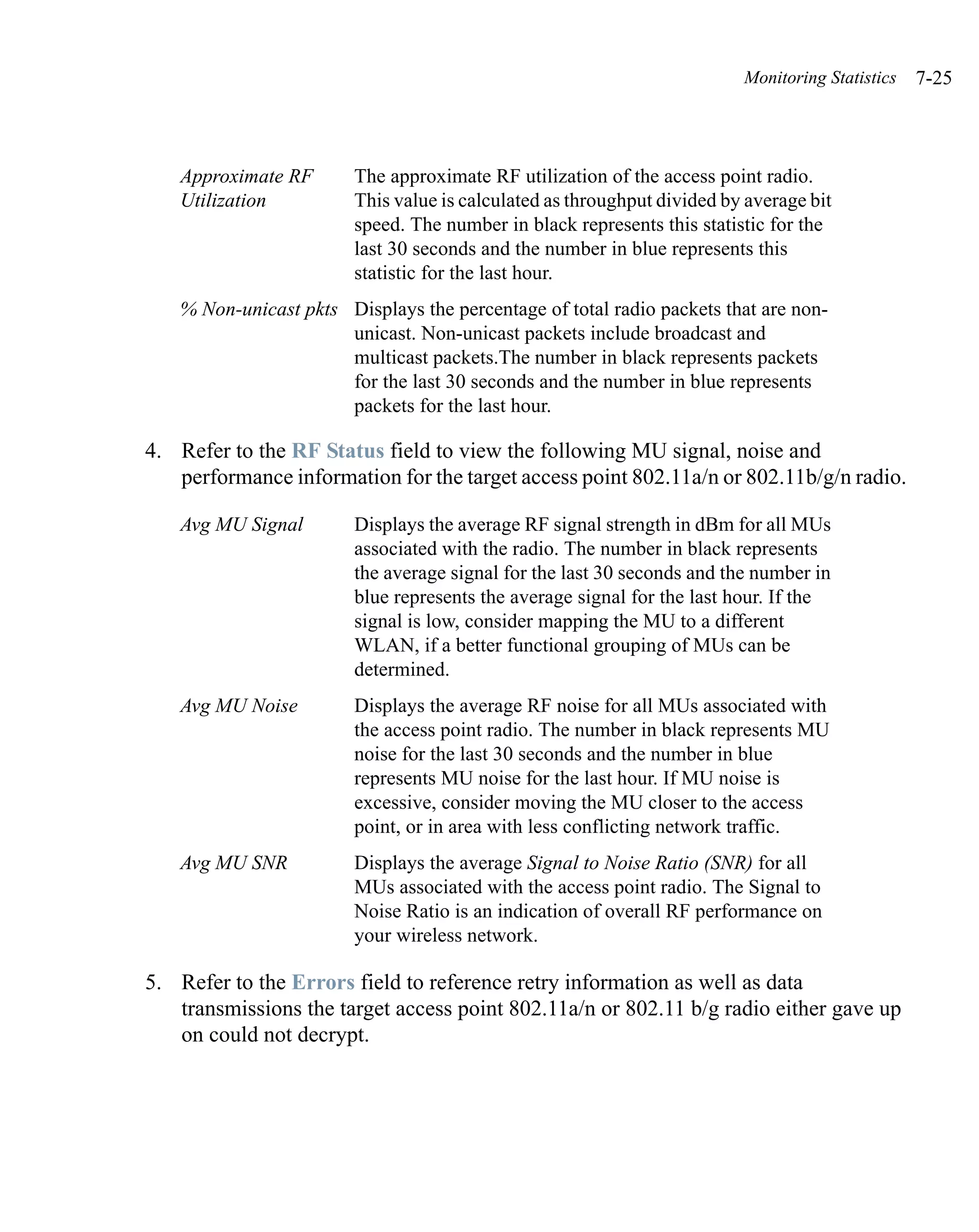 Monitoring Statistics   7-25



   Approximate RF       The approximate RF utilization of the access point radio.
   Utilization          This value is calculated as throughput divided by average bit
                        speed. The number in black represents this statistic for the
                        last 30 seconds and the number in blue represents this
                        statistic for the last hour.
   % Non-unicast pkts Displays the percentage of total radio packets that are non-
                      unicast. Non-unicast packets include broadcast and
                      multicast packets.The number in black represents packets
                      for the last 30 seconds and the number in blue represents
                      packets for the last hour.

4. Refer to the RF Status field to view the following MU signal, noise and
   performance information for the target access point 802.11a/n or 802.11b/g/n radio.

   Avg MU Signal        Displays the average RF signal strength in dBm for all MUs
                        associated with the radio. The number in black represents
                        the average signal for the last 30 seconds and the number in
                        blue represents the average signal for the last hour. If the
                        signal is low, consider mapping the MU to a different
                        WLAN, if a better functional grouping of MUs can be
                        determined.
   Avg MU Noise         Displays the average RF noise for all MUs associated with
                        the access point radio. The number in black represents MU
                        noise for the last 30 seconds and the number in blue
                        represents MU noise for the last hour. If MU noise is
                        excessive, consider moving the MU closer to the access
                        point, or in area with less conflicting network traffic.
   Avg MU SNR           Displays the average Signal to Noise Ratio (SNR) for all
                        MUs associated with the access point radio. The Signal to
                        Noise Ratio is an indication of overall RF performance on
                        your wireless network.

5. Refer to the Errors field to reference retry information as well as data
   transmissions the target access point 802.11a/n or 802.11 b/g radio either gave up
   on could not decrypt.
 