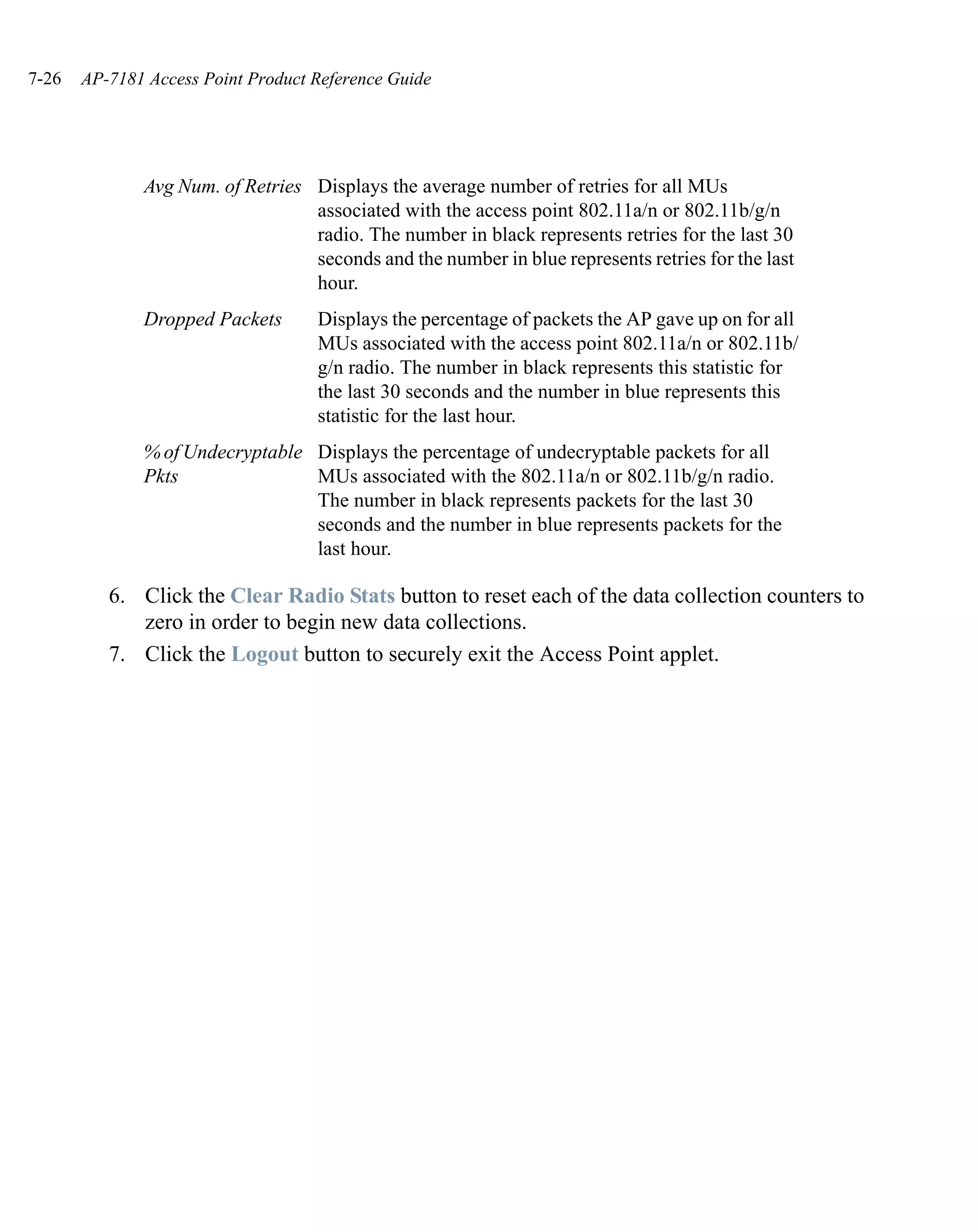 7-26   AP-7181 Access Point Product Reference Guide




              Avg Num. of Retries Displays the average number of retries for all MUs
                                  associated with the access point 802.11a/n or 802.11b/g/n
                                  radio. The number in black represents retries for the last 30
                                  seconds and the number in blue represents retries for the last
                                  hour.
              Dropped Packets       Displays the percentage of packets the AP gave up on for all
                                    MUs associated with the access point 802.11a/n or 802.11b/
                                    g/n radio. The number in black represents this statistic for
                                    the last 30 seconds and the number in blue represents this
                                    statistic for the last hour.
              % of Undecryptable Displays the percentage of undecryptable packets for all
              Pkts               MUs associated with the 802.11a/n or 802.11b/g/n radio.
                                 The number in black represents packets for the last 30
                                 seconds and the number in blue represents packets for the
                                 last hour.

          6. Click the Clear Radio Stats button to reset each of the data collection counters to
             zero in order to begin new data collections.
          7. Click the Logout button to securely exit the Access Point applet.
 