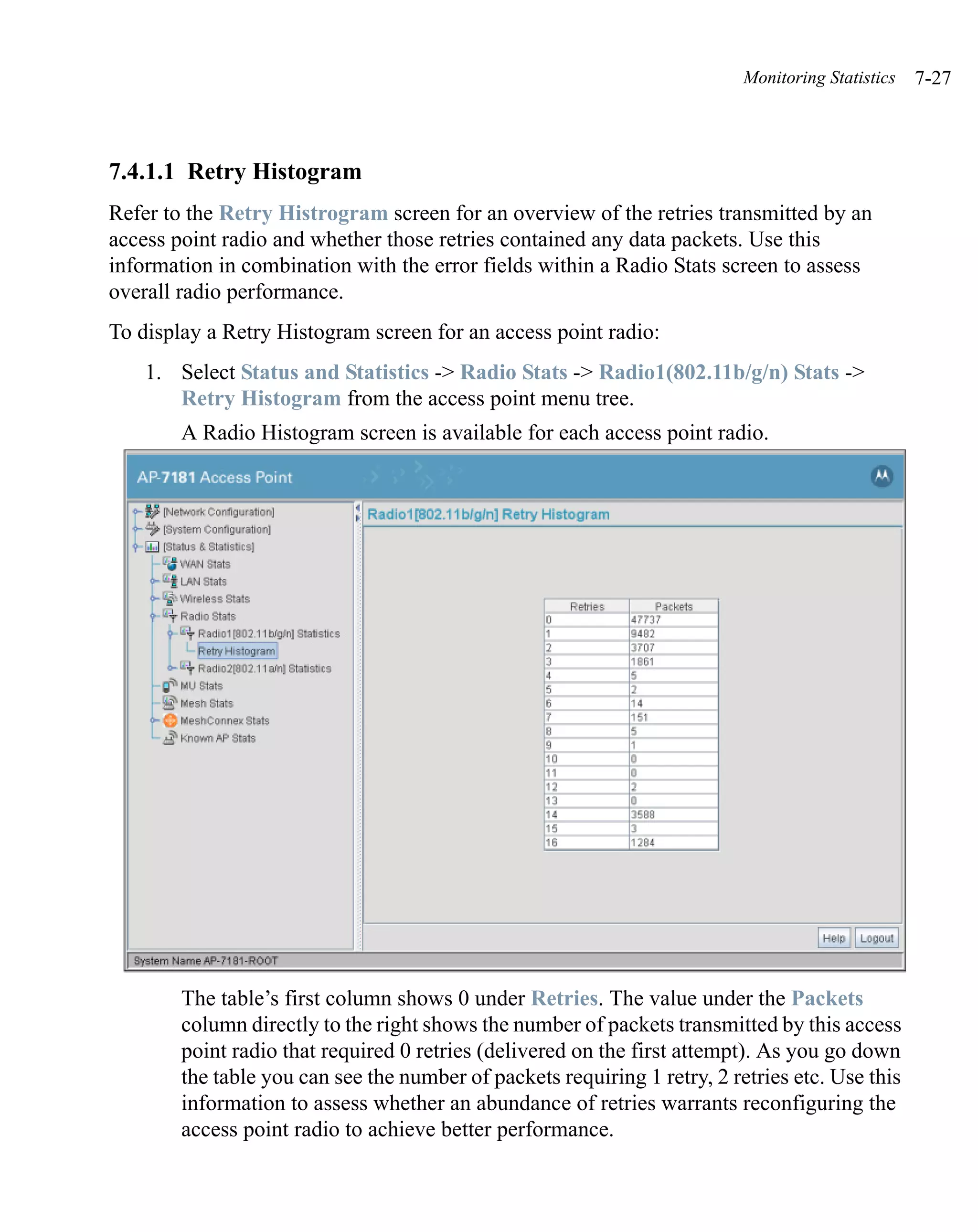 Monitoring Statistics   7-27



7.4.1.1 Retry Histogram
Refer to the Retry Histrogram screen for an overview of the retries transmitted by an
access point radio and whether those retries contained any data packets. Use this
information in combination with the error fields within a Radio Stats screen to assess
overall radio performance.
To display a Retry Histogram screen for an access point radio:
    1. Select Status and Statistics -> Radio Stats -> Radio1(802.11b/g/n) Stats ->
       Retry Histogram from the access point menu tree.
        A Radio Histogram screen is available for each access point radio.




        The table’s first column shows 0 under Retries. The value under the Packets
        column directly to the right shows the number of packets transmitted by this access
        point radio that required 0 retries (delivered on the first attempt). As you go down
        the table you can see the number of packets requiring 1 retry, 2 retries etc. Use this
        information to assess whether an abundance of retries warrants reconfiguring the
        access point radio to achieve better performance.
 