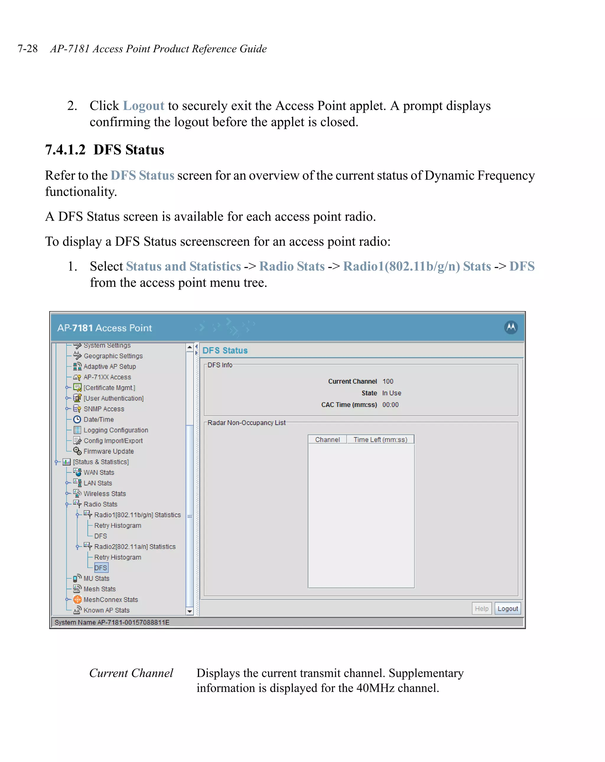 7-28   AP-7181 Access Point Product Reference Guide




           2. Click Logout to securely exit the Access Point applet. A prompt displays
              confirming the logout before the applet is closed.

       7.4.1.2 DFS Status
       Refer to the DFS Status screen for an overview of the current status of Dynamic Frequency
       functionality.
       A DFS Status screen is available for each access point radio.
       To display a DFS Status screenscreen for an access point radio:
           1. Select Status and Statistics -> Radio Stats -> Radio1(802.11b/g/n) Stats -> DFS
              from the access point menu tree.




               Current Channel      Displays the current transmit channel. Supplementary
                                    information is displayed for the 40MHz channel.
 