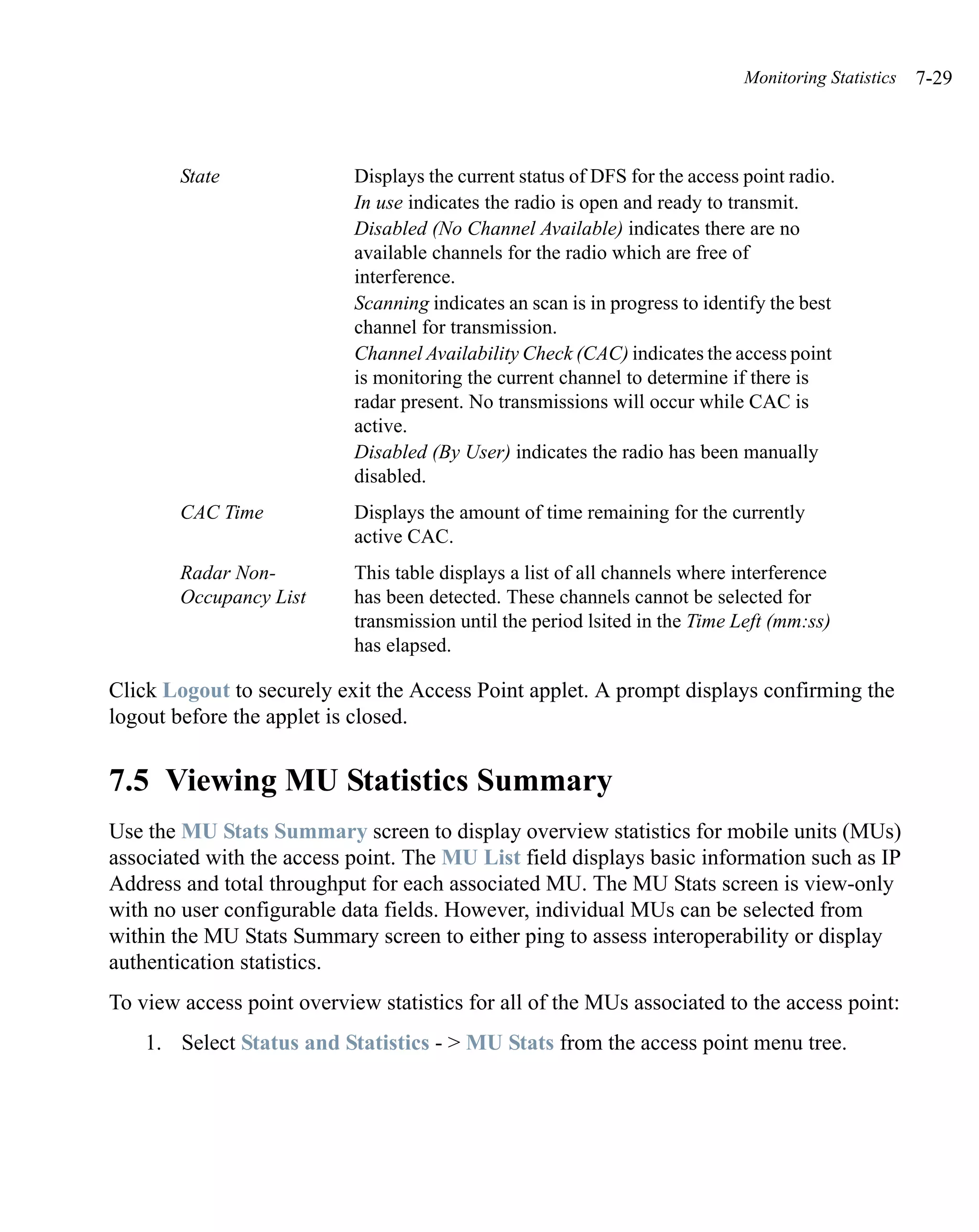 Monitoring Statistics   7-29



        State               Displays the current status of DFS for the access point radio.
                            In use indicates the radio is open and ready to transmit.
                            Disabled (No Channel Available) indicates there are no
                            available channels for the radio which are free of
                            interference.
                            Scanning indicates an scan is in progress to identify the best
                            channel for transmission.
                            Channel Availability Check (CAC) indicates the access point
                            is monitoring the current channel to determine if there is
                            radar present. No transmissions will occur while CAC is
                            active.
                            Disabled (By User) indicates the radio has been manually
                            disabled.
        CAC Time            Displays the amount of time remaining for the currently
                            active CAC.
        Radar Non-          This table displays a list of all channels where interference
        Occupancy List      has been detected. These channels cannot be selected for
                            transmission until the period lsited in the Time Left (mm:ss)
                            has elapsed.

Click Logout to securely exit the Access Point applet. A prompt displays confirming the
logout before the applet is closed.


7.5 Viewing MU Statistics Summary
Use the MU Stats Summary screen to display overview statistics for mobile units (MUs)
associated with the access point. The MU List field displays basic information such as IP
Address and total throughput for each associated MU. The MU Stats screen is view-only
with no user configurable data fields. However, individual MUs can be selected from
within the MU Stats Summary screen to either ping to assess interoperability or display
authentication statistics.
To view access point overview statistics for all of the MUs associated to the access point:
    1. Select Status and Statistics - > MU Stats from the access point menu tree.
 